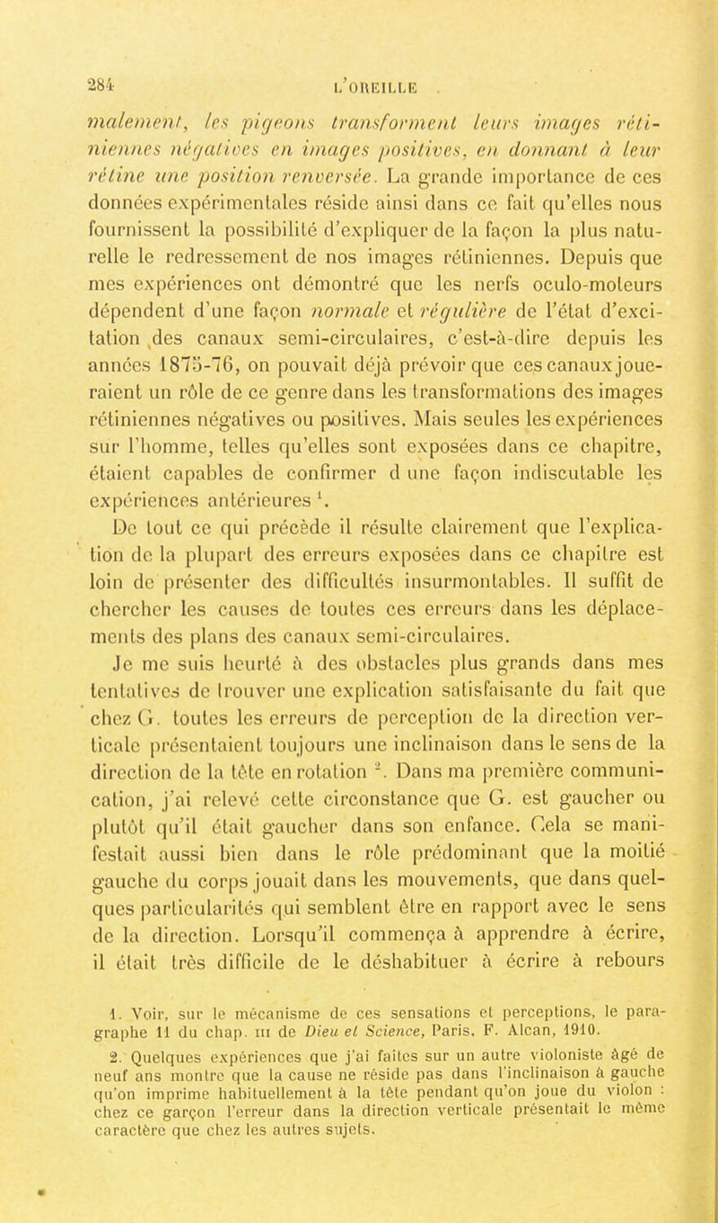 malement, les pigeons transfonnent leurs images réti- niennes négalioes en images positives, en donnant à leur rétine une position renversée. La gTancle importance de ces données expérimentales réside ainsi dans ce fait qu’elles nous fournissent la possibilité d’expliquer de la façon la plus natu- relle le redressement de nos images rétiniennes. Depuis que mes expériences ont démontré que les nerfs oculo-moteurs dépendent d’une façon normale et régulière de l’état d’exci- tation /les canaux semi-circulaires, c’est-à-dire depuis les années 1875-76, on pouvait déjà prévoir que ces canaux joue- raient un rôle de ce genre dans les transformations des images rétiniennes négatives ou positives. Mais seules les expériences sur l’homme, telles qu’elles sont exposées dans ce chapitre, étaient capables de confirmer d une façon indiscutable les expériences antérieures L De tout ce qui précède il résulte clairement que l’explica- tion de la plupart des erreurs exposées dans ce chapitre est loin de présenter des difficultés insurmontables. 11 suffit de chercher les causes de toutes ces erreurs dans les déplace- ments des plans des canaux semi-circulaires. Je me suis heurté à des obstacles plus grands dans mes tentatives de Irouver une explication satisfaisante du fait que chez G. toutes les erreurs de perception de la direction ver- ticale présentaient toujours une inclinaison dans le sens de la direction de la tôte en rotation Dans ma première communi- cation, j’ai relevé cette circonstance que G. est gaucher ou plutôt qu’il était gaucher dans son enfance. Gela se mani- festait aussi bien dans le rôle prédominant que la moitié gauche du corps jouait dans les mouvements, que dans quel- ques particularités qui semblent être en rapport avec le sens de la direction. Lorsqu’il commença à apprendre à écrire, il était très difficile de le déshabituer à écrire à rebours d. Voir, sur le mécanisme de ces sensations et perceptions, le para- graphe 11 du chap. III de Dieu et Science, Paris. F. Alcan, 1910. 2. Quelques expériences que j'ai faites sur un autre violoniste âgé de neuf ans montre que la cause ne réside pas dans 1 inclinaison à gauche qu’on imprime hahituellement à la tête pendant qu’on joue du violon : chez ce garçon l’erreur dans la direction verticale présentait le même caractère que chez tes autres sujets.