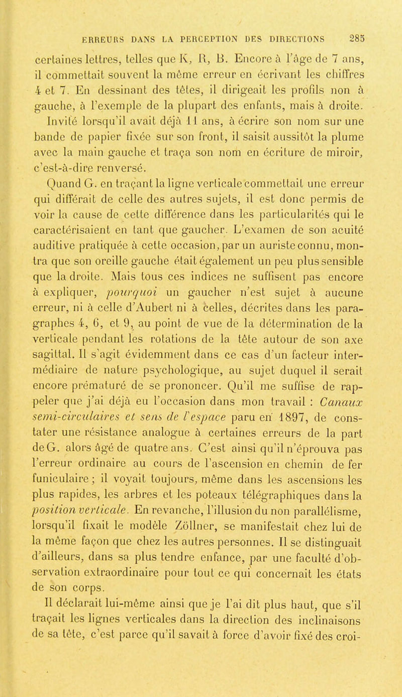 certaines lettres, telles que K, U, B. Encore à l’age de 7 ans, il commettait souvent la même erreur en écrivant les cliifîres 4 et 7. En dessinant des têtes, il dirigeait les profils non à gauche, à l’exemple de la plupart des enfants, mais à droite. Invité lorsqu’il avait déjà 11 ans, à écrire son nom sur une bande de papier fixée sur son front, il saisit aussitôt la plume avec la main gauche et traça son nom en écriture de miroir, c’est-à-dire renversé. Quand G. en traçant la ligne verticale commettait une erreur qui différait de celle des autres sujets, il est donc permis de voir la cause de cette dilîérence dans les particularités qui le caractérisaient en tant que gaucher. L’examen de son acuité auditive pratiquée à cette occasion, par un auristeconnu, mon- tra que son oreille gauche était également un peu plus sensible que la droite. Mais tous ces indices ne suffisent pas encore à expliquer, pourquoi un gaucher n’est sujet à aucune erreur, ni à celle d’Aubert ni à celles, décrites dans les para- graphes 4, 6, et 9, au point de vue de la détermination de la verticale pendant les rotations de la tête autour de son axe sagittal, 11 s’agit évidemment dans ce cas d’un facteur inter- médiaire de nature psychologique, au sujet duquel il serait encore prématuré de se prononcer. Qu’il me suffise de rap- peler que j’ai déjà eu l’occasion dans mon travail : Canaux semi-circulaires et sens de l'espace paru en 18-97, de cons- tater une résistance analogue à certaines erreurs de la part de G. alors âgé de quatre ans. C’est ainsi qu’il n’éprouva pas l’erreur ordinaire au cours de l’ascension en chemin de fer funiculaire ; il voyait toujours, même dans les ascensions les plus rapides, les arbres et les poteaux télégraphiques dans la position verticale. En revanche, l’illusion du non parallélisme, lorsqu’il fixait le modèle Zôllner, se manifestait chez lui de la même façon que chez les autres personnes. Il se distinguait d’ailleurs, dans sa plus tendre enfance, par une faculté d’ob- servation extraordinaire pour tout ce qui concernait les états de son corps. 11 déclarait lui-même ainsi que je l’ai dit plus haut, que s’il traçait les lignes verticales dans la direction des inclinaisons de sa tête, c’est parce qu’il savait à force d’avoir fixé des croi-
