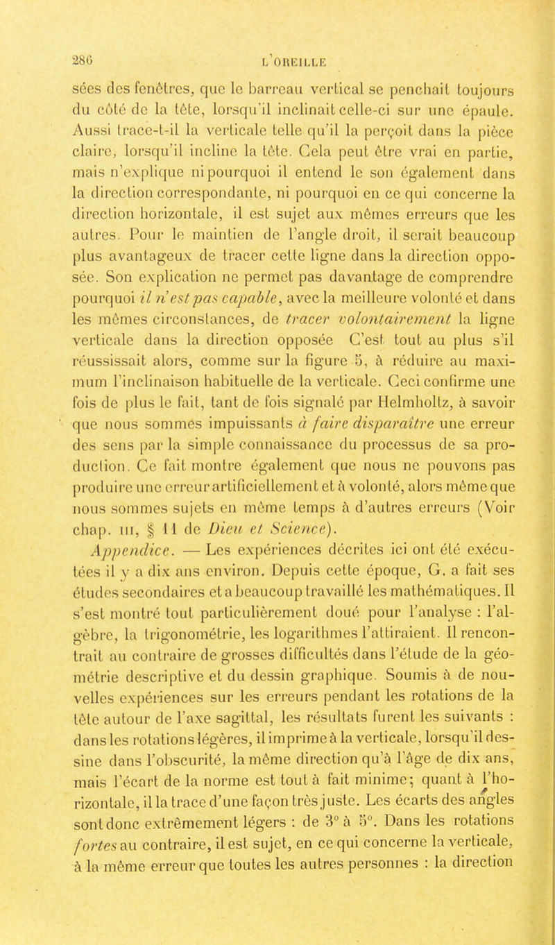 280 l'oueillr sées dos fcnôtres, que le barreau verlical se pencliait toujours du côte do la tôle, lorsqu’il inclinait celle-ci sur une épaule. Aussi trace-t-il la verticale telle qu’il la perçoit dans la pièce claire, lorsqu’il incline la tète. Cola peut être vrai en partie, mais n’explique ni pourquoi il entend le son également dans la direction correspondante, ni pourquoi en ce qui concerne la direction horizontale, il est sujet aux mômes erreurs que les autres. Pour le maintien de l’angle droit, il serait beaucoup plus avantageux de tracer cette ligne dans la direction oppo- sée. Son explication ne permet pas davaatage de comprendre pourquoi il n’est pas capable^ avec la meilleure volonté et dans les mômes circonstances, de tracer volontairement la ligne verticale dans la direction opposée C’est tout au plus s’il réussissait alors, comme sur la figure 5, à réduire au maxi- mum l’inclinaison habituelle de la verticale. Ceci confirme une fois de plus le fait, tant de fois signalé par Helmholtz, à savoir que nous sommes impuissants à faire disparaître une erreur des sens par la simple connaissance du processus de sa pro- duclion. Ce fait montre également que nous ne pouvons pas produire une erreurartificiellementet à volonté, alors môme que nous sommes sujets en môme temps à d’autres erreurs (Voir cha|). III, I 11 de Dieu et Science). Appendice. —Les expériences décrites ici ont été exécu- tées il y a dix ans environ. Depuis cette époque, G. a fait ses études secondaires et a beaucoup travaillé les mathématiques. Il s’est montré tout particulièrement doué pour l’analyse : l’al- gèbre, la trigonométrie, les logarithmes l’attiraient. 11 rencon- trait au contraire de grosses difficultés dans l’élude de la géo- métrie descriptive et du dessin graphique. Soumis à de nou- velles expériences sur les erreurs pendant les rotations de la tôte autour de l’axe sagittal, les résultats furent les suivants ; dans les rotations légères, il imprime à la verticale, lorsqu’il des- sine dans l’obscurité, la môme direction qu’à l’âge de dix ans, mais l’écart de la norme est tout à fait minime; quant à l’ho- rizontale, il la trace d’une façon très juste. Les écarts des angles sont donc extrêmement légers ; de 3° à o“. Dans les rotations fortes au contraire, il est sujet, en ce qui concerne la verticale, à la môme erreur que toutes les autres personnes : la direction