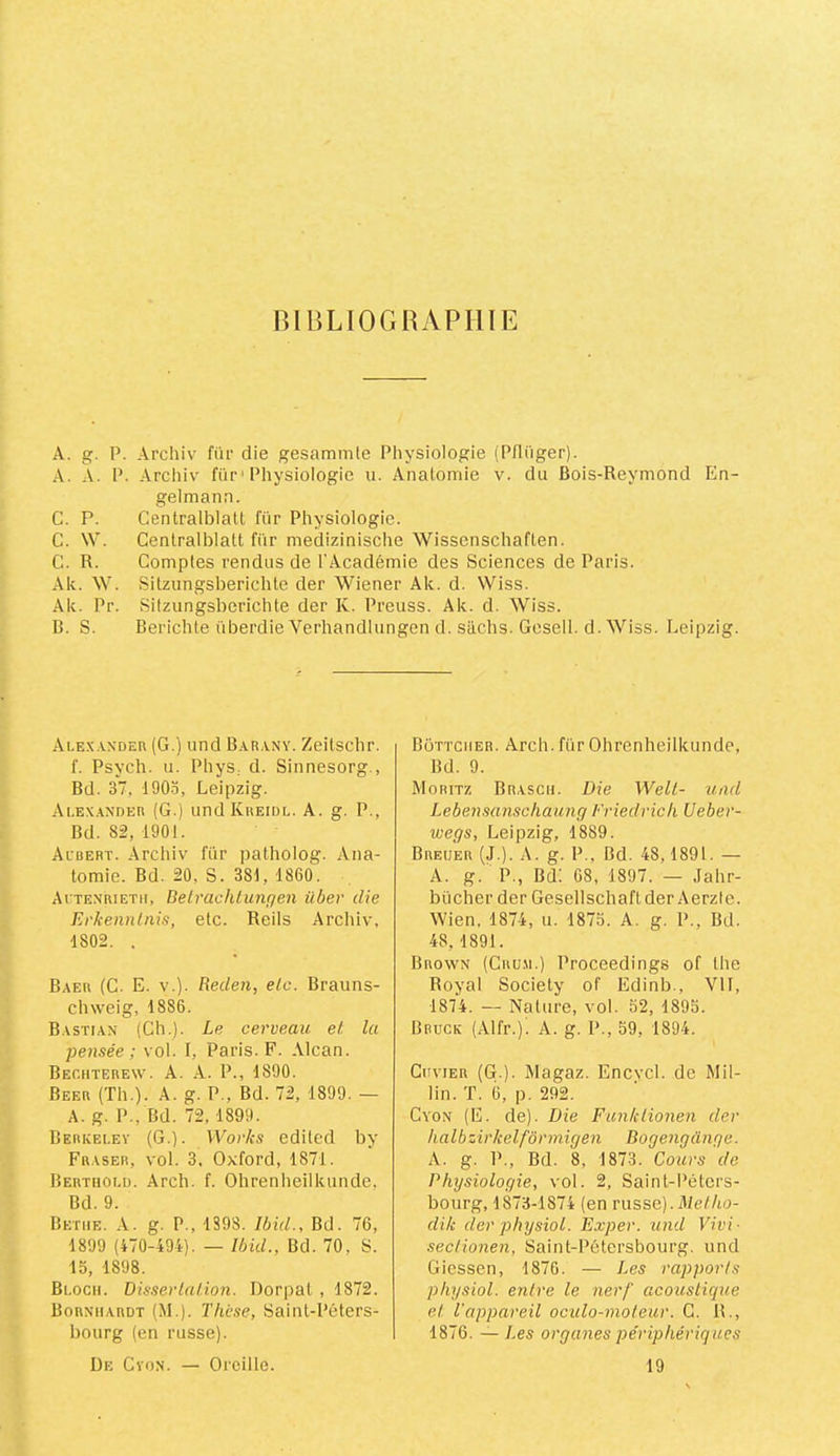 HIBLIOGHAPIIIE A. g. P. Archiv fur die gesammle Physiologie (Pfliiger). A. A. P. Archiv fiir'Physiologie u. Analomie v. du Bois-Reymond En- gelmann. C. P. Cenlralblatl für Physiologie. C. \V. Centralblatt für medizinische Wissenschaflen. C. R. Comptes rendus de l'Académie des Sciences de Paris. Ak. W. Silzungsberichte der Wiener Ak. d. Wiss. Ak. Pr. Silzungsberichte der K. Preuss. Ak. d. Wiss. B. S. Berichle überdie Verhandlungen d. süchs. Gcsell. d. Wiss. Leipzig. Ale.'c.vxdeu (G.) und B.\r,vny. Zeilschr. f. Psych. U. PhyS; d. Sinnesorg., Bd. 37, 190.3, Leipzig. Alex.ynder (G.) undlvREiuL. A. g. P., Bd. 82, 1901. Acuert. Archiv für patholog. Ana- tomie. Bd. 20, S. 381, 1860. Aitenrietii, Delrachtunqen über die Erkennlnis, etc. Reils Archiv, 1802. . Baeu (C. E. V.). Reden, etc. Brauns- chweig, 1886. Bastiax (Ch.). Le cerveau et la pensée; vol. I, Paris. F. Alcan. Bechterew. a. a. P., 1890. Beer (Th.). A. g. P., Bd. 72, 1899. — A. g. P., Bd. 72, 1899. Berkeley (G.). Works editcd by Fraser, vol. 3. Oxford, 1871. Berthold. Arch. f. Ohrenheilluinde. Bd. 9. Betiie. a. g. P., 1S98. Ibid., Bd. 76, 1899 (470-494). — Ibid., Bd. 70, S. 15, 1898. Bloch. Dissertation. Dorpat , 1872. Born’hardt (M.). Thèse, Saint-Péters- bourg (en russe). De Cyon. — Oreille. Bôttciier. Arch. für Ohrenheilkunde, Bd. 9. Moritz Brascu. Die Welt- uad Lebensanschaung Friedrich Ueber- wegs, Leipzig, 1889. Breiier (J.). A. g. P., Bd. 48,1891. — A. g. P., Bd: 68, 1897. — .lahr- bücher der Geselischaftder Aerzle. Wien, 1874, u. 1873. A. g. P., Bd. 48, 1891. Brown (Cru.m.) Proceedings of lhe Royal Society of Edinb., VII, 1874. — Nature, vol. 52, 1893. Bbück (Alfr.). A. g. P., 39, 1894. CirviER (G.). Magaz. Encvcl. de Mil- lin. T. è, p. 292. Cyon (E. de). Die Funktionen der halbzirkelfôrmigen Bogengcïnge. A. g. P., Bd. 8, 1873. Cours de Physiologie, vol. 2, Saint-Péters- bourg, 1873-1874 (en russe).il/e//w- dik der physiol. Exper. und Vivi- sectionen, Saint-Pétersbourg, und Giessen, 1876. — Les rapports physiol. entre le nerf acoustique et l'appareil ocido-inoleur. C. R., 1876. — Les organes périphériques 19