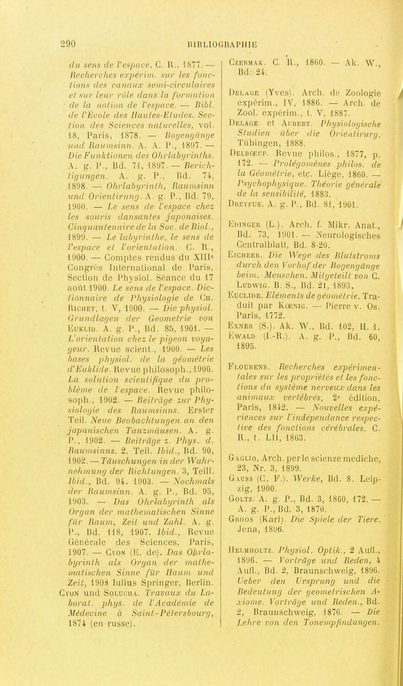 du sens de. l’espace, C. 11.. 1877. — liecherches expévim. sur les fonc- tions des canaux semi-circulaires et sur leur rôle da?is la formation de la notion de l'espace. — liibl. de l'Ecole des Ilaules-Eludes. Sec- tion des Sciences naturelles, vol. 18, Paris, 1878. — Eogençianqe uiid liaumsinn. A. A. P., 1807. — Die Eunktionen des Ohrlabyrinlhs. A. g. P., Bd. 71, 1897.— Berich- ligungen. A. g. P., Bd. 74, 1898. — Ohrlahi/rinlli, Raumsinn und Orientirung. A. g. P., Bd. 79, 19ÜÜ. — Le sens de l'espace chez les souris dansantes japonaises. Cinquantenaire de la Soc. de Biol., 1899. — Le labyrinlhe, le sens de l'espace el l'orienlulion. C. R., 1900. — Comptes rendus du XlIR Congrès International de l'aris. Section de l’hysiol. Séance du 17 août 1900. Le sens de l'espace. Dic- t'ionnaire de Physiologie de Cii. lliciiET. t. V, 1900. — Die physiol. Orundlagen der Geometrie von l'IuKi.iü. A. g. I’., Bd. 85, 190t. — L’orientation chez le pigeon voya- geur. Revue scient., 1900. — Les bases physiol. de lu géométrie d’Euklide. Revue pliilosoj)!!., 1900. La solution .scientifique du pro- blème de l espace. Revue pliilo- sopli., 1902. — Beitrüge zur Phy- siologie des liaumsinns. Erslcr Tcil. Neue Beobachtungen an den japanischen Tanzmiiusen. A. g. P., 1902. — Beitrüge Z. Phys. cl. Baumsinns. 2. Teil. Ib'uL, Bd. 90, 1902. — Tüuschungen in der Wahr- nehmung der liichtungen. 3, Teill. Ibid., Bd. 94. 1903. — Nochmals der liaumsinn. A. g. 1’., Bd. 95, 1903. — Das Ohrlabyrinlh als ürgan der mulhemalischen Sinne filr Baum, Zeil und ’Lahl. -V. g. P., Bd. 118, 1907. Ibid., Revue Générale des Sciences, Paris, 1907. — CvoN (H. de). Das Olirla- byrinlh als Organ der malhe- inalischen Sinne filr llaum und Zeit, 1908 Iulius Springer, Berlin. Cyun und SoLucii.v. Travaux du La- boral. phys. de VAcadémie de Médecine à Saint-Pétersbourg, 1874 (en russe). C/.Eii.MAK. C. R., 1800. — Ak. W., Bd. 24. Dei.age (Yves). Arcli. de Zoologie k expérim., IV, 1880. — Arch. de Zool. ex|)érim., 1. V, 1887. Dei.age el Aiüeiit. Physiologische Studien liber die Orieatirurg. Tiibingen, 1888. Deldoecf. Revue jihilos., 1877, p. 172. — Prolégomènes philos, de la Géométrie, etc. Liège, 1800. — Psychophysique. Théorie générale de la sensibilité, 1883. Dueyfus. a. g. P., Bd. 81, 1901. EniNGEU (L.). Arcli. f. Mikr. Anat., ^ Bd. 73, 1901. — Neurologisches CentralblatI, Bd. 8-20. Eiciieeu. Die Wege des Blutstroms durch den Vorhof der Bogengünge beim. Menschen. Mitgeteilt von C. Ludwig. B. S., Bd. 21, 1893. Euclide. Eléments de géométrie. Tra- duit par Koenig. — Pierre v. Os. Paris, 1772. Exneu (S.). Ak. W., Bd. 102, II. 1. Ewald (I.-R.). a. g. P., Bd. 60, 1895. Ei.oimENS. liecherches expérimen- tales sur les propriétés et les fonc- tions du système nerveux ctans les animaux vertébrés, 2“ édition, Paris, 1842. — Nouvelles expé- riences sur l'indépendance re.s'pec- tive des fonctions cérébrales. C. R., 1. LU, 1803. Gagi.10, Arch. perle scienze mediche, 23, Nr. 3, 1899. Gauss (C. F ). Werke, Bd. 8. Leip- zig, 1900. Goltz. a. g. P., Bd. 3, 1800, 172. — A. g. P., Bd. 3, 1870. Giioos (Karl). Die Spiele der Tiere. Jena, 1896. IIEI..M1IOLTZ. Physiol. Opiik., 2 AuIL, 1896. — Vorlrüge und Reden, 4 Aufl., Bd. 2, Braunscbweig, 1896. Ueber den Ursprung und die ■ Bedeulung der geometrischen A- xiome. Vorlrüge und Reden., Bd. 2, Braunscbweig, 1876. — Die Lehre von den Tonempfindungeii.