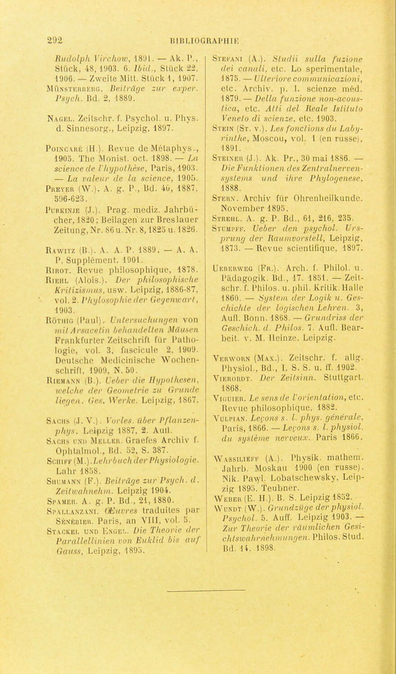 lUidûlph Virchow, 18U1. — Ak. 1’., Slück, 48, d'J03. G. Ibid., SLück 22, ■1906. — Zweite Mill. Slück 1, 1907. MüNSTEiinKiiG, lieilrüge zur exper. Psijch. lîd. 2, 1889. Nagf.i.. Zeilsclir. f. Psychol. u. l’hys. d. Sinnesor., Leipzig, 1897. Poincaré (IL). Revue de Mélapliys., 1903. The Monist. oct. 1898.— La science de Vhypothèse, Paris, 1903. — La valeur de la science, 1905. PivEYER (\V.). A. g. P., Bd. 40, 1887, 396-623. PuRKiNJE (.1.). Prag. mediz. Jalirbü- cher, 1820 ; Beilagen zur Breslauer Zeitung, Nr. 86 u. iS^r. 8,1823 u. 1826. Rawhz (B ). A. A. P. 1889. — A. A. P. Supplément. 1901. Rirot. Revue philosophique, 1878. RiEiiL (Alois.). Der philosophische Krilizismus, usw. Leipzig, 1886-87, vol. 2. l'hylosophie der Gegeiiwarl, 1903. Rotiiig (Paul), i'ntersuchiiiigen von mil Arsaceliii behandellen Mdusen Frankfurter Zeitschrift fi'ir l’atho- logie, vol. 3, fascicule 2. 1909. Deutsche Medicinische Wochen- schrift. 1909, N. 50. Riemaxn (B.). L'eber die Ilypolheseii, welche der Geomelrie zu Grande liegen. (les. Werke. Leijizig, 1867. Sachs (.1. V.). Varies, über Pflanzen- phys. Leipzig 1887, 2. Auil. Sachs cnd .Meller. Graefes Archiv f. Oiihlalmol., Bd. 52, S. 387. Sc.mfi-(M.).Lehrbachder Physiologie. Lahr 1838. SiiUMANN (F.). lieilrüge zur Psych. d. Zcilwahnehm. Leipzig 1904. Spamer. a. g. P. Bd., 21,1880. Spai.laxzani. Œuvres traduites par Sénéuier. Paris, an YllI, vol. 5. Stackei. UNO Lxgei.. Die Théorie der Parallellinien von Eiiklid bis auf Gauss, Leipzig, 1893. Steeani (A.). Sludii sulla fuzione dei canali, etc. Lo sperimentale, 1873. — U II eriore eommunicazioni, etc. Archiv. ]i. 1. scienze méd. 1879. — Délia funzione non-acous- lica, etc. Alli del Reale Islilulo Venelo di scienze. etc. 1903. Stein (St. V.). Les fonctions du Laby- rinthe, Moscou, vol. 1 (en russe), 1891. Steiner (J.). Ak. Pr., 30 mai 1886. — Die Funklionen des Zenlralnerven- systems und ihre Phylogenese. 1888. Stern. Archiv fi'ir Ohrenheilkunde. Novemhcr 1895. SïREHL. A. g. P. Bd., 61, 216, 235. STC.MPFF. Ueber den psychol. Urs- prung der Raumvorstell, Leipzig, 1873. — Revue scientiOque, 1897. Uederweg (Fr.). Arch. f. Philol. u. Pildagogik. Bd., 17. 1851. — Zeit- schr. f. Philos, u. phil. Kritik. Halle 1860. — System der Logik u. Ges- chichte der logischen Lehren. 3, Aull. Bonn. 1868. — Grundriss der Geschich. d. Philos. 7. Aufl. Bear- beit. V. M. lleinze. Leipzig. ■Verworn (Max.). Zcitschr. f. allg. Physiol., Bd., I. S. S. u. IT. 1902. ViEROiiDT. Der Zeilsinn. Stuttgart. 1868. VuiuiF.R. Le sensde l'orientation, etc. Revue ])hilosophique. 1882. VuLiMAN. Leçons s. l. phys. générale, l’aris, 1866. — Leçons s. l. physiol. du système nerveu-v. Paris 1866. Wassilieff (A.). Physik. malhem. •lahrb. Moskau 1900 (en russe). Nik. PaAyl. Lobatschewsky, Leip- zig 1895. Teubner. Wëuer (E. IL). B. S. Leipzig 1852. WuNDT (W.). Grundziige der physiol. Psychol. 5. Auff. Leipzig 1903. — Zur Théorie der raumlichen Gesi- chlswahrnehmungen. Philos. Slud. Bd. 14. 1898.