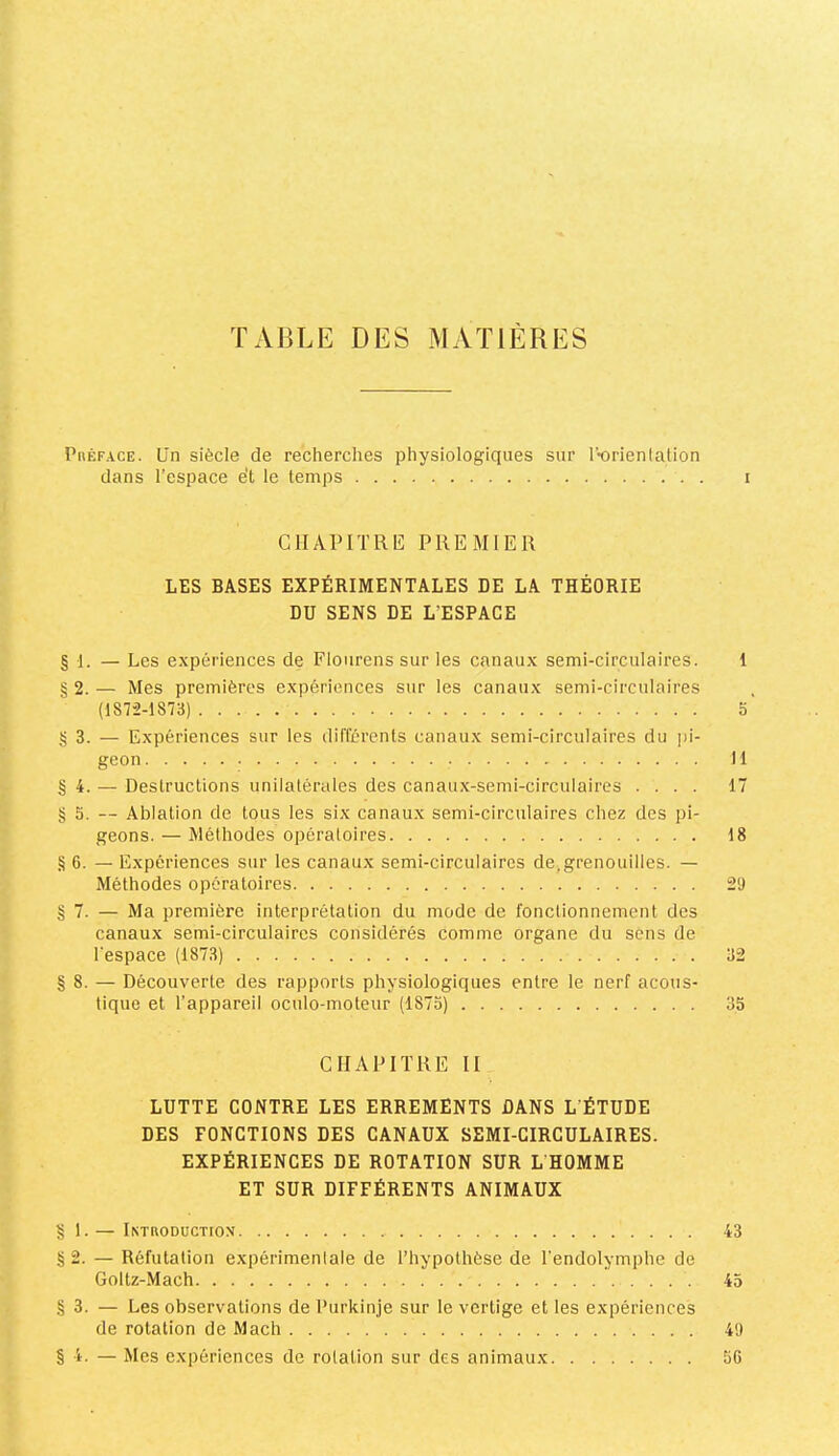 y/. TABLE DES MATIERES Préface. Un siècle de recherches physiologiques sur l’-orienlation dans l’espace et le temps i GlIAPITRU: PREMIER LES BASES EXPÉRIMENTALES DE LA THÉORIE DU SENS DE L’ESPACE § 1. — Les expériences de Floiirens sur les canaux semi-circulaires. 1 § 2. — Mes premières expériences sur les canaux semi-circulaires (1872-1873) O g 3. — Expériences sur les dilîérents canaux semi-circulaires du j)i- geon 11 §4. — Destructions unilatérales des canaux-semi-circulaires .... 17 § 5. — Ablation de tous les six canaux semi-circulaires chez des pi- geons. — Méthodes opératoires 18 §6. — Expériences sur les canaux semi-circulaires de,grenouilles. — Méthodes opératoires 29 §7. — Ma première interprétation du mode de fonctionnement des canaux semi-circulaires considérés comme organe du sens de l'espace (1873) 32 §8. — Découverte des rapports physiologiques entre le nerf acous- tique et l’appareil oculo-moteur (1873) 35 CHAPITRE II LUTTE CONTRE LES ERREMENTS DANS L'ÉTUDE DES FONCTIONS DES CANAUX SEMI-CIRCULAIRES. EXPÉRIENCES DE ROTATION SUR L’HOMME ET SUR DIFFÉRENTS ANIMAUX 1.— Introductiox 43 §2. — Réfutation expérimentale de l’hypothèse de l’endolymphe de Goltz-Mach 43 §3. — Les observations de Purkinje sur le vertige et les expériences de rotation de Mach 49 § 4. — Mes expériences de rotation sur des animaux 5G