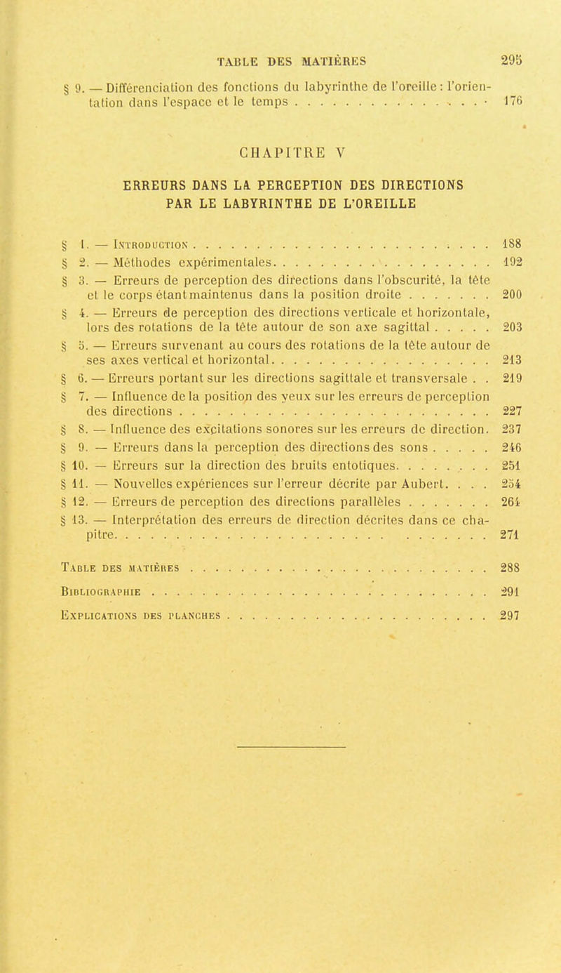 § 9. — Différenciation des fonctions du labyrinthe de l’oreille : l’orien- tation dans l’espace et le temps . . ■ 176 I CHAPITRE V ERREURS DANS LA. PERCEPTION DES DIRECTIONS PAR LE LABYRINTHE DE L’OREILLE g I. — I.VTRODUCTION ; . . . 188 §2. — Méthodes expérimentales 192 § 3. — Erreurs de perception des directions dans l’obscurité, la tête et le corps étant maintenus dans la position droite 200 §4. — Erreurs de perception des directions verticale et horizontale, lors des rotations de la tète autour de son axe sagittal 203 §3. — Erreurs survenant au cours des rotations de la tête autour de ses axes vertical et horizontal 213 § 6. — Erreurs portant sur les directions sagittale et transversale . . 219 g 7. — Influence de la position des yeux sur les erreurs de perception des directions 227 g 8. — Influence des excitations sonores sur les erreurs de direction. 237 g 9. — Erreurs dans la pei'ception des directions des sons 246 g 10. — Erreurs sur la direction des bruits entotiques • • • 251 g Tl. —Nouvelles expériences sur l’erreur décrite par Aubert. . . . 254 g 12. — Erreurs de perception des directions parallèles 264 g 13. — Interprétation des erreurs de direction décrites dans ce cha- pitre 271 T.VBLE des M.\T[ÈIIES 288 Bidliogr.aphie 291 Explications des planches 297