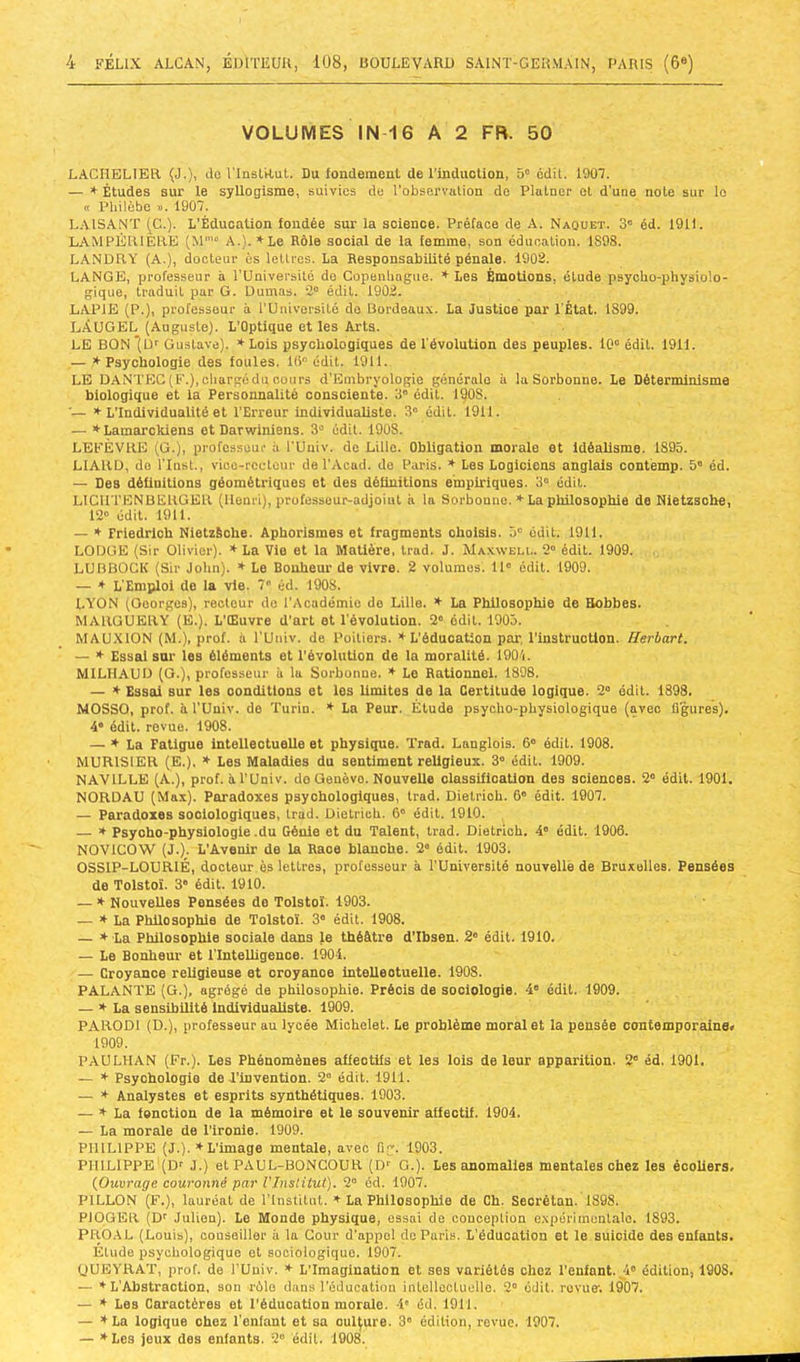 VOLUMES IN-16 A 2 FR. 50 LACHELIER (J.), ilo rinsLRut. Du londomciit de l’induction, 5' édit. 1901. — * Études sur le syUogisme, suivies de l’observation do Plutner et d’une note sur lo cc Pliilèbo ». 1907. LAISANÏ (G.). L’Éducation iondée sur la science. Préface de A. Naquet. 3” éd. 1911. LAMPÉIUÈIIE (M' A.). ’t'Le Rôle social de la femme, son éducation. 1S98. LANDRY (A.), docteur ès lettres. La Hesponsabiüté pénale. 1902. LANGE, professeur à l'üniversité de Copenliague. * Les Émotions, étude psycho-physiolo- gique, traduit par G. Dumas. 2“ édit. 1902. LAPIE (P.), professeur à l’Université do Bordeaux. La Justice par l'État. 1899. LÀUGEL (Auguste). L’Optique et les Arts. LE BON*{D'' Gustave). ♦ Lois psychologiques de l'évolution des peuples. 10° édit. 1911. — * Psychologie des foules. 10° édit. 1911. LE DANTEC (F.),chargédu oonrs d’Embryologie générale à la Sorbonne. Le Déterminisme biologique et la Personnalité consciente. 3° édit. l^OS. '— * L’Individualité et l’Erreur individualiste. 3° édit. 1911. — *Lamarokiens et Darwiniens. 3° édit. 1908. LEFÈVRE (G.), professeur à l'Univ. de Lille. Obligation morale et Idéalisme. 1895. LIARD, do riust., vioo-rcclour de l'Acad. do Paris. * Les Logiciens anglais contemp. 5' éd. — Des définitions géométriques et des définitions empiriques. 3° édit. LICIITENBERGER (Henri), professeur-adjoint ii la Sorbonne. * La philosophie de Nietzsche, 12° édit. 1911. — ♦ Friedrich NietzSche. Aphorismes et fragments oholsfs. 5° édit. 1911. LODGE (Sir Olivier). * La Vie et la Matière, trad. J. Maxwell. 2° édit. 1909. LUBBOCK (Sir John). * Le Bonheur de vivre. 2 volumes. 11° édit. 1909. — ♦ L'Emploi do la vie. 7“ éd. 1908. LYON (Georges), recteur do l’Académie de Lille. * La Philosophie de Hobbes. MARGUERY (E.). L’CEuvre d’art et l'évolution. 2° édit. 1905. MAU.XION (M.), prof, à l’Uuiv. de Poitiers. * L'éducation par, l’instruction. Herbart. — * Essai sur les éléments et l’évolution de la moralité. 190'i. MILHAUD (G.), professeur à la Sorbonne. * Le Rationnel. 1898. — * Essai sur les oonditlons et les limites de la Certitude logique. 2° édit. 1898. MOSSO, prof, à l’Univ. do Turin. * La Peur. Étude psycho-physiologique (avec flgures). 4° édit, revue. 1908. — ♦ La Fatigue intellectuelle et physique. Trad. Langlois. 6° édit. 1908. MURISIER (E.), * Les Maladies du sentiment religieux. 3° édit. 1909. NAVILLE (A.), prof, il l’Univ. do Genève. Nouvelle classification des sciences. 2° édit. 1901. NORDAU (Max). Paradoxes psychologiques, trad. Dielrioh. 6° édit. 1907. — Paradoxes sociologiques, trad. Dietrioh. 6° édit. 1910. — » Psyoho-physlologle .du Génie et du Talent, trad. Dietrioh. 4° édit. 1906. NOVICOW (J.). L’Avenir de la Race blanche. 2* édit. 1903. OSSIP-LOURIÉ, docteur ès lettres, professeur à l’Université nouvelle de Bruxelles, Pensées de Tolstoï. 3' édit. 1910. — * NouveUes Pensées do Tolstoï. 1903. — ♦La Phüosophie de Tolstoï. 3° édit. 1908. — ♦ La Philosophie sociale dans le théâtre d’Ibsen. 2° édit. 1910. — Le Bonheur et l’Intelligence. 1904. — Croyance religieuse et croyance intellectuelle. 1908. PALANTE (G.), agrégé de philosophie. Précis de sociologie. 4° édit. 1909. — ♦La sensibilité IndivlduaUste. 1909. PARODl (D.), professeur au lycée Michelet. Le problème moral et la pensée contemporaine» 1909. PAULHAN (Fr.). Les Phénomènes affectifs et les lois de leur apparition. 2° éd. 1901. — ♦ Psychologie de l’invention. 2° édit. 1911. — ♦ Analystes et esprits synthétiques. 1903. — ♦La fonction de la mémoire et le souvenir affectif. 1904. — La morale de l'ironie. 1909. PHILIPPE (J.). ♦L’image mentale, avec fig. 1903. PHILIPPE ’(Dr .1.) et PAUL-BONGOUR (Dr G.). Les anomalies mentales chez les écoliers. (^Ouvrage couronné par l'Institut). 2° éd. 1907. PILLON (F.), lauréat de l’Institut. ♦ La Philosophie de Ch. Seorétan. 1898. PIOGER (or Julien). Le Monde physique, essai de conception expérimentale. 1893. PR0.4L (Louis), conseiller à la Cour d’appel do Paris. L'éducation et le suicide des enfants. Étude psychologique et sociologique. 1907. ÜUEYRAT, prof, de l’Univ. ♦ L’Imagination et ses variétés chez l’enfant. _;i° édition, 1908, — ♦L’Abstraction, son rôle dans l’éducation iuLollootuello. 2° édit, revue'. 1907. — ♦ Les Caractères et l’éducation morale. 4' éd. 1911. — ♦La logique chez l’enfant et sa culture. 3' édition, revue. 1907. — ♦Les jeux des enfants. 2° édil. 1908.
