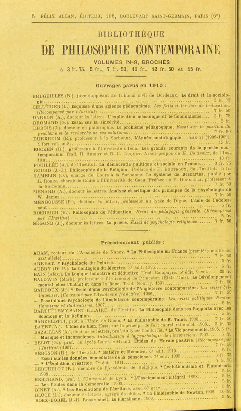 BIBLIOTHÈQUE DE PHILOSOPHIE CONTEMPORAINE VOLUMES IN-8, BROCHÉS à 3 fr. 75, 5 fr., 7 fr. 50, 10 fr., 12 fr. 50 et 15 fr. Ouvrages parus en 1910 : BBTJGEILLES (R.)i suppléant au tribunal civil de Bordeaux. Le droit et la sociolo- gie ® CELLÉR1ER(L.) Esquisse d'une science pédagogique. Les faits et les lois de l'éducation. {^Récompensé par l'Institut] ^ f''- D.ARBON (A.), docteur ès lettres. L’explication mécanique et le^orainalisme— 3 fr. 75 DROMARD (G.). Essai sur la sincérité • ô fr. DUBOIS (J.), docteur en philosophie. Le problème pédagogique. Essai sur la position du problème et la recherche de ^es solutions 7 fr. 50 DURKHEIM (E.), professeur à la Sorbonne. L’Année sociologique, tome xi (1906-1909). 1 fort vol. 15 fr. EUCKEN (R.), professeur à l’UniversUé d’iéna. Les grands courants de la pensée con- temporaine. Trad. II. Buriot et G.-II. Luquet. .Vvant-propos do E. Roulroux, de Tins-, titut î® ÎT: FOUILLÉE (A.), de rinslitut. La démocratie politique et sociale en France 3 fr. lo GOURD (J.-J.). Philosophie do la Religion. Préface do E. Boutrodx, de l’Institut. 5 fr. IIAMELIN (O.), chargé de Cours à la Sorbonuoi Le Système de Descartes, publié par L. Robin, chargé de Cours à l'Uuiversitô de Caeu. Préface de E. Durkheim, professeur à la Sorbonne J MÉNARD (A.), docteur ès lettres. Analyse et critique des principes de la psychologie de W. James ’ ' ' ' ' ’ ’ MKNDÜUSSK (P.), rlocLour ès lotlros, professeur au lycée do Digue. L âme do ladolee- . 5 fr, cent , ROEHIUCH (E.). Philosophie de l’éducation. Essai de pédagogie générale. {Récompensé par l'Institut) ° SEGOND (J.), docteur ès lettres. La prière. Essai de psychologie religieuse 7 ir. ou Précédemment publiés : ADAM recteur de l’Académie de Nancy. La Philosophie en France (première moitié du ARREAT. * Psychologie du Peintre ^ AUBRY (D* P.). La Contagion du Meurtre. 3 édit. 1896 o fr. BAIN (Alex.). La Logique inductive et déductive. Trad. Comçayré. 5' édit. 2 vol— 20 fr. BALDWIN (Mark), professeur à rUniversité de Princeton (Etats-Unis). Le Développement mental ohez l’Enfant et dans la Race. Trad. Noiirry. 1897 7 fr. oO BARDOUX (J.). * Essai d’une Psychologie de l’Angleterre contemporaine. Les crises oe(- liqueuses. {Couronné par l'Académie française). 1906 , — Essai d’une Psychologie de l’Angleterre contemporaine. Les crises politiques. BARTflÉLËMY-SAIN r-HlLAIRE, de l’Institut. La Philosophie dans ses Rapports avec les Sciences et la Religion ■ ■ ; ’ BARZELOTTI, prof, à TUniv. de Rome. * La Pliilosoplüe de H. Tame. 1900...... 7 fr. w BAYET (A.). L’Idée de Bien. Essai sur le principe de l’arj^ moral rationnel. 1903.. 3 R. o BAZA1LLAS (A.), docleur ès lettres, prof, au lycée Condorcet. ♦ La Vie personnelle. 190o. o fr. Musique et Inconscience, /nfrorfuclion à Iqfnsychologie de l inconscient. lIKri o r. BELOT (G.), prof, nu lycée Louis-le-Grand. fhides de Morale positive. (Récompensé par . l’Institut.) 1907 V ■  ■,nVo ' 5 fr BERGSON (H.), de l’Institut. ♦ Matière et Mémoire. 6» edit. 1910 ô f ^ — Essai sur les données immédiates de la conscience. 7« édit. 1909 7 f,.' 50 » L’Évolution créatrice. 7“ édit. 19U V BERTHELOT (R.), membre de l’Academie do Belgique. Evolutionnisme et Platonis BERTRAND, prof, a l'Université de Lyon. * L’Enseignement intégral. 1398 ^ — Les Études dans la démocratie. 1900 BINET (A.). ♦ Les Révélations de l’écriture, avec 67 grav ■ ■ • • • • • • • • ’ • BLOCH (L.), docteur ès lettres, agrégé de philos. La Philosophie de Newton. . . ^ BOEX-BOREL (J.-H. Rosny aiué). Le PluraUsmo.