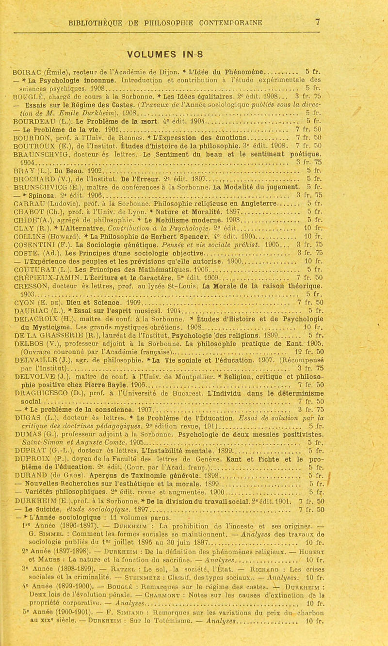 VOLUMES IN-8 BOIRAC (Émile), recteur de l’Académie de Dijon. ♦ L’Idée du Phénomène 5 fr. — ♦La Psychologie Inconnue. Introductjon et contribution h l'étude e.'cpérimenlale des sciences psychiques. 1908 5 fr. BOüGI-É, chargé de cours à la Sorbonne. ♦ Les Idées égalitaires. 2” édit. 1908... 3 fr. 75 — Essais sur le Régime des Castes. {Travaux de Z’Année sociologique publiés sous la direc- tion de M. Emile Durkheim). 1908 5 fr. BOURDEAU (L.). Le Problème de la mort. 4* édit. 1904 5 fr. — Le Problème de la vie. 1901 7 fr. 50 BOURDON, prof, à l'Univ. de Rennes. ♦ L'Eîcpression des émotions 7 fr. 50 BOUTROUX (E.), do l’Institut. Études d'histoire de la philosophie. 3« édit. 1908. 7 fr. 50 BR.\UNSCHVIG, docteur ès lettres. Le Sentiment du beau et le sentiment poétique. 1904 3 fr. 75 BHAT (L.). Du Beau. 1902 5 fr. BROCHARD (V.), de l’Institut. De l’Erreur. 2' édit. 1897 5 fr. BRUNSCHVICG (E.), maître de conférences à la Sorbonne. La Modalité du jugement. 5 fr. — ♦Spinoza. 2* édit. 1906 3 fr. 75 CARRAU (Ludovic), prof, h la Sorbonne. Philosophie religieuse en Angleterre 5 fr. CH.4BOT (Ch.), prof, à l’Univ. de Lyon. ♦Nature et Moralité. 1897 5 fr. CHIDETA.), agrégé de philosophie. Le Mobilisme moderne. 1908 5 fr. CL.A.Y (R.). ♦L’Alternative, Contribution à la Psychologie. 2“ édit 10 fr. COLLINS (Howard). ♦ La Philosophie de Herbert Spencer. 4' édit. 1904 10 fr, COSENTINI (F.). La Sociologie génétique. Pensée et vie sociale préhist. 1905... 3 fr. 75 COSTE. (Ad.). Les Principes d'une sociologie objective 3 fr. 75 — L’Expérience des peuples et les prévisions qu’elle autorise. 1900. 10 fr. COUTURAT (L.). Les Principes des Mathématiques. 1906 5 fr. CRÉPIEUX-JAMIN. L'Écriture et le Caractère. S* édit. 1909 , 7 fr. 50 CRESSON, docteur ès letires, prof, au lycée St-Louis. La Mqrale de la raison théorique. 1903 5 fr. CYON (E. de). Dieu et Science. 1909 7 fr. 50 DAURIAC (L.). ♦Essai sur l’esprit musical. 1904 5 fr. DELACROIX (H.), maître de conf. à la Sorbonne, t Études d'Histoire et de Psychologie du Mystlc^me. Les grands mystiques chrétiens. 1908 10 fr. DE L.A. GRASSERIE (R.), lauréat de l’Institut. Psychologie (des religions. 1899 5 fr. DELBOS (V.), professeur adjoint à la Sorbonne. La philosophie pratique de Kant. 1905. (Ouvrage couronné par l’Académie française) 12 fr. 50 DELVAILLE (J.), agr. de philosophie. ♦La Vie sociale et l’éducation. 1907. (Récompensé par l’Institut) 3 fr. 75 DELVOLVE (J.), maître de conf. à l’Univ. de Montpellier. ♦Religion, critique et philoso- phie positive chez Pierre Bayle. 1906 7 fr. 50 DRAGIUCESCO (D.), prof, à l’Üniversité de Bucarest. L’Individu dans le déterminisme social.. 7 fr. 50 — ♦Le problème de la conscience. 1907 3 fr. 75 DUGAS (L.), docteur ès lettres. ♦ Le Problème de l’Éducation. Essai de solution par la critique des doctrines pédagogiques. 2® édition revue, 1911 5 ir. DUMAS (G.), professeur adjoint à la Sorbonne. Psychologie de deux messies positivistes. Saint-Simon et Auguste Comte. \'èQib 5 fr. DUPRAT (G.-L.), docteur ès lettres. L’Instabilité mentale. 1899 5 fr. DUPROLX (P.), doyen de la Faculté des lettres de Genève. Kant et Fiohte et le pro- blème de l’éducation. 2“ édit. (Cour, par l’Acad. franc.) 5 fr. DURAND (de Gros). Aperçus de Taxinomie générale. 1898 5 fr. j — Nouvelles Recherches sur l’esthétique et la morale. 1899 5 fr. ^ — Variétés philosophiques. 2“ édit, revue et augmentée. 1900 5 fr. DURKHEIM (E.),prof. à la Sorbonne. ♦De la division du travail social. 2'édit. 1901. 7 fr. 50 — Le Suicide, étude sociologique. 1897 7 fr. 50 — ♦ L’Année sociologique : 11 volumes parus. U® Année (1896-1897). — Durkheim : La prohibition de l’inceste et ses originqs. — G. SiMMEL ; Comment les formes sociales se maintiennent. — Analyses des travaux de sociologie publiés du l®’’ juillet 1896 au 30 juin 1897 10 fr. 2® Année (1897-1898). — Durkheim : Do la définition dos phénomènes religieux. — IIudert et Mauss : La nature et la fonction du saorifico. — Analyses 10 fr. 3® Année (1898-1899). — Ratzel : Le sol, la société, l’État. — Richard ; Les crises sociales et la criminalité. — Steinmetz : Classif. dos types sociaux.. — Analyses. 10 fr. 4® Année (1899-1900). — Bouglé : Remarques sur le régime des castes. — Durkhei.m : Deux lois do l’évolution pénale. — Ciiarmont ; Notes sur les causes d’extinction de la propriété corporative. — Analyses 10 fr. 5* Année (1900-1901). — F. Simiand : Remarques sur les variations du prix du charbon au XIX* siècle. — Durkheim ; Sur le Totémisme. — Analyses 10 fr.