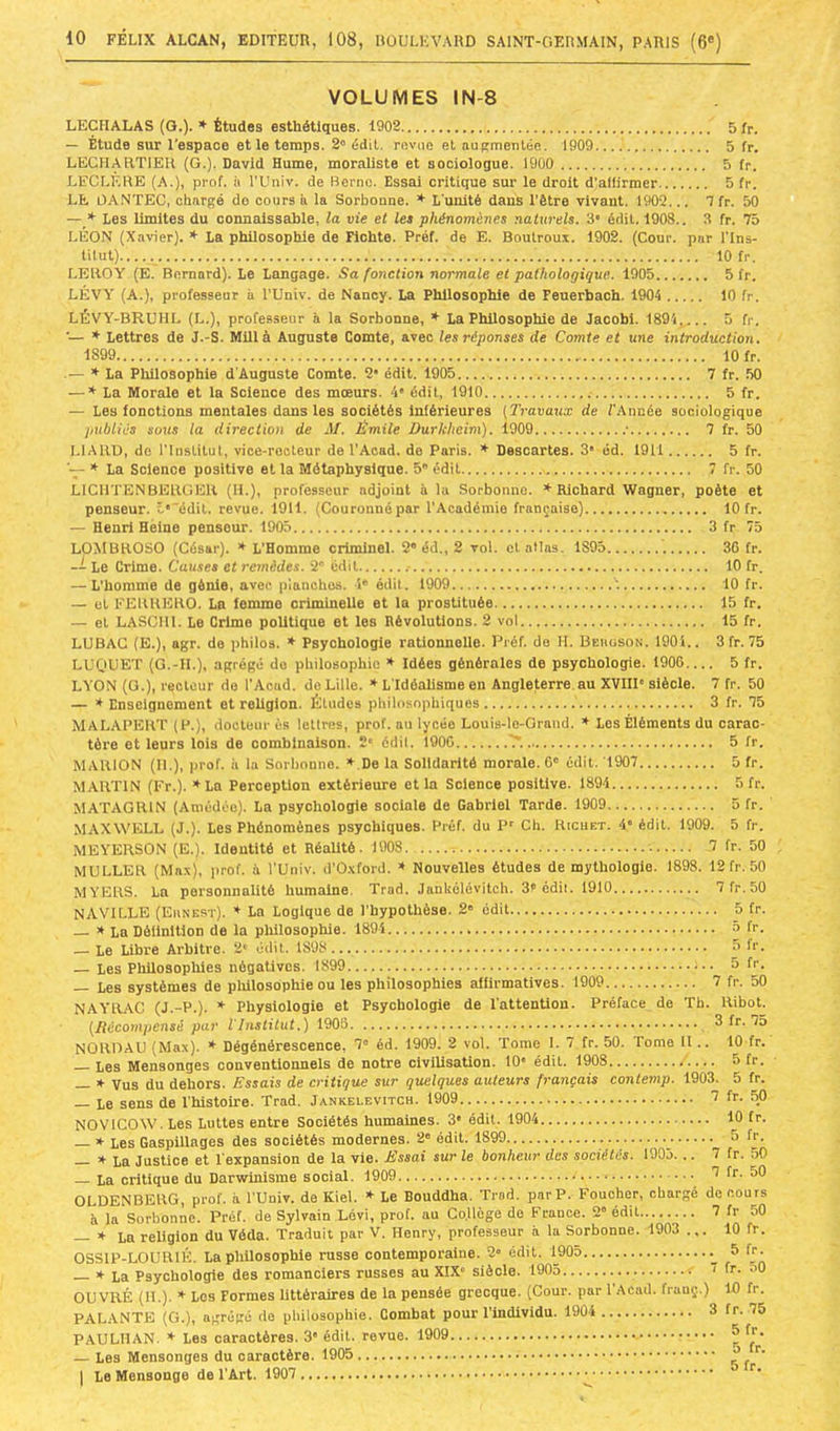 VOLUMES IN-8 LECHALAS (G.). ♦ Études esthétiques. 1902 5tp. — Étude sur l'espace et le temps. 2° édit, revue et augmentée. 1909 5 fr. LECHARTIEU (G.). David Hume, moraliste et sociologue. 1900 5 fr. LECLERE (A.), prof, ii l'Uiiiv. de Berne. Essai critique sur le droit d’aliirmer 5 fr. LE OA.NTEC, chargé do cours à la Sorbonne. * L unité dans l’être vivant. 1902... 1 fr. 50 — * Les limites du connaissable, la vie et le» phénomènes naturels. 3* édit. 190S.. 3 fr. Tb LÉON (Xavier). * La philosophie de Fiohte. Préf. de E. Boulroux. 1902. (Cour, par l'Ins- tUut). 10 fr. LEROY (E. Bernard). Le Langage. Sa fonction normale et pathologique. 1905 5 fr. LÉVY (A.), professeur ii l'Univ. de Nancy. La Philosophie de Feuerbach. 1904 10 fr. LÉVY-BRUHL (L.), professeur à la Sorbonne, ♦ La Philosophie de Jacobi. 1894,.... 5 fr. ■— * Lettres de J.-S. Millà Auguste Comte, avec les réponses de Comte et une introduction. 1899 10 fr. .— * La Philosophie d'Auguste Comte. 2* édit. 1905 7 fr. 50 — * La Morale et la Science des mœurs. 4' édit, 1910 5 fr. — Les fonctions mentales dans les sociétés inférieures [Travaux de l'Année sociologique publiés sous la direction de M. Émile Durkheim). 1909 • 7 fr. 50 LIARD, de rinsLilut, vice-rooteur de l'Acad. de Paris. ♦ Descartes. 3' éd. 1911 5 fr. » La Science positive et la Métaphysique. 5 édit 7 fr. 50 LlCllTENBERGER (H.), professeur adjoint élu Sorbonne. * Richard Wagner, poète et penseur. 5*'édit, revue. 1911. (Couronné par l’Académie française) 10 fr. — Henri Heine penseur. 1905 3 fr 75 LOMBROSO (César). * L’Homme criminel. 2“ éd., 2 vol. et allas. 1S95 30 fr. -- Le Crime. Causes et remèdes. 2 édit 10 fr. — L’homme de génie, avec planches. 1' édit. 1909 '. 10 fr. — et FERRERO. La femme orimineUe et la prostituée 15 fr. — et LASCIll. Le Crime politique et les Révolutions. 2 vol 15 fr. LUBAG (E.), agr. de philos. * Psychologie rationnelle. Préf. do H. Beuüson. 190i.. 3 fr. 75 LL'OUET (G.-IL), agrégé do philosophie * Idées générales de psychologie. 1900 5 fr. LYON (O.), recteur do l'Acad. do Lille. * L'Idéalisme en Angleterre au XVIIP siècle. 7 fr. 50 — * Enseignement et reUglon. Études philosophiques 3 fr. 75 MALAPEKT (P.), docteur ès lettres, prof, au lycée Louis-te-Grand. ♦ Los Éléments du carac- tère et leurs lois de combinaison. ï' édil. 1900 5 fr. MARION (II.), prof, à la Sorbonne. » De la Solidarité morale. 6” édit. 1907 5 fr. MARTIN (Fr.). * La Perception extérieure et la Science positive. 1894 Sfr. MATAGRIN (Amédoo). La psychologie sociale de Gabriel Tarde. 1909 5 fr. MAXWELL (J.). Les Phénomènes psychiques. Préf. du P' Ch. Richet. 4' édit. 1909. 5 fr. MEYERSON (E.). Identité et RéaUté. 1908 7 fr. 50 MULLER (Max), prof, à l’Univ. d’O.xford. * Nouvelles études de mythologie. 1898. 12fr. 50 MYERS. La personnalité humaine. Trad. Jankélévitch. 3t édit. 1910 7 fr. 50 NAVILLE (Eunest). ♦ La Logique de l’hypothèse. 2' édit 5 fr. s La Déilnltion de la plillosophie. 1894 b fr. — Le Libre Arbitre. 2' édit. 1898 û Ir. — Les Philosophies négatives. 1899 5 fr. — Les systèmes de plülosophie ou les philosophies affirmatives. 1909 7 fr. 50 NAYRAC (J.-P.). ♦ Physiologie et Psychologie de l'attention. Préface de Tb. Ribot. [Décompensé par iliistitut.) 1908 3 fr. 75 NORDAU (Max). * Dégénérescence, 7“ éd. 1909. 2 vol. Tome I. 7 fr. 50. Tome II .. 10 fr. Les Mensonges conventionnels de notre civilisation. 10' édit. 1908 5 fr. — * Vus du dehors. Essais de critique sur quelques auteurs français contemp. 1903. 5 fr. — Le sens de l’histoire. Trad. Jankélévitch. 1909 7 fr. 50 NOVICOW. Les Luttes entre Sociétés humaines. 3' édil. 1904 10 fr. — * Les Gaspillages des sociétés modernes. 2» édil. 1899 5 fr. — » La Justice et l'expansion de la vie. Éssai sur le bonheur des sociétés. 1905. .. 7 fr. .50 La critique du Darwinisme social. 1909 '1 fr. 50 OLDENBERG, prof, à l'Univ. de Kiel. * Le Bouddha. Trod. par P. Foucher, chargé de cours à la Sorbonne. Préf. de Sylvain Lévi, prof, au Co.llège de France. 2” édit 7 fr 50 — * La religion du Véda. Traduit par V. Henry, professeur à la Sorbonne. 1903 ... 10 fr. OSSIP-LOURIÉ. La philosophie russe contemporaine. 2“ édit. 1905 5 fr- » La Psychologie des romanciers russes au XIX siècle. 1905 i fr. 50 OUVRÉ (H.). * Los Formes littéraires de la pensée grecque. (Cour, par 1 Acad, frauç.) 10 fr. PALANTE (G.), agrégé do philosophie. Combat pour l’individu. 1904 3 fr. 75 PAULHAN. * Les caractères. 3' édil. revue. 1909 ^ f®- — Les Mensonges du caractère. 1905 a r I Le Mensonge de l'Art. 1907