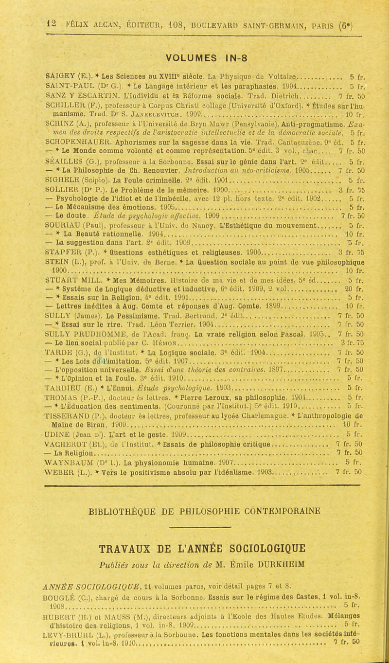 VOLUMES IN-8 SAIGEY (E.). ♦ Les Sciences au XVIII” siècle. La Physique do Voltaire 5 fr. SAINT-PAUL (Dr G.). * Le Langage intérieur et les paraphasies. lUOi 5 fr, SANZ Y ESCARTIN. L'Individu et la Réforme sociale. Trad. Dielrioh 7 fr. 50 SCHILLER (F.), professeur à Corpus Chrisü college (Université d’0.vford). * Études sur l'hu- manisme, Trad. Dr S. Ja^kelevitch. 1909 10 fr. SCHINZ (A.), professeur à l’Université de Bryn Mawr (Pensyivanie). Anti-pragmatisme. Jixa- mm des droits respectifs de l'aristocratie mtellectueUe et de la démocratie sociale. 5 fr. SGMOPENIIAUER. Aphorismes sur la sagesse dans la vie. Trad. Canlacuzèno. 9 cd. 5 fr. — ♦ Le Monde comme volonté et comme représentation. 5” édit. 3 vol., chac 7 fr. 50 SEAILLE3 (G.), professeur à la Sorbonne. Essai sur le génie dans l’art. 2“ édit 5 fr. — ♦ La Philosophie de Ch. Renouvier. Introduction au néo-criticisme. 1905 7 fr. 50 SIG HELE (Scipio). La Foule criminelle. 2“ édit. 1901 5 fr. SOULIER (Dr P.). Le Problème de la mémoire. 1900 3 fr. 75 — Psychologie de l’idiot et de l'imbécile, avec 12 pl. lîôrs te.vte. 2“ édit. 1902 5 fr. — Le Mécanisme des émotions. 1905 5 fr. — Le doute. Étude de psychologie a/feclioe. 1909 7 fr. 50 SOURIAU (Paul), professeur à l’Uuiv. do Nancy. L'Esthétique du mouvement 5 fr. — ♦ La Beauté rationnelle. 1904 10 fr. —• La suggestion dans l’art. 2« édit. 1909 '5 fr. STAPFER (P.). » Questions esthétiques et religieuses. 1906 3 fr. 75 STEIN (L.), prof, à l'Univ. de Berne. ♦ La Question sociale au point de vue plülosophique 1900 10 fr. STUART MILL. ♦ Mes Mémoires. Histoire do ma vio et do mes idées. 5 éd 5 fr. — * Système de Logique déductive etiuduotive, 6” édit. 1909, 2 vol 20 fr. — f Essais sur la Religion. 4“ édit. 1901 5 fr. — Lettres inédites à Aug. Comte et réponses d'Aug. Comte. 1899 10 fr. SULLY (James). Le Pessimisme. Trad. Bertrand. 2” édit 7 fr. 50 — ♦ Essai sur le rire. Trad. Léon Terrier. 1904 7 fr. 50 SULLY PRUDIIOMME, de l’Acad. franç. La vraie religion selon Pascal, 1905.. 7 fr. 50 — Le lien social publié par C. Hémon 3fr.75 TARDE (G.), do l’Institut. * La Logique sociale. 3” édit'. 1904 7 fr. 50 — * Les Lois dd l’imitation. 5“ édit. 1907 7 fr. 50 — L’opposition universelle. lissai d'une théorie des conlraires. 1897 7 fr. 50 — L’Opinion et la Foule. 3” édit. 1910 5 fr. TARDIEU (E.) * L'Ennui. Élude psychologique. 1903 5 fr. THOMAS (P.-F.), docteur es lettres. * Pierre Leroux, sa philosoplile. 1904 5 fr. — f L’Éducation dos sentiments. (Couronné par l’institut.) 5 édit. 1910 5 fr. TISSERAND (P.), docteur ès lettres, professeur au lycée Charlemagne. * L’anthropologie de Maine de Biran. 1909 10 fr. UDiNE (Jean u’). L’art et le geste. 1909 5 fr. VAGHEROT (Et.), de l’institut. ♦Essais de philosophie critique 7 fr. 50 — La Religion 7 fr. 50 ■WAYNBAUM (D' 1.). La physionomie humaine. 1907 5 fr. ■\VEBER (L.). * Vers le positivisme absolu par l’idéalisme. 1903 7 fr. 50 BIBLIOTHÈQUE DE PHILOSOPHIE CONTEMPORAINE TRAVAUX DE L’ANNÉE SOCIOLOGIQUE Publiés sous la direction de M. Émile DURKHEIM ANNÉE SOCIOLOGIQUE, il volumes parus, voir détail pages 7 et S. BOUCLÉ (C.), chargé de cours à la Sorbonne. Essais sur le régime des Castes, i vol. in-8. 1908 5 f''- HUBERT (H.) et MAUSS (M.), directeurs adjoints à l’Ecolo dos Hautes Etudes. Mélanges d’hlstolro dos religions, 1 vol. in-S, 1909 ü fr. LEVY-BRUHL (L.), professeur à la Sorbonne. Les fonctions mentales dans les sociétés infé- rieures- i vol, in-S, 1010 2 fr. 50