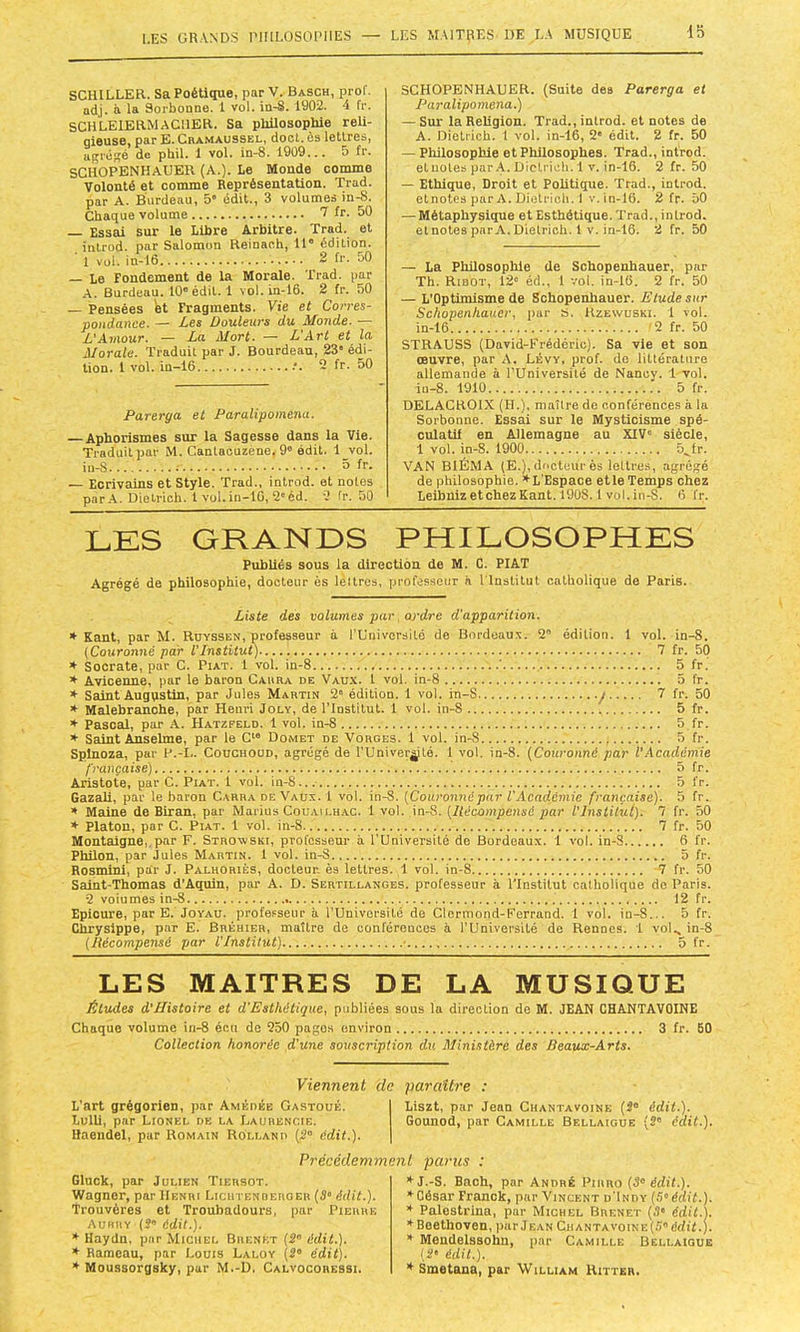 I.ES GRANDS l'IIILOSOPHES — LES MAlTpES' DE LA MUSIQUE Ib SCHILLER. Sa Poétique, par V. Basch, prof, adj. à la Sorbonne. 1 vol. in-8. 1902. 4 fr. SCHLEIERMAGMER. Sa phUosophie reli- qieuse, par E. Cramaussel, doct. ès lettres, afçrépîé de pbil. 1 vol. in-8. 1909... 5 fr. SCHOPENHAUER (A.). Le Monde comme Volonté et comme Représentation. Trad. par A. Burdeau, 5' édit., 3 volumes in-8. Chaque volume 7 fr. 50 Essai sur le Libre Arbitre. Trad. et introd. par Salomon Reinach, il” édition. 1 vol. in-16 2 fr. 50 — Le Fondement de la Morale. Trad. par A. Burdeau. 10'édit. 1 vol. in-16. 2 fr. 50 — Pensées et Fragments. Vie et Corres- pondance. — Les Douleurs du Monde. — L'Amour. — La Mort. — L'Art et la Morale. Traduit par J. Bourdeau, 23“ édi- tion. 1 vol. in—16 .'. 2 fr. 50 Parerga et Paralipomena. — Aphorismes sur la Sagesse dans la Vie. Traduit par M. Cantaouzène, 9'édit. 1 vol. iu-S 3 fr. — Ecrivains et Style. Trad., introd. et notes par.A. Dietrich. 1 Vül.in-16, 2'éd. 2 fr. 50 SCHOPENHAUER. (Suite des Parerga et I^aralipomena.) — Sur la Religion. Trad., introd. et notes de A. Dietrich. 1 vol. in-16, 2' édit. 2 fr. 50 — Philosophie et Philosophes. Trad., introd. etuotes par.A. Dietrich. 1 v. in-16. 2 fr. 50 — Ethique, Droit et Politique. Trad., introd. etnotes par A. Dietrich. I v. in-16. 2 fr. 50 — Métaphysique et Esthétique. Trad., introd. etnotes par A.Dietrich. 1 V. in-16. 2 fr. 50 — La Philosophie de Schopenhauer, par Th. Ribot, 12” éd., 1 vol. in-16. 2 fr. 50 — L’Optimisme de Schopenhauer. Etude sur Schopenhauer, par S. Hzewuski. 1 vol. in-16 '2 fr. 50 STRAUSS (David-Erédéric). Sa vie et son œuvre, par A. Lévv, prof, do littérature allemande à l’Université de Nancy. 1 vol. iu-8. 1910 5 fr. DELACROIX (H.), maître de conférences à la Sorbonne. Essai sur le Mysticisme spé- culatif en Allemagne au XIV siècle, 1 vol. in-8. 1900 5^fr. VAN BIÉMA (E.), docteur ès lettres, agrégé de philosophie. ♦L'Espace etleTemps chez LeibnizetchezKant. 1908. 1 vol.in-S. 6 fr. LES GRANDS PHILOSOPHES PubUés sous la direction de M. G. PIAT Agrégé de philosophie, docteur ès lèltres, professeur h l'Institut catholique de Paris. Liste des volumes par ordre d'apparition. ♦ Kant, par M. Ruyssen, professeur à rUnivorsité de Bordeaux. 2' édition. 1 vol. in-8. (Couronné par l'Institut) 7 fr. 50 ♦ Socrate, par C. Piat. 1 vol. in-8 ' 5 fr. ♦ Avicenne, par le baron Carra de Vaux. 1 vol. in-8 5 fr. ♦ Saint Augustin, par Jules Martin 2 édition. 1 vol. in-S y 7 fr. 50 ♦ Malebranche, par Henri Joly, de l’Institut. 1 vol. in-8 5 fr. ♦ Pascal, par A. Hatzfeld. 1 vol. in-8 5 fr. ♦ Saint Anselme, par le C‘“ Domet de Vorges. 1 vol. in-8 5 fr. Spinoza, par P.-I.. Couchood, agrégé de l’Univerÿté. 1 vol. in-8. (Couronné par l’.hcadémie française) 5 fr. Aristote, par G. Piat. i vol. in-8 5 fr. GazaU, par le baron Carra de Vaux. 1 vol. in-8. [Couronnépar l'Académie française). 5 fr. ♦ Maine de Biran, par Marins Couailh.ac. 1vol. \a.%. [Récompensé par l'Institut). 7 fr. 50 ♦ Platon, par C. Piat. 1 vol. in-8 7 fr. 50 Montaigne,, par F. Strovvski, professeur à l'Université de Bordeaux. 1 vol. in-S 6 fr. Philon, par Jules Martin. 1 vol. in-S 5 fr. Rosmini, par J. Palhoriés, docteur, ès lettres. 1 vol. in-8 7 fr. 50 Saint-Thomas d’Aquin, par A. D. Sertillanges. professeur à l’Institut catholique de Paris. 2 voiumes in-8 12 fr. Epioure, par E. Joyau, professeur à l’Université de Clcrmond-Ferrand. 1 vol. in-8... 5 fr. Chrysippe, par E. Bréhier, maître de conférences à l’Université de Rennes. 1 vol., in-8 [Récompensé par l'Institut) • 5 fr. LES MAITRES DE LA MUSIQUE Études d'Histoire et d’Esthétique, publiées sous la direction de M. JEAN CHANTAVOINE Chaque volume in-8 écu de 250 pages environ 3 fr. 60 Collection honorée d'une souscription du Ministère des Beaux-Arts. Viennent de paraître ; L’art grégorien, par Amédée Gastoué. Lulli, par Lionel de la Lauhenoie. Haeiidel, par Romain Holland (,2“ édit.). Liszt, par Jean Chantavoine (2' édit.). Gounod, par Camille Bellaigue (2' éait.). Précédemment parus : Gluck, par Julien Tiersot. Wagner, par Henri Licii rENDEROEH [3° édit.). Trouvères et Troubadours, par Pierre Aubry (2 édit.). ♦ Haydn, par Michel Brenkt (2 édit.). ♦ Rameau, par Louis Laloy (2” édit). Moussorgsky, par M.-D. Calvocorebsi. ♦J.-S. Bach, par André Pirro [3° édit.). César Franck, par Vincent u'Indy (.5 édit.). * Palestrina, par Michel Brenet (.1” édit.). Beethoven, jiar Jean CrantavoiNE(.')édif.). Mendelssohn, par Camille Bellaigue 12” édit.). ♦ Smetana, par 'William Hitter.
