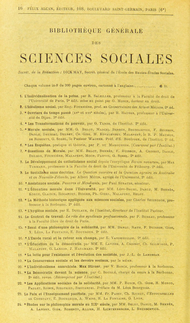 BIBLIOTHÈQUE GÉNÉBALE DES SCIENCES SOCIALES Sccrét. de la Rédaction ; DIGKMAY, Secret, général de l'Éoole des Hautes-Études Sociales. Chaque volume in-8 de 300 pages environ, cartonné à l'anglaise 6 fr. 1. L'Individualisation de la peine, par R. Saleilles, professeur à la Faculté de droit de rUnivorsité de Paris, 2* édit, mise au point par G. Mohin, docteur en droit. 2. L'Idéalisme social, par Eug. Foürnièbe, prof, au Conservatoire des Arts et Métiers. 2* éd. 3. ♦ Ouvriers du temps passé (.\v« et xvi* siècles), par H. Hauseb, professeur à l'Univer- sité de Dijon. 3“ édit. 4. » Les Transformations du pouvoir, par G. Tarde, do l'Institut. 2“ édit. 5. ♦ Morale sociale, par MM. G. Belot, Marcel Bernés, Brunscuvicg, F. Buisson, Darlu, Dauriac, Delbet, Ch. Gide, M. Kovalbvsky, Malapert, lo U. P. Maumus, DE Roberty, g. S0REL,'le Pasteur Wagner. Préf. d'E. Boiitroux, do l'Institut. 2 ed. 6. *Les Enquêtes, pratique et théorie, par P. du Maroussem. {Couroimé par l'Instilui.) I. * Questions do Morale, par M,M. Belot, Bernés,’ F. Buisson, A. Croiset, Darlu, Delüos, Fournière, Malapert, Moch, Parodi, G. Sorel. 2 édit. 8. Le Développement du cathoUolsme social depuis l'eucycHquo Renim novarum, par Max Turmann, professeur à la Faculté de droit do l’Université do Fribourg. 2“ édit. 9. Lo Soolalisyne sans doctrine. La Question ouvrière et la Quostio7i agraire en Australie et en Nouvelle-Zélande, par Albert Métin, agrégé de l’Université, 2“ édit. 10. * Assistance sociale. I^auvres et Mendiants, par Paul Strauss, sénateur. 0 II. L’Éducation morale dans l'Dnlversité, par MM. Lévy-Bruhl, Darlu, M. Bernés, Kortz, Clairin, Rocafort, Biochb, Ph. Gidel, Malapert, Belot. 12. ♦ La Méthode historique appliquée aux sciences sociales, par Charles Seignobos, pro- fesseur il la Sorbonne. 2° édit. 13. ’•■ L’hygiène sociale, par E. Duclaux, de l’Institut, directeur de l’Institut Pasteur. 14. Le Contrat de travail. Le rôle des syndicats professionnels, par P. Bureau, professeur ’ à la Faculté libre de droit de Paris. 15. Essai d'une philosophie de la solidarité, par MM. Darlu, Raüh, F. Buisson, Gide, X. Léon, La Fontaine, E. Boutroux. 2' édit. 16. * L’Exode rural et le retour aux champs, par E. Vandervelde. 2® édit. 17. » L’Éducation de la démocratie, par MM. E. Lavisse, A. Croiset, Ch. Seignobos, P. Malapert, G. Lanson, J. Hadamard. 2® édit. 18. ’^La lutte pour l’existence et l’évolution des sociétés, par J.-L. de Lanessan. 19. »La Concurrence sociale et les devoirs sociaux, par le même. 20. ♦L’Individualisme anarchiste. Max Stirner, par V. Basch, professeur à la Sorbonne. 21. tLa Démocratie devant la science, par C. Bouglé, chargé de cours à la Sorbonne, 2® édit, revue. (Récompensé par Vlnslitut.) 22. ♦Les Applications sociales de la solidarité, par MM. P. Budin, Ch. Gide, H. Monod, Paulet, Robin, Siegfried, Brouahdel, Préface de M. Léon Bourgeois. 23. La Paix et l’Enseignement pacifiste, par MM. Fr. Passy, Ch. Richet, d'EsTOURNELLES DE Constant, E. Bourgeois, A. Weiss, H. La Fontaine, G. Lyon. 24. ♦Études sur la philosophie morale au XIX' siècle, par MM. Belot, Darlu, M. Bernés, A. Landry, Gide, Roberty, Allier, H. Lichtenberoer, L. BrunsChvico.