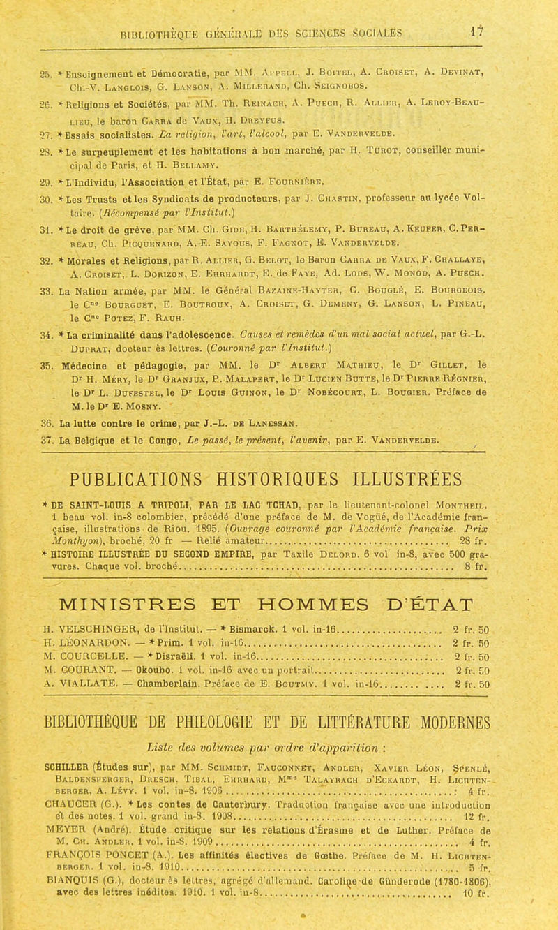 miSLIOTIlÈQrE GÉNÉnAI.E DES SCIENCES SüClAEES 11- 25. * Euseignenient et Démocratie, par MM. Acpell, J. Boitke, A. Cboiset, A. Devinât, Cli.-V. Langlois, G. Lanson, A. MiLLEnANn, Ch. Seignobos. 26. »RcUgious et Sociétés, iiar MM. Th. Eeinach, A. Püecm, R. Allieb, A. Leroy-Beau- LIEU, le baron Cartia de Vaux, II. Dreyfus. 97. ♦ Essais socialistes. La religion^ Vart, Valcool, pat' E* Vandervelde. 23. *Le surpeuplement et les habitations à bon marché, par H. Turot, conseiller muni- cipal de Paris, et II. Bellamy. 29. * L’Individu, l’Association et l’État, par E. Fournièbe. 30. *Les Trusts et les Syndicats de producteurs, par J. Chastin, professeur au lycée 'Vol- taire. [Récompensé par VInstilul.) 31. »Le droit de grève, par MM. Ch. Gide, H. Barthélemy, P. Bureau, A. Keufer, C.Per- reau, Ch. PicouENARD, A.-E. Sayous, F. Fagnot, E. Vandervelde. 32. * Morales et Religions, par R. Allier, G. Belot, le Baron Carra de Vau.v, F. Challaye, A. Croibet, L. Dorizon, E. Ehrhardt, E. de Faye, Ad. Lods, W. Monod, A. Puech. 33. La Nation armée, par MM. le Général Bazaine-Hayter, C. Bouglé, E. Bouroeois. le C“ Bourgoet, e. Boutroux, A. Croiset, G. Demeny, G. Lanson, L. Pineau, le C“® Potez, F. Rauh. 34. * La criminalité dans l'adolescence. Causes et remèdes (Tun mal social actuel, par G.-L. Duphat, docteur ès lettres. [Couronné par l'Institut.) 35. Médecine et pédagogie, par MM. le D' Albert Mathieu, le Dr Gillet, le Dr H. Méry, le Dr Granjux, P. Malapert, le Dr Lucien Butte, le D'Pierre Régnier, le Dr L. Dufestel, le Dr Louis Guinon, le Dr Nobécourt, L. Bouqier. Préface de M. le Dr E. Mosny. ’ 36. La lutte contre le crime, par J.-L. de Lanessan. 37. La Belgique et le Congo, Le passé, le présent, l’avenir, par E. Vandervelde. PUBLICATIONS HISTORIQUES ILLUSTRÉES * DE SAINT-LOUIS A TRIPOLI, PAR LE LAC TCHAD, par le lieutenant-colonel Montheil. 1 beau vol. in-8 colombier, précédé d'une préface de M. de Vogüé, de l'Académie fran- çaise, illustrations de Riou. 1895. [Ouvrage couronné par l'Académie française. Prix Monthyon), broché, 20 fr — Relié amateur 28 fr. HISTOIRE ILLUSTRÉE DU SECOND EMPIRE, par Taxile Delord. 6 vol in-8, avec 500 gra- vures. Chaque vol. broché 8 fr. MINISTRES ET HOMMES D’ÉTAT IL VELSCHINGER, de l’Institut. — * Bismarck. 1 vol. in-16 2 fr. 50 H. LÉONARDON. — * Prim. 1 vol. in-16 2 fr. 50 M. GOüRCELLE. — » Disraeli. 1 vol. in-16 2 fr. 50 M. COURANT. — Okoubo. 1 vol. in-16 avec un portrait 2 fr. 50 A. VIALLATE. — Chamberlain. Préface de E. Boutmy. 1 vol. in-16 2 fr. 50 BIBLIOTHÈQUE DE PHILOLOGIE ET DE LITTÉRATURE MODERNES Liste des volumes par ordre d’apparition : SCHILLER (Études sur), par MM. Sciimiot, Fauconnet, Andler, Xavier Léon, ^penlé, Baldensperger, Dresch, Tidal, Ehrhard, M'”“ Talayrach d’Eckardt, h. Licuten- REROER, A. Lévy. 1 vol. in-8. 1906 ; 4 fr. CHAUCER (G.). * Les contes de Cantorbury. Traduolion française avec une introduction et dos notes. 1 vol. grand in-8. 1908 12 fr. MEYER (André). Élude critique sur les relations d'Érasme et de Luther. Préface de M. Ch. Andleh. 1 vol. iu-8. 1909 4 fr. FRANÇOIS PONCET (A.). Les affinités électives de Goethe. Préfaco do M. II. Lichten- DERGEH. 1 vol. io-8. 1910 5 fr. BIANQUIS (G.), docteur ès lettres, agrégé d’allemand. Caroliço'de Günderode (1780-1806), avec des lettres méditas. 1910. 1 vol. iu-8 10 fr.