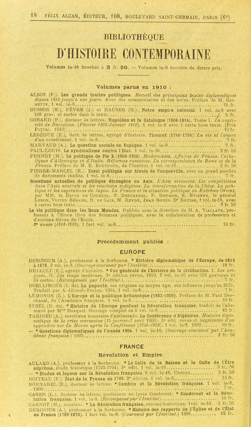 BIBLIOTHÈQUE D’HISTOIRE CONTEMPORAINE Volumes in-16 brochés à 3 fr. 50. — Volumes in-8 brochés de divers prix. Volumes parus en 1910 : ALBIN (P.). Les grands traités politigues. liecueil des principaiix textes diplomatiques depuis ISIS jusqu'à nos jours. Avec des commenUires et des notes. Préface de M. Heu- BETTE. 1 vol. in-8 iO fr. BUSSON (h.), FÉVRE (J.) et HAUSER (H.). Notre empire colonial. 1 vol. in-8 avec 108 prav. et cartes dans le te.xte / 5 fr. CONARD (P.), docteur ès lettres. Napoléon et la Catalogne (1808-1814). Tome I. £a capti- vité de Ù'arcclone. (Février ISOS-Janvier ISIO). 1 vol. in-8 aven 1 carte hors texte. (Prix Peyrat, 1910) 10 fr. LEBÈGUE (E.), doct. ès lettres, agrégé d’histoire. Thouret (1746-1794). La vie et l'œuvre d'un constituant. 1 vol. in-8 7 fr. MARVAUD (A.). La question sociale en Espagne. 1 vol. in-8 7 fr. PAUL-LOUIS. Le syndicalisme contre l'État. 1 vol. in-16 3 fr. 50 PERNOT (M.). La politique de Pie X (1906-1910). rl/oderm'sfes, Affaires de France. Catho- liques d'Allemagne et d'Italie, liéformes romaines. La correspondance de Home et de la France. Préface de M. E. Bournoux, do l’Institut. 1 vol. in-16 3 fr. 50 PIERRE-MARCEL (R.). Essai politique sur Alexis de Tocqueville, avec un grand nombre do documents inédits. 1 vol. inÉ 7 fr. .Questions actuelles de politique étrangère en Asie. L'Asie ottomane. Les compétitions dans l'Asie centrale et les réactions ùtdigénes. La transfornyation de la Chine. La poli- tique et les aspirations du .lapon. La France et la situation politique en Extrême-Orient, par MM. le Baron de Couiicel, P. Deschanel, P. Doumeh, E. Etienne, le général Leuon, VicTon BÊnAnn, R. de Gaix, M. Revon, Jean Rodes, D' Rouihe, 1 vol. in-16, avec 4 cartes hors texte 3 fr. 50 La vie politique dans les Doux Mondes. Publiée sous la direction do M. A. Viallate, pro- fesseur il l’Ecole libre des Sciences politiques, avec la collaboration de professeurs et d'anciens élèves do l’Ecole. S' année (I90S-I909). 1 fort vol. in-8 10 fr. \ Précédemment publiés : EUROPE DEBIDOUR (A.), professeur h la Sorbonne. * Hls^ire diplomatique de l’Europe, do 1815 à i878. 2 vol. in-8. (Ouvrage couronné par VInstitut.) 18 fr. DRIAULT (E.), agré.gê d'histoire. »Vue générale de l'histoire do la civilisation. I. Les ori- gines. 11. /les temps modernes. 3' édition revue, 1910. 2 vol. in-16 avec 218 gravures et .3i cartes. (Récompensés par l'Institut.) 7 fr. UOELLINGER (l. de). La papauté, ses origines au moyen âge, sou influence jusqu’en 1870. Traduit par A. Giraud-Teulon. 1904. 1 vol. in-8 7 fr. LÉMONON (E.). L’Europe et la politique britannique (1882-1909). Préface de M. Paul Des- cbanel, de l’Académie française. 1 vol. in-8 10 fr. SYBEL (H. de). * Histoire de l’Europe pendant la Révolution française, traduit de l’alle- mand par M“ Dosquet. Ouvrage complet en 6 vol. in-S 42 fr. TARDIEU (A.), secrétaire honoraire d’ambassade. La Conférence d’Algésiras. Histoire diplo- matique de la crise marocaine (15 janvier-7 avril 1906). 3” édit revue et augmentée d’un appendice sur Le Maroc après la Conférence (1906-1909). 1 vol. iu-8. 1909 10 fr. — ♦ Questions diplomatiques de l’année 1904. 1 vol. in-16. (Ouvrage-couronné par l'Aca- démie française.) 1905 3 fv. 50 FRANCE Révolution et Empire. AULABD (A.), professeur à la Sorbonne. * Le Culte de la Raison et le Culte de l'Etre suprême, étude historique (1793-1794). 3® édit. 1 vol. in-16 3 fr. 50 — * Études et leçons sur la Révolution française. 6 vol. in-16. Chacun 3 fr. 50 BOITEAU (P.). État de la France en 1789. 2® édition. 1 vol. in-8 10 fr. BORNAREL (E.), docteur ès lettres. Cambon et la Révolution française. 1 vol. in-S. 1906....  ff- CAHEN (L.), docteur ès lettres, professeur nu lycée Condorcet. * Condorcet et la Révo- lutiou française. 1 vol. in-8. (Récompensépar l'Institut) 10 fr. CARNOT (IL), sénateur. * La Révolution française, résumé historique. 1vol. in-16. 3 fr. 50 DEBIDOUR (A.), professeur h la Sorbonne. » Histoire des rapports de l’Église et de l’Etat en France (1789-1870). 1 fort vol. in-8. (Couronné par l'Institut.) 1898 12 fr.