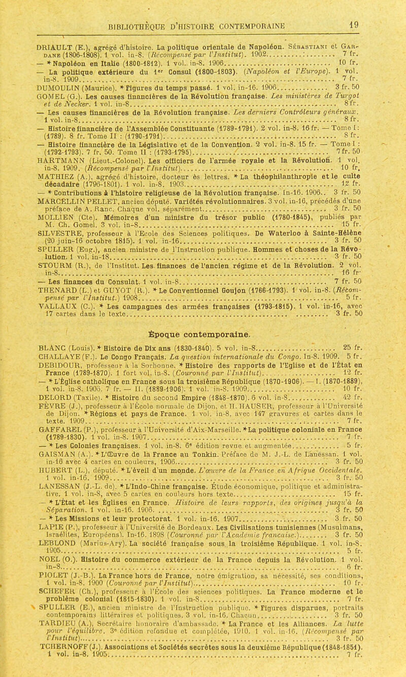 DRIAULT (E.), agrégé d'histoire. La politique orientale de Napoléon. Sébastiani et Gab- DANE (18(^1808). 1 vol. in-8. (Récompensépar l'Institut). 1902 ; 7 fr. — ♦Napoléon on Italie (1800-1812). 1 vol., in-8. 1906 10 fr. — La politique extérieure du l” Consul (1800-1803). (Napoléon et l'Europe). 1 vol. in-8. 1909 7 fr. DUMOULIN (Mauriee). ♦ Figures du temps passé. 1 vol. in-16. 1906 3 fr. 50 GOMEL (G.). Les oauses ilnanolères de la Révolution française. Les ministères de Turgot et de Necker. 1vol. in-8 - Sfr. — Les causes financières de la Révolution française. Les derniers Contrôleurs généraux. 1 vol. in-8 Sfr. — Histoire financière de TAssemblèe Constituante (1789-1791). 2 vol. in-8. 16fr.—Tomol: (1789). 8 fr. Tome II : (1790-1791) 8 fr. — Histoire financière de la Législative et de la Convention. 2 vol. in-8. 15 fr. — Tome I : (1792-1793). 7 fr. 50. Tomo II : (1793-1795) 7fr. 50 HARTMANN (Lient.-Colonel). Les officiers de l’armée royale et la Révolutiofi. 1 vol. in-8. 1909. (Récompensé par VInstitut) 10 fr. MATHIEZ (A.), agrégé d’histoire, docteur ès lettres. ♦ La théophilanthropie et le culte décadaire (i796-1801). 1 vol. in-8. 1903 12 fr. — ♦ Contributions è l’blstoire religieuse de la Révolution française. In-16. 1906.. 3 ir. 50 MARCELLIN PELLET, ancien député. Variétés révolutionnaires. 3 vol. in-16, précédés d'une préface de A.Ranc. Chaque vol. séparément 3 fr. 50 MOLLIEN (Cte). Mémoires d’un ministre du trésor public (1780-1845), publiés par M. Ch. Gomel. 3 vol. in-8 15 fr. SILVESTRE, professeur à l’Ecole des Sciences politiques. De Waterloo à Sainte-Hélène (20 juin-16 octobre 1815). 1 vol. in-16 3 fr. 50 SPÜLLER (Eug.), ancien ministre de l’Instruction publique. Hommes et choses de la Révo- lution. 1 vol. in-18 ) 3 fr. 50 STOURM (R.), de l'Institut. Les. finances de l’ancien régime et de la Révolution. 2 vol. in-8 16 fr- — Les finances dn Consulat. 1 vol. in-8 7 fr. 50 THENARD (L.)et GUYOT (R.). ♦Le Conventionnel Goujon (1766-1793). 1 vol. in-8. (Rétom- pensé par l'Institut.) 1908. 5 fr. VALLAUX (C.). ♦ Les campagnes des armées françaises (1793-1815). 1 vol. in-16, avec 17 cartes dans le texte 3 fr. 50 Époque contemporaine. BLANC (Louis). ♦ Histoire de Dix ans (1830-1840). 5 vol. in-8 25 fr. CH.ALLAYE (F.). Le Congo Français. La question internationale du Congo. In-8. 1909. 5 fr. DEBIDOUR, professeur ii 1a Sorbonne. ♦Histoire des rapports de l’Eglise et de l'État en France (l’789-1870). 1 fort vol. in-8. (Couronné par l'Institut) 12 fr. — ♦L’Église catholique en France sous la troisième République (1870-1906). — I. (1870-1889), 1 vol. in-8. 1906. 7 fr. — 11. (1889-1906). 1 vol. iii-8. 1909 10 fr. DELORD (Taxilo). ♦ Histoire du second Empire (1848-1870). 6 vol. in-8 42 fr. FÈVRE (J.), professeur à l’École normale de Dijon, et H. HAUSER, professeur à TUniversilé de Dijon. ♦Régions et pays de France. 1 vol. in-8, avec 147 gravures et cartes dans le texte. 1909 7 fr. GAFFAREL (P.), professeur à TUnivorsité d’Aix-Marseille. ♦La politique ooloniale en France (1789-1830). 1 vol. in-8. 1907.. 7 fr. — ♦ Les Colonies françaises. 1 vol. in-8. 6' édition revue, et augmentée • 5 fr. GAISMAN (A.). ♦L’Œuvre de la France an Tonkln. Préface do M. J.-L. de Lahéssan. 1 vol. in-16 avec 4 cartes en couleurs, 1906 3 fr. 50 HUBERT (L.), député. ♦L’éveil d'un mopie. L'œuvre de la France en Afrique Occidentale. 1 vol. in-16. 1909 3 fr. 50 L.ANESSAN (J.-L. de). ♦ L’Indo-Chine française. Étude économique, politique et administra- tive. 1 vol. in-8, avec 5 cartes en couleurs hors texte 15 fr. — ♦ L’État et les Églises en France. Histoire de leurs rapports, des origines jusqu'à la Séparation. 1 vol. in-16. 1906 3 fr. 50 — ♦ Les Missions et leur protectorat. 1 vol. in-16. 1907 3 fr. 50 LAPIE (P.), professeur à l'Université de Bordeaux. Les Civilisations tunisiennes (Musulmans, Israélites, Européensl. In-16. 1898 (Couronné par l'Académie française.) 3 fr. 50 LEBLOND (Marius-Ary). La société française sous la troisième République. 1 vol. in-S. 1905 5 fr. NOËL (O.). Histoire du commerce extérieur de la France depuis la Révolution. 1 vol. in-8 6 fr. PIOLET (J.-B.). LaFrancehors de France, notre émigration, sa nécessité, scs conditions, 1 vol. in-8. 1900 (Couronné par l'Institut) 10 fr. SCHEFER (Ch.), professeur ii l’Ecole des sciences politiques. La France moderne et le problème colonial (1815-1830). 1 vol. in-8 7 fr. > SPULLBR (E.), ancien ministre do l’Inslruclion publique. ♦Figures disparues, portraits contemporains littéraires et politiques. 3 vol. in-16. Chacun 3 fr. 50 TARDIEU (A.), Secrétaire lumoraire d’ambassade. ♦ La Franco et les Alliances. La lutte pour l'équilibre. 3” édition refondue et complétée, 1910. 1 vol. iu-16. (Récompensé par l'Institut) 3 fr. 50 TCHERNOFF (J.), Associations et Sociétés secrètes sous la deuxième RépubUque (1848-1851). 1 vol. in-8. 1905 7 fr.