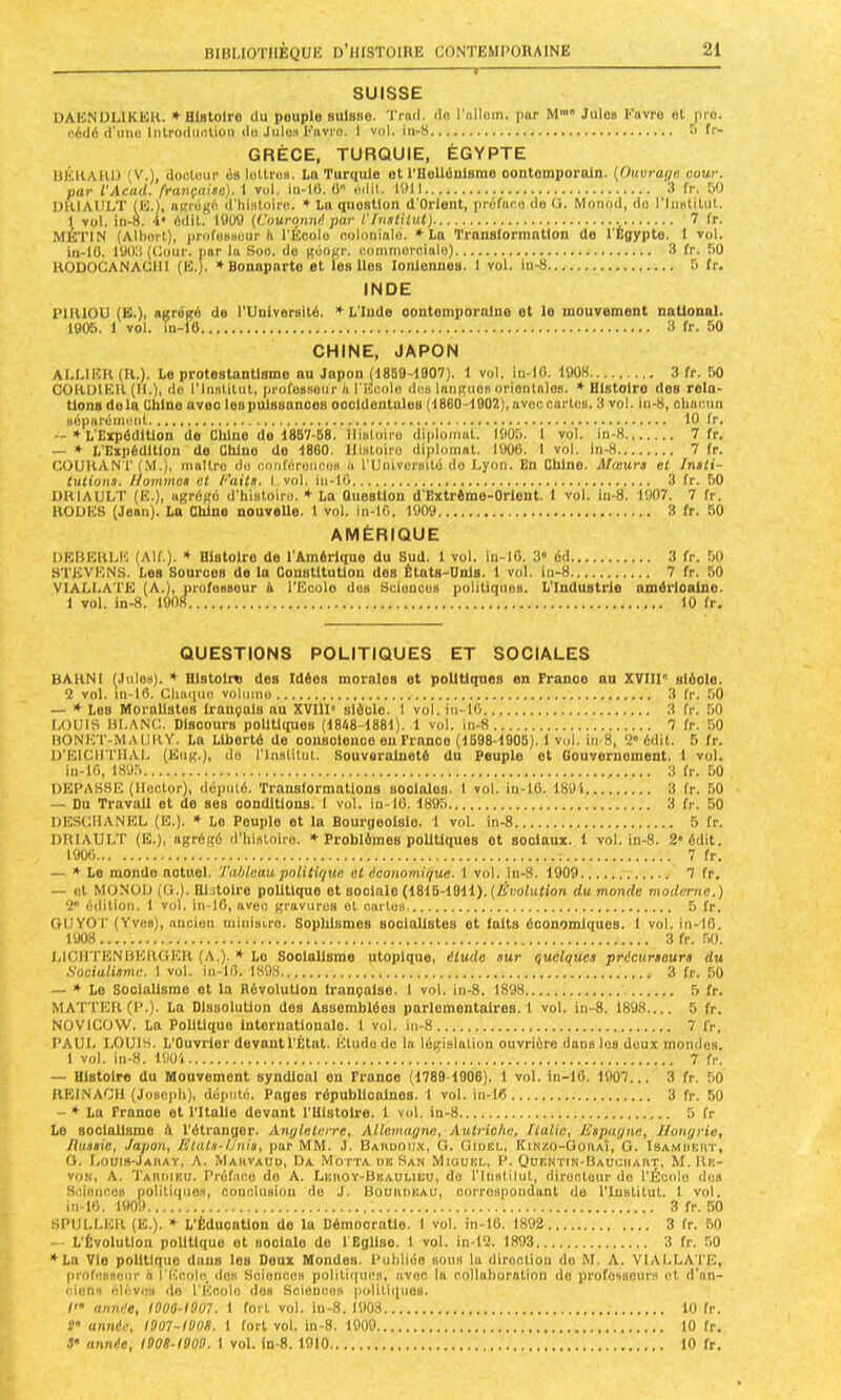 SUISSE OAHNOLIKEK. * HlHtolro (lu peuple BUlsso. Trad. clfl l’iillom. pur M’ Julo» l-’uvro et pro. p.6(lé il’imu Inlrodiiulion du JuIoh Kavro. 1 vol. in-8 > fr- GRÈCE, TURQUIE, ÉGYPTE UKllAllO (V.), docluiir Ù9 lullrc». Le Turquie et l'Ilellânisme oontemporaln. [(hivrage. cour. par l'Acad. française). 1 vol. in-16. 6 uilil. 1011 3 fr. &0 OIUAIILT (E.), uKiégA d'Iiisloirn. » La question d’Orlent, préfuoo do (J. Monod, do l'ImUitiil. I vol. in-8. U* édil. lOüO (Couronné par l'/nstilulj 7 fr. .MÉTIN (Alliorl), ])rofo»8üur h l'Écolo noloiiinlo. *18 Translormallon de l'Égypte. I vol. in-10. lOOli (Cour, pur lu Soo. de gûogr. uonimoroittlo) 3 fr. 50 RODOCANACIII (K.). ♦Bonaparte et les lies Ioniennes. 1 vol. in-8 5 fr. INDE l’IlUOU (E.), agrégé de rUniversité. ♦L’Inde ooutompornlne et le mouvement national. 1905. 1 vol. in-16 3 fr. 50 CHINE, JAPON ALLIER (U.). Le protestantisme au Japon (1859-1907). 1 vol. in-10. 1008 3 fr. 50 COKIllEll (IL), do l’Institut, profoBsour à l'Koolo dos Inngiios oriontnios. ♦Histoire des rela- tions delà Chine avec les puissances oocidontaluB (1860-1902), uvoccurtos. 3 vol. in-8, ctiuoun séparémont 10 fr. — ♦ L'Expédition de Chine de 1887-58. Histoire dipiuinat. 1905. 1 vol. in-8 7 fr. — ♦ L'Expédition do Chine do 1860. Histoire diplomat. 1006. I vol. In-8 7 fr. COURANT (M.), inullro do conféronoes à l'Universilé do Lyon. En Chine. Alceurs el Insti- tutions. Iiommcs et Faits, l.vol. iii-10 3 fr. 50 IIRIAULT (E.), agrégé d'hisloiro. ♦ La Question d'Extrémo-Orlont. I vol. iii-8. 1907. 7 fr. ROUES (Jean). La Chine nouvelle. 1 vol. in-lG. 1909 3 fr. 50 AMÉRIQUE DERERLE (AIL). ♦ Histoire de l'Amérique du Sud. 1 vol. in-10. 3* éd 3 fr. 50 STEVENS. Les Souroes de la Constitution des États-Unis. 1 vol. in-8 7 fr. 50 VIALLATE (A.), profesBour é TEcolo dus Sciuncus politiques. L'Industrie améiioalne. 1 vol. in-8. 1908 10 fr. QUESTIONS POLITIQUES ET SOCIALES BARNI (Jules). ♦ Histoire des Idées morales et politiques en France au XVIir sléole. 2 vol. in-16. Cliacpic volume 3 fr. .50 — ♦ Les Moralistes français nu XVIII' siècle. I vol. in-10 3 fr. 50 LOUIS BLANC. Discours pollUques (1848-1881). 1 vol. in-8 7 fr. 50 HONET-MAURY. La Liberté de conscience eu France (1698-1905). 1 vol. in-8, 2 édit. 5 fr. U’EICIITIIAI. (Kug.), do l’Institut. Souveraineté du Peuple et Gouvernement. 1 vol. in-10, 1895 3 fr. 50 DEPASSE (Hector), député. Transformations Booiolos. 1 vol. in-10. 1891 3 fr. 50 — Du Travail et de ses oonditlons. 1 vol. in-10. 1895 3 fr. 50 DESCIIANKL (E.). ♦ Le Peuple et la Bourgeoisie. 1 vol. in-8 5 fr. DRIAULT (E.), agrégé d'idatoiro. ♦ Problèmes politiques et sociaux. 1 vol. in-8. 2* édit. 1906 7 fr. — ♦Le monde actuel. Tableau politique et économique. 1 vol. lii-8. 1909 7 fr. — fil MONOD (0.). 111 doire politique et sociale (1816-1911).(A’uolufion du monde moderne.) 2” édition. 1 vol. in-10, avec gravures el cartes 5 fr. OUYOT (Yvon), ancien minisiro. Sophismes socialistes et faits économiciuos. 1 vol. in-10. 1908 3 fr. .50. LICHTENBEROER (A,). ♦ Le Socialisme utopique, élude sur quelques précurseurs du Socialisme. 1 vol. in-10. 1898 3 fr. 50 — ♦Le Socialisme et la Révolution Irançalse. I vol. in-8. 1898 5 fr. MAT’TER(P.). La Dissolution dos Assemblées parlementaires.! vol. in-8. 1898 5 fr. NOVICOW. La Politique internationale. 1 vol. in-8 7 fr. PAUL LOUIS. L'Ouvrier devant l'État. Etude do la législation ouvrière dans les doux mondes. 1 vol. in-8. 1901 7 fr. — Histoire du Mouvement syndical on France (1789-1906). 1 vol. in-16. 1907... 3 fr. 50 RElNAOll (JoBe|)h), député. Pages républicaines. 1 vol. in-16 3 fr. 50 - ♦ La France et TItallo devant TUIslolre. 1 vol. in-8 5 fr Le socialisme à l’étranger. Anylelerre, Allemagne, Autriche, Italie, Espagne, Hongrie, liussie, Japon, Etats-Unis, par MM. J. Bannoux, O. Uidel, Kinzo-GohaÎ, G. Isamdeiit, G. Louib-Jaiiav, a. MAavAUO, Da Motta de San Miouel, P. Ooentin-Hauchaut, M. Rn- voN, A. TAnniKU. Préface do A. Lehoy-Beauueu, do Tluatilut, directeur do l'Écolo dos ScifincOB poiitiqiiOH, conclusion do J. Bouiideau, correspondant do l'Institut. 1 vol. in-10. 1909 3 fr. 50 SPULLER (E.). ♦ L’Éducation do la Démocratie. 1 vol. in-16. 1892 3 fr. 50 -- L'Évolution politique et sociale do l'Eglise. 1 vol. in-12. 1893 3 fr. 50 ♦La Vio politique dans les Doux Mondes. Publiée sous la dirocliou du M. A. VIALLATE, |)rofi!B»cur à l’Ecolo. dos Sciences politiques, avec la collaboration do professeurs el d’an- ciens cli-v(!B do l'Ecole dos Sciences politiques. année, 1000-1007. 1 fort vol. iu-8. 1908 10 fr. 5» année, 1007-1008. 1 fort vol. in-8. 1909 10 fr. J* année, 1008-1000. 1 vol. ln-8. 1010 10 fr.