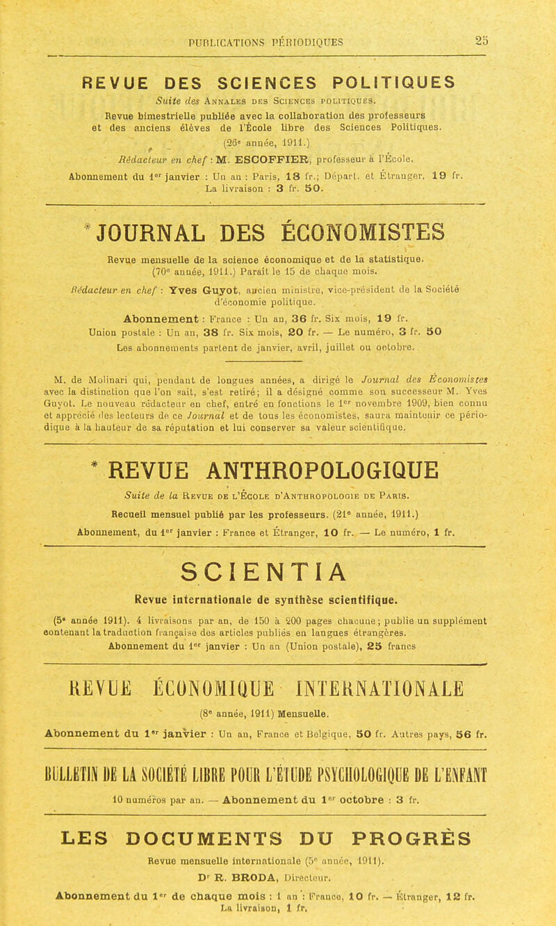 REVUE DES SCIENCES POLITIQUES Siiiie des Annales des Sciences politiques. Revue bimestrielle publiée avec la collaboration des professeurs et des anciens élèves de l’École libre des Sciences Polititpies. ^ (26' année, 1911.) Rédacteur en chef ; M. ESCOFFIER, professeur à l’École. Abonnement du l janvier : Un an ; Paris, 18 fr.; Déparl. et Étranger, 19 fr. La livraison : 3 fr. 50. •JOURNAL DES ÉCONOMISTES Revue mensuelle de la science économique et de la statistique. (70° année, 191i.) Parait le 15 de chaque mois. Rédacteur en chef : Yves Guyot, ancien ministre, vice-président de la Société d'économie politique. Abonnement ; France : Un an, 36 fr. Six mois, 19 fr. Union postale : Un an, 38 fr. Six mois, 20 fr. — Le numéro, 3 fr. 50 Los abonnements partent de janvier, avril, juillet ou octobre. M. de Molinari qui, pendant de longues années, a dirigé le Journal des Economistes avec la distinction que l’on .sait, s’est retiré; il a désigné comme son successeur M. Yves Guyot. Le nouveau rédacteur en chef, entré en fonctions le 1“' novembre 1909, bien connu et apprécié des lecteurs de ce Journal et de tous les économistes, saura maintenir ce pério- dique à la hauteur de sa réputation et lui conserver sa valeur scientifique. REVUE ANTHROPOLOGIQUE Suite de la Revue de l’École d'Anthropologie de Paris. Recueil mensuel publié par les professeurs. (21“ année, 1911.) Abonnement, du 1®' janvier : France et Étranger, 10 fr. — Le numéro, 1 fr. SCIENTIA Revue internationale de synthèse scientifique. (5* année 1911). 4 livraisons par an, de 150 à 200 pages chacune ; publie un supplément contenant la traduction française des articles publiés en langues étrangères. Abonnement du 1®'' janvier : Un un (Union postale), 25 francs REVUE ÉCONOMIQUE INTERNAÏIONÂLE (8® année, 1911) Mensuelle. Abonnement du l”® janvier ; Un an, France et Belgique, 50 fr. Autres pays, 56 fr. UlilLIilIN M LA SOCIÉTÉ LIBRE POÉR L’ÉIÉBÉ PSICIIOLOÉIljÉÉ DÉ L’IWAIil 10 numéros par an. — Abonnement du l®® octobre : 3 fr. LES DOCUMENTS DU PROGRÈS Revue mensuelle internationale (5® année, 1911). D' R. BRODA, Directeur. Abonnement du l de chaque mois ; 1 an ’: Franco, 10 fr. — Étranger, 12 fr. La livraison, 1 fr.