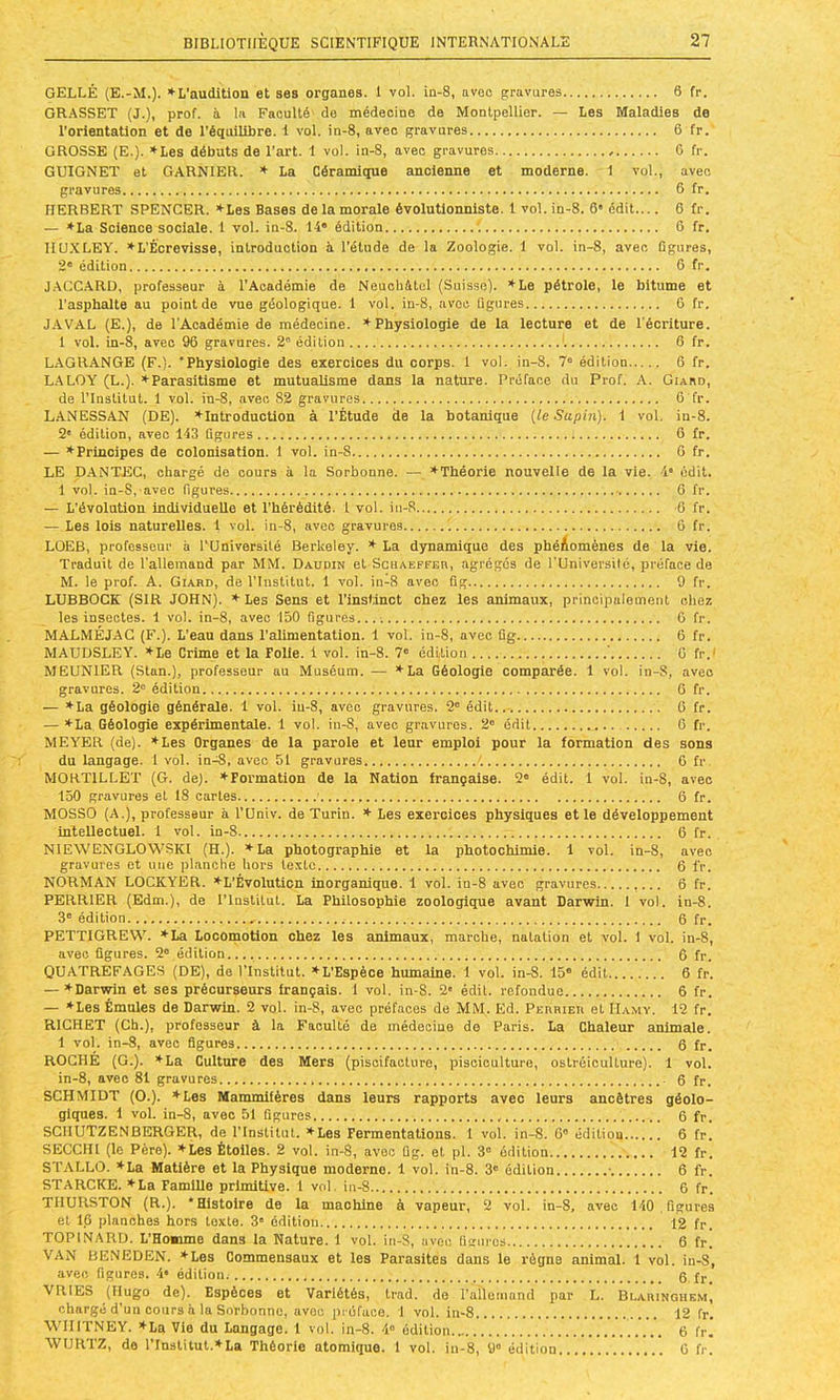 GELLÈ (E.-M.). ♦L'audition et ses organes. 1 vol. in-8, avec gravures 6 fr. GR.-tSSET (J.), prof, à la Faculté' de médecine de Montpellier. — Les Maladies de i'orientation et de l’équilibre. 1 vol. in-8, avec gravures 6 fr. GROSSE (E.). tLes débuts de l'art. 1 vol. in-8, avec gravures 6 fr. GUIGNET et GARNIER. ♦ La Céramique ancienne et moderne. 1 vol., avec gravures 6 fr. HERBERT SPENCER. *Les Bases de la morale évolutionniste. 1 vol. in-8. 6* édit.... 6 fr. — *La Science sociale. 1 vol. in-8. 14“ édition \ G fr. IIU.XLEY. *L’Êorevisse, introduction à l’étude de la Zoologie. 1 vol. in-8, avec Qgiires, 2“ édition 6 fr. J.ACC.ARD, professenr à l’Académie de Neuchétel (Suisse). ^Le pétrole, le bitume et l’asphalte au point de vue géologique. 1 vol. in-8, avec figures 6 fr. J.AVAL (E.), de l'Académie de médecine. ♦Physiologie de la lecture et de l'écriture. 1 vol. in-8, avec 96 gravures. 2“ édition '. 6 fr. L.AGRANGE (F.). 'Physiologie des exercices du corps. 1 vol. in-8. 7“ édition 6 fr. LALOY (L.). ♦Parasitisme et mutuabsrae dans la nature. Préface du Prof. A. Giaso, de l’Institut. 1 vol. in-8, avec 82 gravures 6'fr. LANESSAN (DE). ♦Introduction à l’Étude de la hotanique {le Supin). 1 vol. in-8. 2' édition, avec 143 figures 6 fr. — ♦Principes de colonisation. 1 vol. in-8 6 fr. LE D.ANTEC, chargé de cours à la Sorbonne. —. ♦Théorie nouvelle de la vie. 4* édit. 1 vol. in-S, avec figures 6 fr. — L’évolution individuelle et l’hérédité. 1 vol. in-R 6 fr. — Les lois naturelles. 1 vol. in-8, avec gravures ’. 6 fr. LOEB, professeur à rUniversilé Berkeley. ♦ La dynamique des phéAomènes de la vie. Traduit de l’allemand par MM. Daudin et Schaeffer, agrégés de l’Universilé, préface de M. le prof. A. Giard, de l’Institut. 1 vol. in-8 avec fig 9 fr. LUBBOCK (SIR JOHN). ♦ Les Sens et l’inslinct chez les animaux, principalement chez les insectes. 1 vol. in-8, avec 150 figures...-. 0 fr. MALMÉJAC (F.). L’eau dans l’alimentation. 1 vol. in-8, avec fig 6 fr. MAUDSLEY. ♦Le Crime et la Folie, i vol. in-8. 7“ édi,tion ’ G fr.‘ MEUNIER (Stan.), professeur au Muséum. — ♦La Géologie comparée. 1 vol. in-S, avec gravures. 2“ édition 6 fr. — ♦La géologie générale. 1 vol. in-8, avec gravures. 2“ édit.. G fr. — ♦La Géologie expérimentale. 1 vol. iu-8, avec gr.avuros. 2“ édit 6 fr. MEYER (de). ♦Les Organes de la parole et leur emploi pour la formation des sons du langage. 1 vol. in^, avec 51 gravures G fr, MORTILLET (G. de). ♦Formation de la Nation française. 2“ édit. 1 vol. in-8, avec 150 gravures et 18 cartes 6 fr. MOSSO (A.), professeur à l’Univ. de Turin. ♦ Les exercices physiques et le développement intellectuel. 1 vol. in-8 6 fr. NIEWENGLOWSKI (H.). ♦La photographie et la photochimie. 1 vol. in-8, avec gravures et une planche hors texte 6 fr. NORMAN LOCKYER. ♦L’Évolution inorganique. 1 vol. in-8 avec gravures 6 fr. PERRIER (Edm.), de l’Institut. La Philosophie zoologique avant Darwin. 1 vol. in-8. 3“ édition 6 fr. PETTIGREW. ♦La Locomotion chez les animaux, marche, natation et vol. 1 vol. in-8, avec figures. 2“ édition 6 fr. QUATREFAGES (DE), de l’Institut. ♦L’Espèce humaine. 1 vol. in-8. 15“ édit 6 fr. — ♦Darwin et ses précurseurs français. 1 vol. in-S. 2' édit, refondue 6 fr. — ♦Les Émules de Darwin. 2 vol. in-8, avec préfaces de MM. Ed. PEnmEn et Hamy. 12 fr. RICHET (Ch.), professeur à la Faculté de médecine de Paris. La Chaleur animale. 1 vol. in-8, avec figures 6 fr. ROCHÉ (G.). ♦La Culture des Mers (piscifacture, pisciculture, ostréiculture). 1 vol. in-8, avec 81 gravures 6 fr. SCHMIDT (O.). ♦Les Mammifères dans leurs rapports avec leurs ancêtres géolo- giques. 1 vol. in-8, avec 51 figures 6 fr. SCIIUTZENBERGER, de l'Institut. ♦Les Fermentations. 1 vol. in-8. 6“ édition 6 fr. SECCIII (le Père). ♦Les Étoiles. 2 vol. in-8, avec fig. et pl. 3” édition ^ 12 fr. STALLO. ♦La Matière et la Physique moderne. 1 vol. in-8. 3“ édition • 6 fr. STARCKE. ♦La Famille primitive. 1 vol. iu-8 6 fr. THURSTON (R.). “Histoire de la machine à vapeur, 2 vol. in-8, avec 140 figures et 16 planches hors texte. 3“ édition 12 fr. TOPINARD. L’Homme dans la Nature. 1 vol. in-8, avec figures 6 fr. VAN BENEDEN. ♦Les Commensaux et les Parasites dans le règne animal. 1 vol. in-8, avec figures. 4* édition. g f,. VRIES (Hugo de). Espèces et Variétés, trad. do l'allemand par L. Blaringhem, chargé d'un cours à la Sorbonne, avec préface. 1 vol. in-8 12 fr. WIIITNEY. ♦La Vie du Langage. 1 vol. in-8. 4“ édition 6 fr. WURTZ, de l’Institut.♦La Théorie atomique. 1 vol. iu-8, 9“ édition G fr.