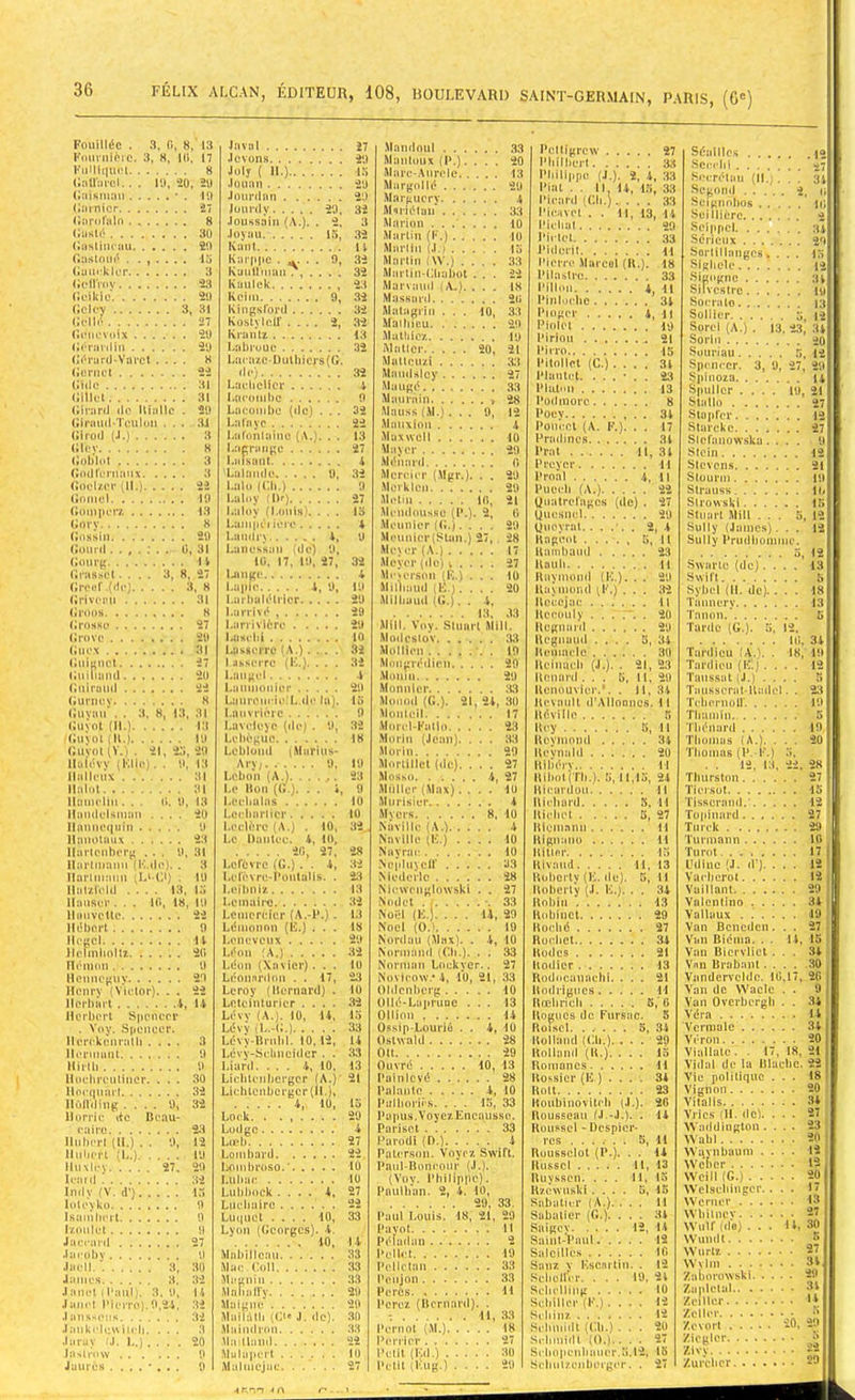 Fouillée . 3. G, 8, 13 Fmu'nière. 3, H, Kl, 17 FiiMitiiu'l 8 (ininu'cl.. . K), SO, 2U (•iiisiuan ' (Isunicr (larorain . 3Ü (JusliiU’au 20 (îasloiié . ...... Jnval .levons. Joly ( II.) i:i .lounn .... Jourtlitn . . Juiu’dy.... .loiiss.'iin (A.). . Joy.'ui Kant 20 32 2. 3 15, 32 20, Ganekier 3 Kaullmaii'?, . . . . 32 GellVuv 2;i Kuuick 23 tîeikie 29 Koiiu 9, 32 (iciev 3 31 Kingsford 32 Gellc 27 Kosh loir .... 2, 32 Gciievoix 29 Krantz 13 (>érardin 29 Labruue 32 (iérard-Varcl . . . . H LacazcDulliicrs((j Gernct 'le) 32 Gide 31 LaclicHcr A (iillet 31 Laeomhc 0 Girard de Biallc . 29 Lacouibc (de) . . . 32 Girtmd-TeuUm . . . 3J La lave 22 Girod (.1.) 3 Laronlaiiiü (A.'. . . 13 (Kev 8 I.iipniiipu 27 (iob'lot 3 i.aisaiit A (lodrcniaiix 3 Lalande 9, 32 Goelzcr (11.) 22 Lalo (Ch.) 0 Gnmel 19 Lultiv 1)1*) 27 (•mniiciv. 13 Lalov fl.oiiis'. . . . 15 Gorv K Laui|K 1 itoe 4 (inssin 20 I.andrx 4, 9 Gourd 0 31 Lanessan (de) 9, 14 iü, 17. 10. 27, 32 (îrasscl .... 3, 8 bmge 4 Greid' .(rie) 1, H I.apic 4, 0, 19 (iriveim 31 l.arlialélrlcr 29 (irons 8 Larrivé 20 (irnsse 27 l.ari'iviôre 20 29 10 Gucx 31 Lasserre : N.). . . . 32 Gnignct 27 1 asserre (E.). . . . 32 (iuiliaml 211 Laugcl A Guiraud oa I.aimioniei- 20 Guniey 8 Laurencic.L.dc la). 15 (iuvaii . 3, 8, 13, 31 Lnuvrière 9 (Juvol (H.) Lavcleye (de) . 9. 32 Guvol ( B.) 10 Lehêguc 18 Guvol (V.t . 21. 25 20 Lobluiul (Marins- Iluiévv {Elie). . 0. 13 Arv; 0. 19 llallciix 31 Lebon (A.) 23 ILiliit Le Bon (G ). . . « 9 Ilamelm... d. 9, 13 Leehalas 10 ilaiidelsmau .... 20 Locliarlicr lU nminc(|iiin 9 Leclère (A.) . 10. 32. Ilanolaux 23 Le Daiitec. 4, 10, llartcubcrg . . . 9, 31 20, 27, 28 llartiiiaim (Ivdc). . 3 Lefovre (G.). . 4, 32 Ilartmaim ^L^-Ct) . 10 Lelè^ rc-l\mtalls. . 2:4 Ilatzield .... 13. i:i I.eitmiz 13 Hauser. . 10, 18, 10 Lemaire 32 Hmivetle 22 Lenicreier (A.-P.). 13 Hébert 9 Lémonnn (E.) . . . 18 Hegel 14 Leneveux 29 Ilcmon 0 Léon (Xavier). . . lu Hoiineguv 29 Leonnrdon . . 17, 23 Henrv (Victor). . . 22 Leroy (Bernard) . lu Horbarl 4, ÏI Lelcinturicr .... 32 Herbert Speueev Lévv (A.J. 10, 14, fa . Voy. Spencer. Lévv 33 Herekcnratli .... 3 Lcvv-Brubl. 10, 12, U licnmmt 0 Lévv-Sclmeidcr . . 33 Hirlli 0 Liard.... A, 10, 13 Hochmiliuor. . . . 30 Licblcnhergcr (A.)' 21 Hociiiiart 32 Lu:hlenbcrgcr(H.), Hôirdiug .... 9, 32 A, 10, fa Horric de Beau- Lock. . ...... 29 eairo 23 Lodge 4 Hubert (H.) . . 9, 12 Lad) 27 Huiicrl (L.) 10 Lombard lluxlcv 27. 20 Lombroso.' 10 Iraid Luhac lU Indv (V. d’) 15 Luhhock .... 4. 27 lolcvko 0 Lueliairc 22 Isainheil 0 Luquet .... 10, 33 |•/olllel 0 Lyon (Georges). 4. Jaccard 27 40. IA .lacohv 0 Mnhillcau 33 .lacll 3. 30 Mac Coll 33 James 3. Muguiu 33 JancI {Paul). 3.9, 14 Malialfv 20 Jaiicl Pierre}.9,24. 32 Maigue 20 Jans-cîis 32 MailtUli ((3* J. do). 30 .laiikr|i:s\iiHi. . . . 3 Maindroii 3.3 .larav J. L.) .... 20 Mallaiid 22 Ia>lrow 9 Mulapert 10 Jaurès . 9 .Malinejac 27 •Mantlnul . . . Mailloux (P.). Mare-Aiirelc. . Margollé . . . Mar*;ucry. . . M'iriélun' . . . Marion .... Martin (F.) . , , Marlin (.l.t . . . Martin i \V.) . . Martin-Oliabot Marsauil i iV.). . Massaril Matagriii . . . Maitiicu .Matliicz Maller Mallouzi . . . . MaïuUicy . . . , Mangé Mîuirnin Mauss (M.). . . Manxion . . . . Maxwell . . . . Mayer .MéiianI Mercier (Mgr.). Movklcn Mclni .McmIousHc (P.) Meunier f(î.). . •Meunier (SUm.) Mc\er (A.) . . . Meyer (ilo) v . . Me^erson (K.) . MiOiaud (K.). . Miiiiaud ((^). . 10, IS 2(1 33 20 . . 10 20, 21 . . 33 . . 27 . . 33 . / 28 0, 12 . . i . . -10 . . 20 . . fi . . 20 . . 20 10, 21 2, fi . . 20 27, 28 . . 17 . . 27 . . 10 . . 20 i, 33 MUI. Voy. Stuart Milt. Modestov 33 Mollien 10 Mongrédien 20 .Mouiu 20 Monnicr .33 Monod (G.). 21, 2i, .30 Monleil 17 Morrl-Fatlo 23 Morin (Jean). . . . 33 .Morin 20 Mortillct (de). ... 27 Mosm) A, 27 Muller (Max). ... 10 MurisicM* A Myers 8, 10 Naville (A.) A Naville (K.) .... 10 Nayrar 10 Ne[j|iiyeir 03 Medcrio 28 Niewenglowski . . 27 Nodel . / •. 33 Noël (K.). . . . U, 20 Noël (0.1 19 Nordau (Max). . A, 10 Normand (('h.). . . 33 Norman Lockyer.. 27 NüVieow.'A, 10, 21, 33 Oldcnherg 10 UUé-Lai»ruoc ... 13 Ollion 14 Ossip-Lourié . . A, 10 Oslwald 28 OU 29 Ouvré 10, 13 Püinicvé 28 Palanlc A, 10 Piillioriês. ... 15, 33 Pu pus. Voyez Enenusse. Parlset 33 Purodl (D.) 4 Paterson. Voyez Swift. Paul-Boneour (J.). (Voy. Philippe). PouUi’an. 2, A. 10, 29, 33. Paul Louis. 18, 2i, 29 Pavot 11 Pélîiilan 2 Pcllct 19 Pellrtaii 33 Penjon 33 Porcs 11 Perez (Bernard). . 11, 33 Pernot (M.) 18 Perrier 27 Pelil (Ed.) 30 Petil iFug.) .... 20 Peltigrcw 27 IMiilhert 3;i Philippe (J.). 2, A, 33 Piat . . Il, U, 1.5, 33 Picard (Cli.).... 33 Pieavel . . 11, 13, 14 Picliat SO Pillet 33 Piderit u Pierre Marcel (B.). 18 Pilastre 33 Pilloii A, 11 PiiilGclic 34 l'iüger A, 11 Pioloi 10 Pirloii 21 PiiTO 15 Pitollct (C.) .... 34 Planlct. 23 Plulnn 13 I‘odmorc 8 Poey 34 Poucet (A. F.). . . 17 Pradincs 34 Prat 11, 34 Preyer il Proal A, Il Pueeli (A.) 22 Oualreragcs (de) . 27 Ouesnel 29 Ouoyrnt...... 2, A Bngeot 5, Il Bamhand 23 Bnuh 11 Bayinond (F,.). . . 20 Kayniond ^F.) ... 32 Becejae il Uceoiily ...... 20 Bcgnard 20 lU’gnmid .... 5, 34 Bernacle 30 Ueinucli (J.). . 21, 23 UonanI... 5, 11, 20 Benouvier.*. . Il, 34 Itcvault d'Allooncs. 11 Béville K Bey 5, 11 Beymond 34 Beynald 20 Biliéi-v II BIhoKTIi.). 5, 11,15, 24 Bicardou H BIcluird 5. Il Bichet 5, 27 Biemann 11 Bignano 11 Bitler 15 Bivaud 11, 13 Boherty (K. de). 5, 11 Boberlv (.1. K.). . . 3A Bohiti ‘ 13 Bohiuct 29 Boché 27 Büchel 34 Büücs 21 Bodier 13 Roditcanaehi. ... 21 Bodrigiics 11 Rœliricli 6,‘6 Bogues de Fursac. S Roiscl. ..... 5, 34 Bolland (Ch.). ... 29 Uolhmd (B.). ... la Romanc.s 11 Bossicr (E ) . . . . 34 Boit 23 Boubinovilch (.1.). 26 Rousseau M -J.). . 14 Rüu.“sel - Dcspicr- rcs 5, 11 Ruussclot (P.). . . 14 Russcl 11, 13 lUiysscn. ... 11, lo Rzcwnskl .... O, lo Sabatu-r ( A.). ... U Sabatier (G.). ... 34 Snigcy 12, 14 Saint'Vaul 12 Saleilles 10 Sauz V Escni'tin. . 12 SehoHcr. . . . 10. 24 Sclicllmg 10 Schiller (F.).... 12 Schinz 12 Scimiidt (Cil.) ... 20 Srlimidl (().), ... 27 Srho|ienlimier.*i.l2, 13 Schulzoïibcrger. . 27 Séalllcs 12 Sccciii 2“ Sccrétaii (If. ... 34 ^»egond 2. ji Scignnhos u; Seillicro 2 ScippcI 34 Sérieux 20 Sortillangcs. . , . i:> SIghele 12 Sigogne 34 Silvcslrc hi Socrate 13 Sûllier 5. 12 Sorcl (A.) . 13.23,34 Sorjn 20 Souriau 5, 12 SpciH-cr. 3, 9, 27, 20 Spinoza U Spullor .... 19, 21 StalU) 27 Slüprer 12 Starcke 27 Slcfanowska.... 9 Stoln 12 Slcvcns 21 Sluunn 19 Strauss Mt Strowski !5 Stuart Mil! ... 5, 12 Sully (James)... 12 Sully Prudhonime. 5, 12 Swartc (de).... 13 Swift Sybcl (II. de).... 18 Taimery 13, T.'mon.’ 5 Tarde (G.). 5. 12. Ifi. 34 Tardieu . IK, 19 Tardieu (K.) .... 12 Taiissat f J.) . . . . Tausserat-lladel. . 23 Tchmioir 19 Thuiniii Tliénard 19 Thomas (A.). ... 20 Thomas (P. F.) 5, . . 12, 13. 22. 28 Tluirston 27 Tiersut 15 Tisserand.' 12 To(dnard 27 Tm-ck 29 ’l'urmann 10 Turot 17 Udluc (J. d'). ... 12 Vachcrol 12 Vaillant 29 Vülonlino 34 Vallaux ...... 19 Van Bcncden. . . 27 Van Biénia. . ■ 14, 15 Van Bicrvlict ... 34 Vnn Brabant.... 30 Vandervcldc. 10,17, 20 Van de Waclc . . 9 Van Overbergh . . 34 Véra 14 Vcrmalc 34 Véron 20 Viallatc. . I, 18, 21 Vidal de la Blacbc. 22 Vie politique ... 18 Vignoii 20 Vitalis 34 Vric.s iH. de). ... 27 Waddinglon .... 23 4Yahl 20 Wi^viibaum .... 12 Wcîicr 12 VVcill (G.) 20 Welseldngcr. ... 1 Wcnier 13 Wliilucv 27 Wulflde)... 14,30 NVumlt /» NY U riz 27 NVvlm 34, Zabnrowski 29 ZaplcUd 34 Zeitler »4 Zollcr •* Zevort 20, 20 Zioglor Zivy 22 Zurclicr 29 r* - -