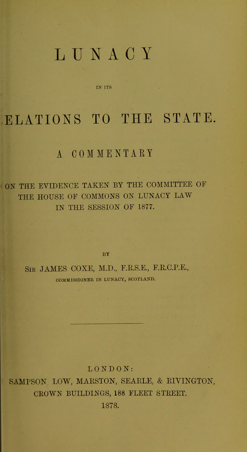 LUNACY IN ITS ELATIONS TO THE STATE. A COMMENTAKY ON THE EVIDENCE TAKEN BY THE COMMITTEE OF THE HOUSE OF COMMONS ON LUNACY LAW IN THE SESSION OF 1877. SiK JAMES COXE, M.D., F.RS.E., RRCRE., COMMISSIONER IN LUNACY, SCOTLAND. LONDON: SAMPSON LOW, MAKSTON, SEARLE, & EIVINGTON, CROWN BUILDINGS, 188 FLEET STREET. 1878.