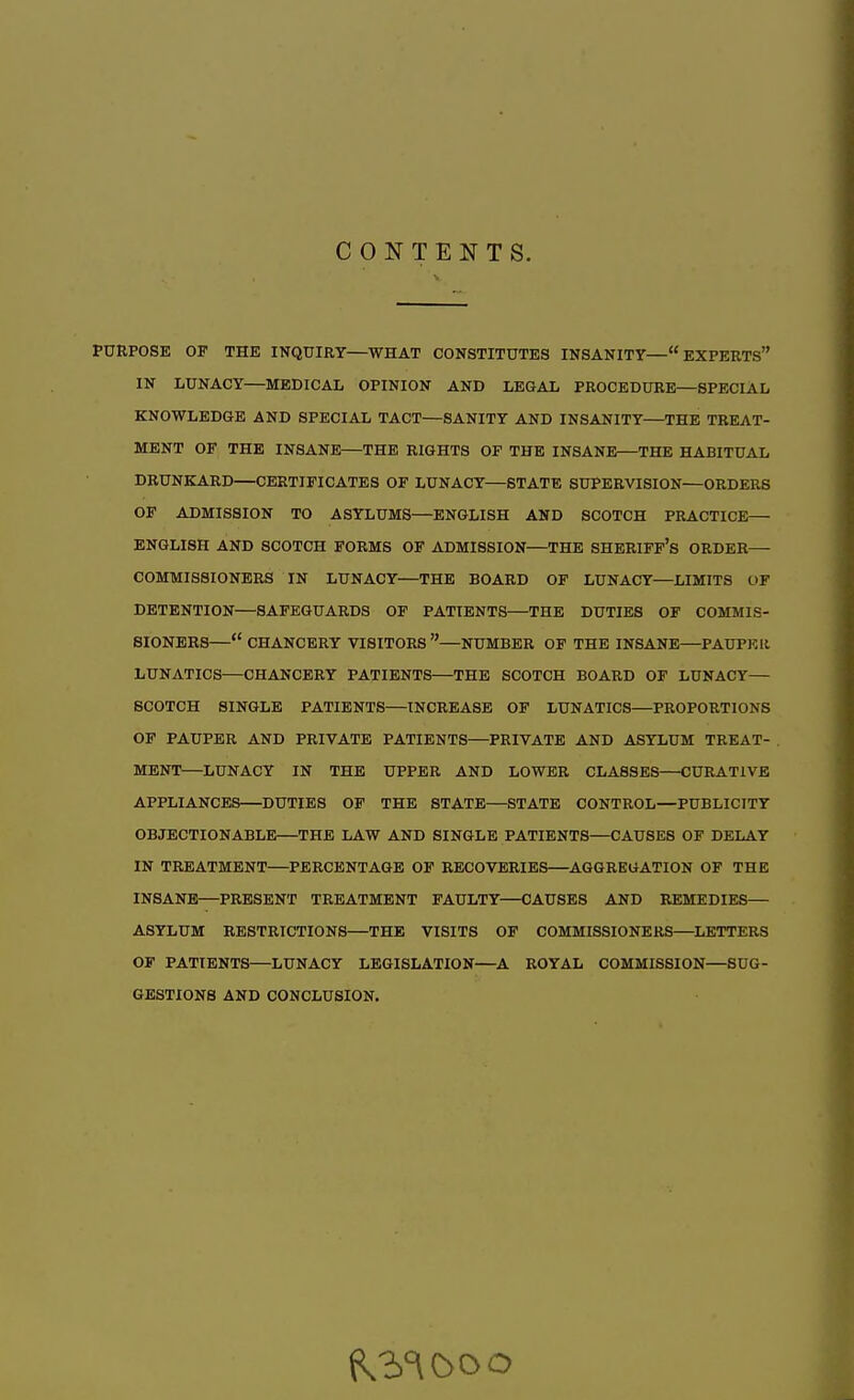 CONTENTS. PURPOSE OP THE INQUIRY—WHAT CONSTITUTES INSANITY— EXPERTS IN LUNACY—MEDICAL OPINION AND LEGAL PROCEDURE—SPECIAL KNOWLEDGE AND SPECIAL TACT—SANITY AND INSANITY—THE TREAT- MENT OF THE INSANE—THE RIGHTS OF THE INSANE—THE HABITUAL DRUNKARD—CERTIFICATES OF LUNACY—STATE SUPERVISION—ORDERS OF ADMISSION TO ASYLUMS—ENGLISH AND SCOTCH PRACTICE— ENGLISH AND SCOTCH FORMS OF ADMISSION—THE SHERIFF'S ORDER— COMMISSIONERS IN LUNACY—THE BOARD OF LUNACY—LIMITS OF DETENTION—SAFEGUARDS OF PATIENTS—THE DUTIES OF COMMIS- SIONERS— CHANCERY VISITORS—NUMBER OF THE INSANE—PAUPKIl LUNATICS—CHANCERY PATIENTS—THE SCOTCH BOARD OF LUNACY— SCOTCH SINGLE PATIENTS—INCREASE OF LUNATICS—PROPORTIONS OF PAUPER AND PRIVATE PATIENTS—PRIVATE AND ASYLUM TREAT- MENT—LUNACY IN THE UPPER AND LOWER CLASSES—CURATIVE APPLIANCES—DUTIES OF THE STATE—STATE CONTROL—PUBLICITY OBJECTIONABLE THE LAW AND SINGLE PATIENTS—CAUSES OF DELAY IN TREATMENT—PERCENTAGE OF RECOVERIES—AGGREGATION OF THE INSANE—PRESENT TREATMENT FAULTY—CAUSES AND REMEDIES— ASYLUM RESTRICTIONS—THE VISITS OF COMMISSIONERS—LETTERS OF PATIENTS—LUNACY LEGISLATION—A ROYAL COMMISSION—SUG- GESTIONS AND CONCLUSION.