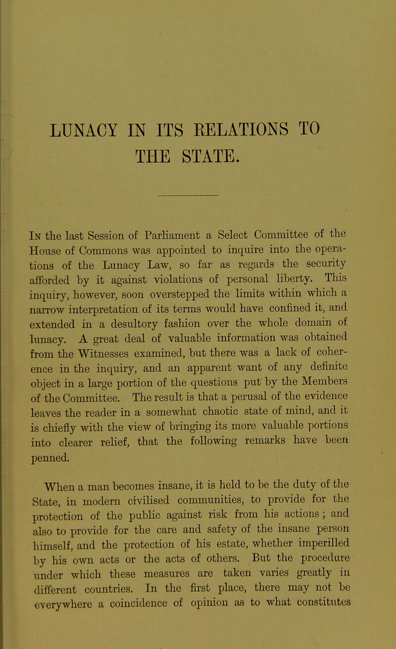 THE STATE. In the last Session of Parliament a Select Committee of the House of Commons was appointed to inquire into the opera- tions of the Lunacy Law, so far as regards the security- afforded by it against violations of personal liberty. This inquiry, however, soon overstepped the limits within which a narrow interpretation of its terms would have confined it, and extended in a desultory fashion over the whole domain of lunacy. A gi-eat deal of valuable information was obtained from the Witnesses examined, but there was a lack of coher- ence in the inquiry, and an apparent want of any definite object in a large portion of the questions put by the Members of the Committee. The result is that a perusal of the evidence leaves the reader in a somewhat chaotic state of mind, and it is chiefly with the view of bringing its more valuable portions into clearer relief, that the following remarks have been penned. When a man becomes insane, it is held to be the duty of the State, in modem civilised communities, to provide for the protection of the public against risk from his actions; and also to provide for the care and safety of the insane person himself, and the protection of his estate, whether imperilled by his own acts or the acts of others. But the procedure under which these measures are taken varies greatly in different countries. In the first place, there may not be everywhere a coincidence of opinion as to what constitiites