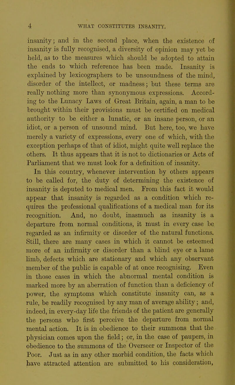 insanity; and in the second place, when the existence of insanity is fully recognised, a diversity of opinion may yet be held, as to the measures which should be adopted to attain the ends to which reference has been made. Insanity is explained by lexicographers to be unsoundness of the mind, disorder of the intellect, or madness; but these terms are really nothing more than synonymous expressions. Accord- ing to the Lunacy Laws of Great Britain, again, a man to be brought within their provisions must be certified on medical authority to be either a lunatic, or an insane person, or an idiot, or a person of unsound mind. But here, too, we have merely a variety of expressions, every one of which, with the exception perhaps of that of idiot, might quite well replace the others. It thus appears that it is not to dictionaries or Acts of Parliament that we must look for a definition of insanity. In this country, whenever intervention by others appears to be called for, the duty of determining the existence of insanity is deputed to medical men. From this fact it would appear that insanity is regarded as a condition which re- quires the professional qualifications of a medical man for its recognition. And, no doubt, inasmuch as insanity is a departure from normal conditions, it must in every case be regarded as an infirmity or disorder of the natural functions. Still, there are many cases in which it cannot be esteemed more of an infirmity or disorder than a bhnd eye or a lame limb, defects which are stationary and which any observant member of the public is capable of at once recognising. Even in those cases in which the abnormal mental condition is marked more by an aberration of function than a deficiency of power, the symptoms which constitute insanity can, as a rule, be readily recognised by any man of average abihty; and, indeed, in every-day life the friends of the patient are generally the persons who first perceive the departure from normal mental action. It is in obedience to their summons that the physician comes upon the field; or, in the case of paupers, in obedience to the summons of the Overseer or Inspector of the Poor. Just as in any other morbid condition, the facts which have attracted attention are submitted to his consideration,