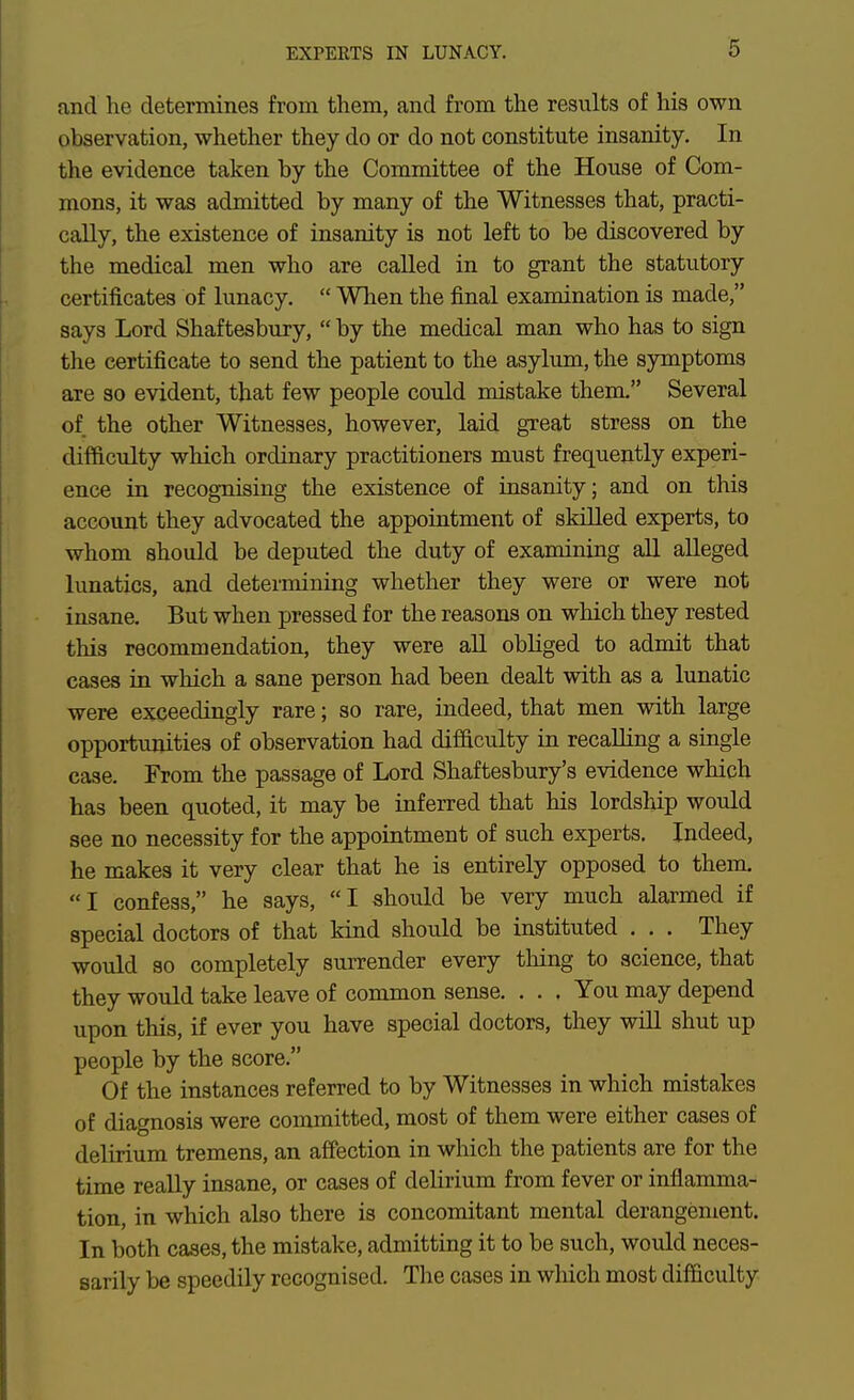 and he determines from them, and from the results of his own observation, whether they do or do not constitute insanity. In the evidence taken by the Committee of the House of Com- mons, it was admitted by many of the Witnesses that, practi- cally, the existence of insanity is not left to be discovered by the medical men who are called in to grant the statutory certificates of lunacy.  When the final examination is made, says Lord Shaftesbury,  by the medical man who has to sign the certificate to send the patient to the asylum, the symptoms are so evident, that few people could mistake them. Several of the other Witnesses, however, laid great stress on the difficulty which ordinary practitioners must frequently experi- ence in recognising the existence of insanity j and on this account they advocated the appointment of skilled experts, to whom should be deputed the duty of examining all alleged lunatics, and determining whether they were or were not insane. But when pressed for the reasons on which they rested this recommendation, they were all obliged to admit that cases in which a sane person had been dealt with as a lunatic were exceedingly rare; so rare, indeed, that men with large opportunities of observation had difficulty in recalling a single case. From the passage of Lord Shaftesbury's evidence which has been quoted, it may be inferred that his lordship would see no necessity for the appointment of such experts. Indeed, he makes it very clear that he is entirely opposed to them. I confess, he says, I should be very much alarmed if special doctors of that kind should be instituted . . . They would so completely surrender every thing to science, that they would take leave of common sense. . . . You may depend upon this, if ever you have special doctors, they wiU shut up people by the score. Of the instances referred to by Witnesses in which mistakes of diagnosis were committed, most of them were either cases of delirium tremens, an affection in which the patients are for the time really insane, or cases of delirium from fever or inflamma- tion, in which also there is concomitant mental derangement. In both cases, the mistake, admitting it to be such, would neces- sarily be speedily recognised. The cases in which most difficulty