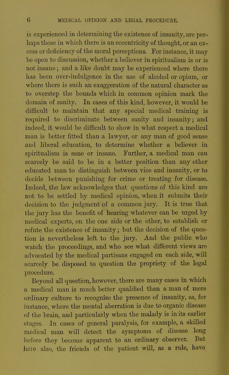 is experienced in determining the existence of insanity, are per- haps those in which tliere is an eccentricity of thought, or an ex- cess or deficiency of the moral perceptions. For instance, it may be open to discussion, whether a believer in spiritualism is or is not insane; and a like doubt may be experienced where there has been over-indulgence in the use of alcohol or opium, or where there is such an exaggeration of the natural character as to overstep the bounds which in common opinion mark the domain of sanity. In cases of this kind, however, it would be difficult to maintain that any special medical training is required to discriminate between sanity and insanity; and indeed, it would be difficult to show in what respect a medical man is better fitted than a lawyer, or any man of good sense and liberal education, to determine whether a believer in spiritualism is sane or insane. Further, a medical man can scarcely be said to be in a better position than any other educated man to distinguish between vice and insanity, or to decide between punishing for crime or treating for disease. Indeed, the law acknowledges that questions of this kind are not to be settled by medical opinion, when it submits their decision to the judgment of a common jury. It is true that the jury has the benefit of hearing whatever can be urged by medical experts, on the one side or the other, to establish or refute the existence of insanity; but the decision of the ques- tion is nevertheless left to the jury. And the public who watch the proceedings, and who see what different views are advocated by the medical partisans engaged on each side, will scarcely be disposed to question the propriety of the legal procedure. Beyond aU question, however, there are many cases in which a medical man is much better qualified than a man of mere ordinary culture to recognise the presence of insanity, as, for instance, where the mental aberration is due to organic disease of the brain, and particularly when the malady is in its earlier stages. In cases of general paralysis, for example, a skilled medical man will detect the symptoms of disease long before they become apparent to an ordinary observer. But heie also, the friends of the patient \\all, as a rule, have