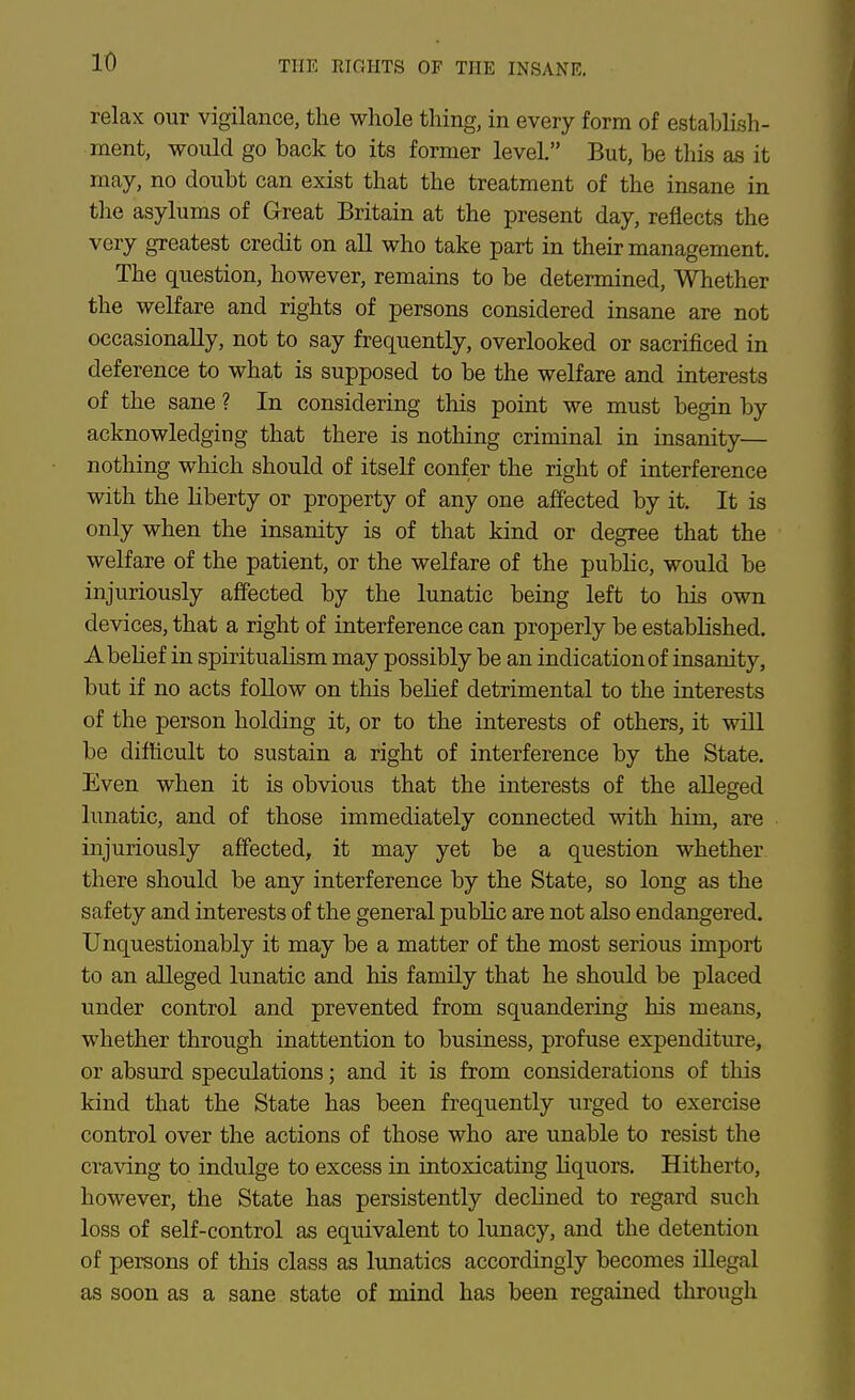 relax our vigilance, the whole thing, in every form of establish- ment, would go back to its former level. But, be this as it may, no doubt can exist that the treatment of the insane in the asylums of Great Britain at the present day, reflects the very greatest credit on all who take part in their management. The question, however, remains to be determined, Whether the welfare and rights of persons considered insane are not occasionally, not to say frequently, overlooked or sacrificed in deference to what is supposed to be the welfare and interests of the sane ? In considering this point we must begin by acknowledging that there is nothing criminal in insanity— nothing which should of itself confer the right of interference with the liberty or property of any one affected by it. It is only when the insanity is of that kind or degree that the welfare of the patient, or the welfare of the public, would be injuriously affected by the lunatic being left to his own devices, that a right of interference can properly be established. A belief in spiritualism may possibly be an indication of insanity, but if no acts follow on this belief detrimental to the interests of the person holding it, or to the interests of others, it will be difficult to sustain a right of interference by the State. Even when it is obvious that the interests of the alleged lunatic, and of those immediately connected with him, are injuriously affected, it may yet be a question whether there should be any interference by the State, so long as the safety and interests of the general public are not also endangered. Unquestionably it may be a matter of the most serious import to an alleged lunatic and his family that he should be placed under control and prevented from squandering his means, whether through inattention to business, profuse expenditure, or absurd speculations; and it is from considerations of this kind that the State has been frequently urged to exercise control over the actions of those who are unable to resist the cra\dng to indulge to excess in intoxicating liquors. Hitherto, however, the State has persistently declined to regard such loss of self-control as equivalent to lunacy, and the detention of persons of this class as lunatics accordingly becomes illegal as soon as a sane state of mind has been regained through