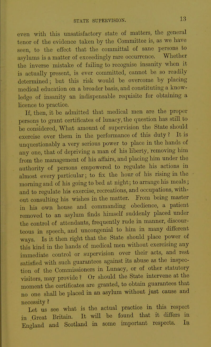 STATE SUPEKVISION. even with tliis unsatisfactory state of matters, the general tenor of the evidence taken by the Committee is, as we have seen, to the effect that the committal of sane persons to asylums is a matter of exceedingly rare occurrence. Wliether the inverse mistake of failing to recognise insanity when it is actually present, is ever committed, cannot be so readily determined; but this risk would be overcome by placing medical education on a broader basis, and constituting a know- ledge of insanity an indispensable requisite for obtaining a licence to practice. If, then, it be admitted that medical men are the proper persons to grant certificates of lunacy, the question has still to be considered. What amount of supervision the State should exercise over them in the performance of this duty ? It is unquestionably a very serious power to place in the hands of any one, that of depriving a man of his liberty, removing him from the management of his affairs, and placing him under the authority of persons empowered to regulate his actions in almost every particular; to fix the hour of his rising in the morning and of his going to bed at night; to arrange his meals ; and to regulate his exercise, recreations, and occupations, with- out consulting his wishes in the matter. From being master in his own house and commanding obedience, a patient removed to an asylum finds himself suddenly placed under the control of attendants, frequently rude in manner, discour- teous in speech, and uncongenial to him in many different ways. Is it then right that the State should place power of this kind in the hands of medical men without exercising any immediate control or supervision over their acts, and rest satisfied with such guarantees against its abuse as the inspec- tion of the Commissioners in Lunacy, or of other statutory visitors, may provide 1 Or should the State intervene at the moment the certificates are granted, to obtain guarantees that no one shaU be placed in an asylum without just cause and necessity ? Let us see what is the actual practice in this respect in Great Britain. It will be found that it differs in England and Scotland in some important respects. In