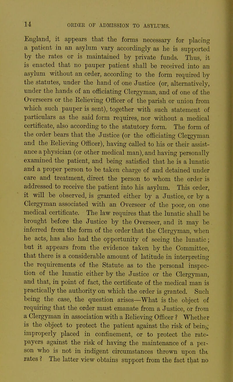 ORDER OF ADMISSION TO ASYLUMS. England, it appears that the forms necessary for placing a patient in an asylum vary accordingly as he is supported by the rates or is maintained by private funds. Thus, it is enacted that no pauper patient shall be received into an asylum without an order, according to the fonn required by the statutes, under the hand of one Justice (or, alternatively, under the hands of an officiating Clergyman, and of one of the Overseers or the Eelieving Officer of the parish or union from which such pauper is sent), together with such statement of particulars as the said form requires, nor without a medical certificate, also according to the statutory form. The form of the order bears that the Justice (or the officiating Cleigyman and the Eelieving Officer), having called to his or their assist- ance a physician (or other medical man), and having personally examined the patient, and being satisfied that he is a Itmatic and a proper person to be taken charge of and detained under care and treatment, direct the person to whom the order is addressed to receive the patient into his asylum. This order, it will be observed, is granted either by a Justice, or by a Clergyman associated with an Overseer of the poor, on one medical certificate. The law requires that the lunatic shall be brought before the Justice by the Overseer, and it may be. inferred from the form of the order that the Clergyman, when he acts, has also had the opportunity of seeing the lunatic; but it appears from the evidence taken by the Committee, that there is a considerable amount of latitude in interpreting the requirements of the Statute as to the personal inspec- tion of the lunatic either by the Justice or the Clergyman, and that, in point of fact, the certificate of the medical man is practically the authority on which the order is granted. Such being the case, the question arises—What is the object of requiring that the order must emanate from a Justice, or from a Clergyman in association with a Eelieving Officer ? Whether is the object to protect the patient against the risk of beini,- improperly placed in confinement, or to protect the rate- payers against the risk of having the maintenance of a pei- son who is not in indigent circumstances thrown upon tht. rates ? The latter view obtains support from the fact that no