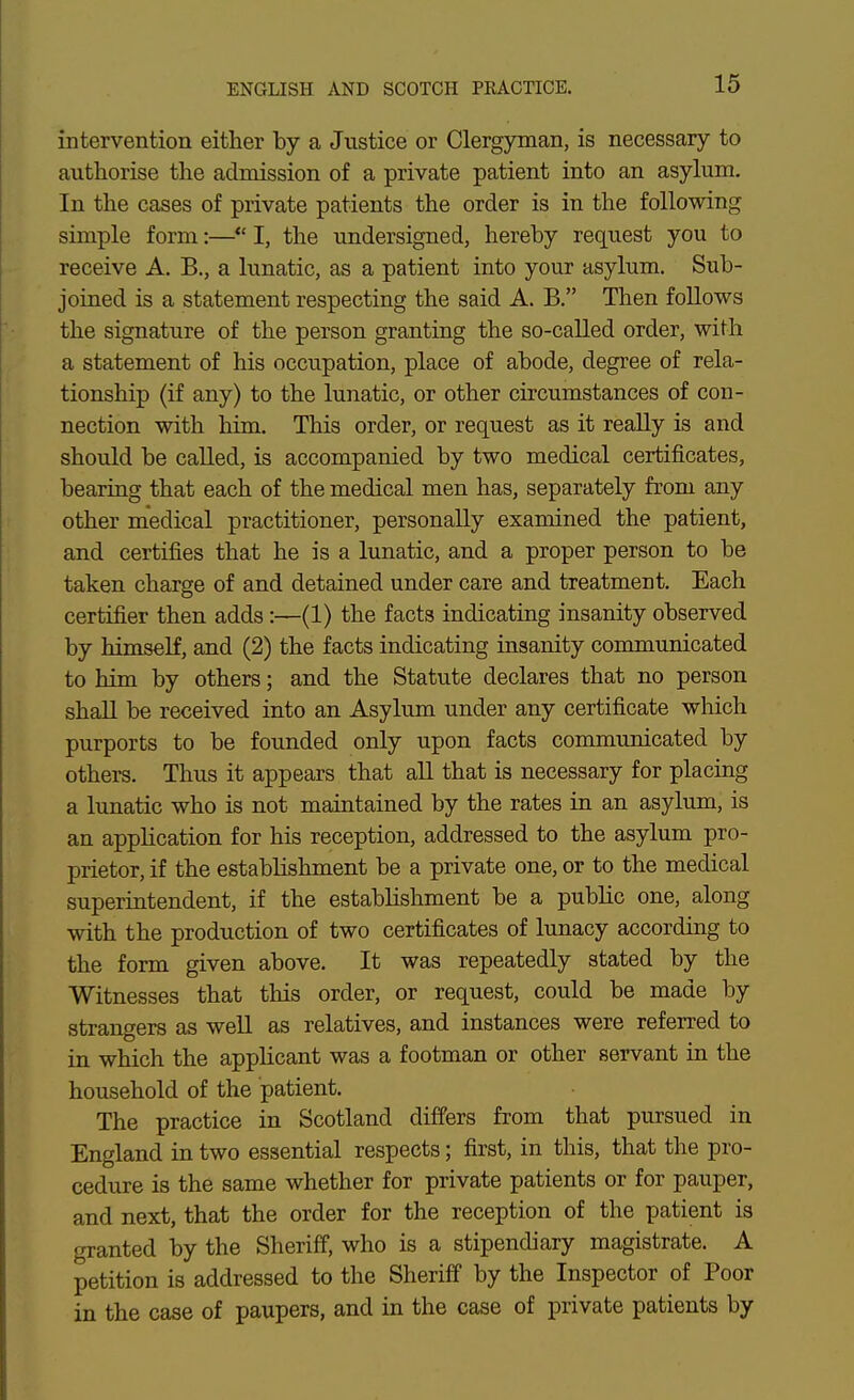 intervention either by a Justice or Clergyman, is necessary to authorise the admission of a private patient into an asylum. In the cases of private patients the order is in the following simple form:—*' I, the undersigned, hereby request you to receive A. B., a lunatic, as a patient into your asylum. Sub- joined is a statement respecting the said A. B, Then follows the signature of the person granting the so-called order, with a statement of his occupation, place of abode, degree of rela- tionship (if any) to the lunatic, or other circumstances of con- nection with him. This order, or request as it really is and should be called, is accompanied by two medical certificates, bearing that each of the medical men has, separately from any other medical practitioner, personally examined the patient, and certifies that he is a lunatic, and a proper person to be taken charge of and detained under care and treatment. Each certifier then adds:—(1) the facts indicating insanity observed by himself, and (2) the facts indicating insanity communicated to him by others; and the Statute declares that no person shall be received into an Asylum under any certificate which purports to be founded only upon facts communicated by others. Thus it appears that all that is necessary for placing a lunatic who is not maintained by the rates in an asylum, is an application for his reception, addressed to the asylum pro- prietor, if the establishment be a private one, or to the medical superintendent, if the establishment be a public one, along with the production of two certificates of lunacy according to the form given above. It was repeatedly stated by the Witnesses that this order, or request, could be made by strangers as weU as relatives, and instances were referred to in which the applicant was a footman or other servant in the household of the patient. The practice in Scotland differs from that pursued in England in two essential respects; first, in this, that the pro- cedure is the same whether for private patients or for pauper, and next, that the order for the reception of the patient is granted by the Sheriff, who is a stipendiary magistrate. A petition is addressed to the Sheriff by the Inspector of Poor in the case of paupers, and in the case of private patients by
