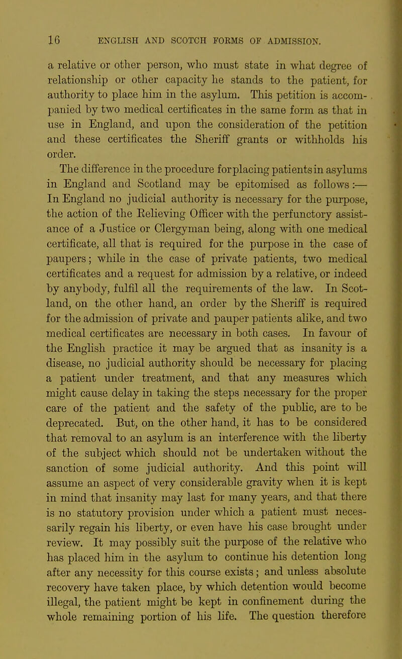 a relative or other person, who must state in what degree of relationship or other capacity he stands to the patient, for authority to place him in the asylum. This petition is accom- panied by two medical certificates in the same form as that in use in England, and upon the consideration of the petition and these certificates the Sheriff grants or withholds his order. The difference in the procedure for placing patients in asylums in England and Scotland may be epitomised as follows:— In England no judicial authority is necessary for the purpose, the action of the Eelieving Officer with the perfunctory assist- ance of a Justice or Clergyman being, along with one medical certificate, all that is required for the purpose in the case of paupers; while in the case of private patients, two medical certificates and a request for admission by a relative, or indeed by anybody, fulfil all the requirements of the law. In Scot- land, on the other hand, an order by the Sheriff is required for the admission of private and pauper patients alike, and two medical certificates are necessary in both cases. In favour of the English practice it may be argued that as insanity is a disease, no judicial authority should be necessary for placing a patient under treatment, and that any measures which might cause delay in taking the steps necessary for the proper care of the patient and the safety of the public, are to be deprecated. But, on the other hand, it has to be considered that removal to an asylum is an interference with the liberty of the subject which should not be undertaken without the sanction of some judicial authority. And this point will assume an aspect of very considerable gravity when it is kept in mind that insanity may last for many years, and that there is no statutory provision under which a patient must neces- sarily regain his liberty, or even have his case brought under review. It may possibly suit the purpose of the relative who has placed him in the asylum to continue his detention long after any necessity for this course exists; and unless absolute recovery have taken place, by which detention would become illegal, the patient might be kept in confinement during the whole remaining portion of his life. The question therefore