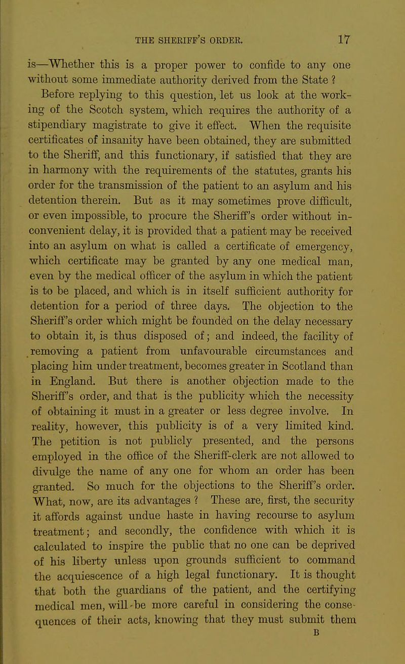 THE sheriff's OKDER. IT is—Whether this is a proper power to confide to any one without some immediate authority derived from the State 1 Before replying to this question, let us look at the work- ing of the Scotch system, which requires the authority of a stipendiary magistrate to give it effect. When the requisite certificates of insanity have been obtained, they are submitted to the Sheriff, and this functionary, if satisfied that they are in harmony with the requirements of the statutes, grants his order for the transmission of the patient to an asylum and his detention therein. But as it may sometimes prove difficult, or even impossible, to procure the Sheriff's order without in- convenient delay, it is provided that a patient may be received into an asylum on what is called a certificate of emergency, which certificate may be granted by any one medical man, even by the medical officer of the asylum in which the patient is to be placed, and which is in itself sufficient authority for detention for a period of three days. The objection to the Sheriff's order which might be founded on the delay necessary to obtain it, is thus disposed of; and indeed, the facility of removing a patient from unfavourable circumstances and placing him under treatment, becomes greater in Scotland than in England. But there is another objection made to the Sheiiff's order, and that is the publicity which the necessity of obtaining it must in a greater or less degree involve. In reality, however, this publicity is of a very limited kind. The petition is not publicly presented, and the persons employed in the office of the Sheriff-clerk are not allowed to divulge the name of any one for whom an order has been granted. So much for the objections to the Sheriff's order. What, now, are its advantages ? These are, first, the security it affords against undue haste in having recom-se to asylum treatment; and secondly, the confidence with which it is calculated to inspire the public that no one can be deprived of his liberty unless upon grounds sufficient to command the acquiescence of a high legal functionary. It is thought that both the guardians of the patient, and the certifying medical men, will-be more careful in considering the conse- quences of their acts, knowing that they must submit them B