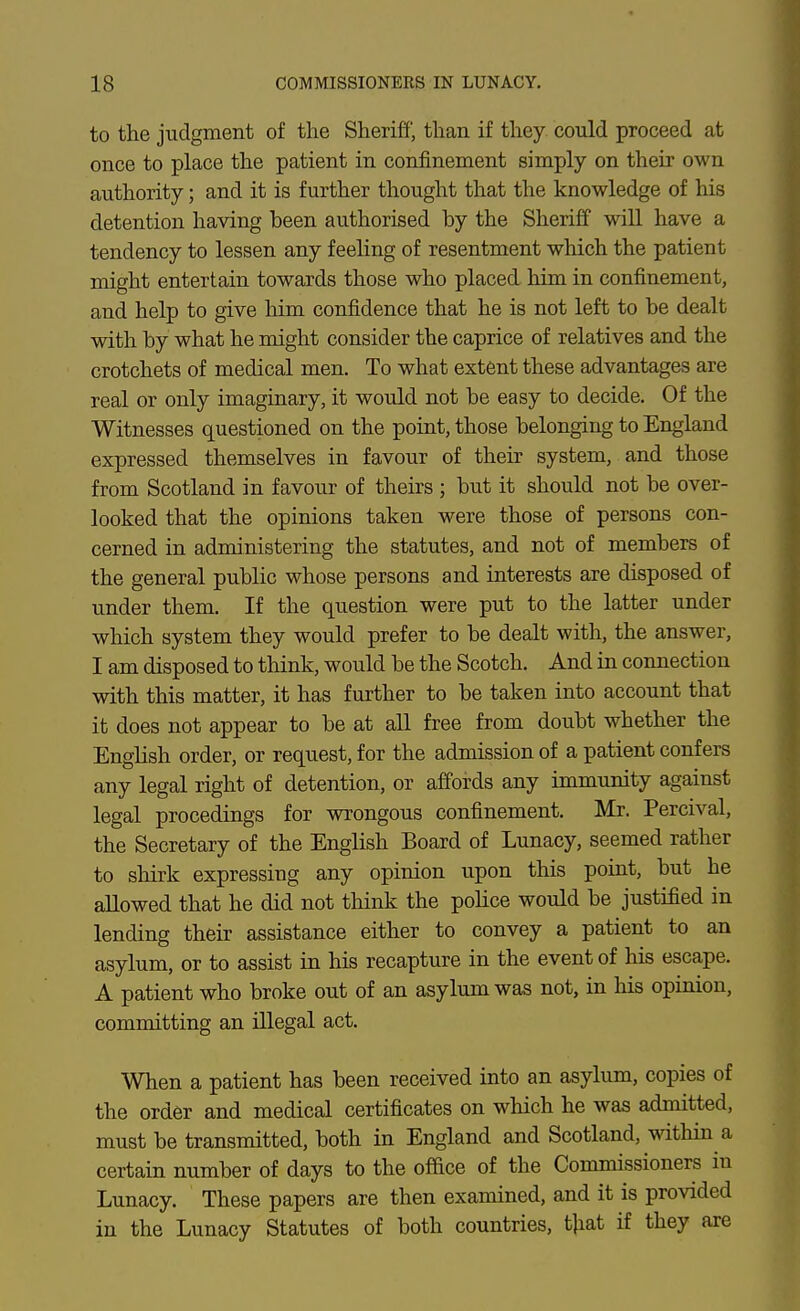 to the judgment of the Sheriff', than if they could proceed at once to place the patient in confinement simply on their own authority; and it is further thought that the knowledge of his detention having been authorised by the Sheriff wiU have a tendency to lessen any feeling of resentment which the patient might entertain towards those who placed him in confinement, and help to give him confidence that he is not left to be dealt with by what he might consider the caprice of relatives and the crotchets of medical men. To what extent these advantages are real or only imaginary, it would not be easy to decide. Of the Witnesses questioned on the point, those belonging to England expressed themselves in favour of their system, and those from Scotland in favour of theirs ; but it should not be over- looked that the opinions taken were those of persons con- cerned in administering the statutes, and not of members of the general public whose persons and interests are disposed of under them. If the question were put to the latter under which system they would prefer to be dealt with, the answer, I am disposed to think, would be the Scotch. And in connection with this matter, it has further to be taken into account that it does not appear to be at all free from doubt whether the English order, or request, for the admission of a patient confers any legal right of detention, or affords any immunity against legal procedings for wrongous confinement, Mr. Percival, the Secretary of the English Board of Lunacy, seemed rather to sliirk expressing any opinion upon this point, but he allowed that he did not think the pohce would be justified in lending their assistance either to convey a patient to an asylum, or to assist in his recapture in the event of his escape. A patient who broke out of an asylum was not, in his opinion, committing an illegal act. When a patient has been received into an asylum, copies of the order and medical certificates on which he was admitted, must be transmitted, both in England and Scotland, within a certain number of days to the office of the Commissioners in Lunacy. These papers are then examined, and it is provided in the Lunacy Statutes of both countries, t|iat if they are