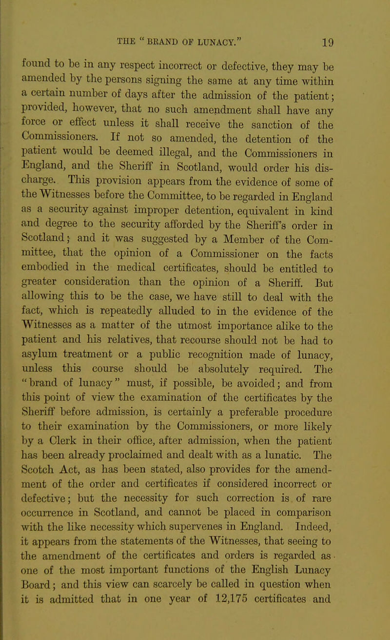 found to be in any respect incorrect or defective, they may be amended by the persons signing the same at any time within a certain number of days after the admission of the patient; provided, however, that no such amendment shall have any force or effect unless it shall receive the sanction of the Commissioners. If not so amended, the detention of the patient would be deemed illegal, and the Commissioners in England, and the Sheriff in Scotland, would order his dis- charge. This provision appears from the evidence of some of the Witnesses before the Committee, to be regarded in England as a security against improper detention, equivalent in kind and degree to the security afforded by the Sheriffs order in Scotland;- and it was suggested by a Member of the Com- mittee, that the opinion of a Commissioner on the facts embodied in the medical certificates, should be entitled to greater consideration than the opinion of a Sheriff. But allowing this to be the case, we have still to deal with the fact, which is repeatedly alluded to in the evidence of the Witnesses as a matter of the utmost importance alike to the patient and his relatives, that recourse should not be had to asylum treatment or a public recognition made of lunacy, unless this course should be absolutely required. The brand of lunacy must, if possible, be avoided; and from this point of view the examination of the certificates by the Sheriff before admission, is certainly a preferable procedure to their examination by the Commissioners, or more Kkely by a Clerk in their ofl&ce, after admission, when the patient has been already proclaimed and dealt with as a lunatic. The Scotch Act, as has been stated, also provides for the amend- ment of the order and certificates if considered incorrect or defective; but the necessity for such correction is of rare occurrence in Scotland, and cannot be placed in comparison with the like necessity which supervenes in England. Indeed, it appears from the statements of the Witnesses, that seeing to the amendment of the certificates and orders is regarded as- one of the most important functions of the English Lunacy Board; and this view can scarcely be called in question when it is admitted that in one year of 12,175 certificates and