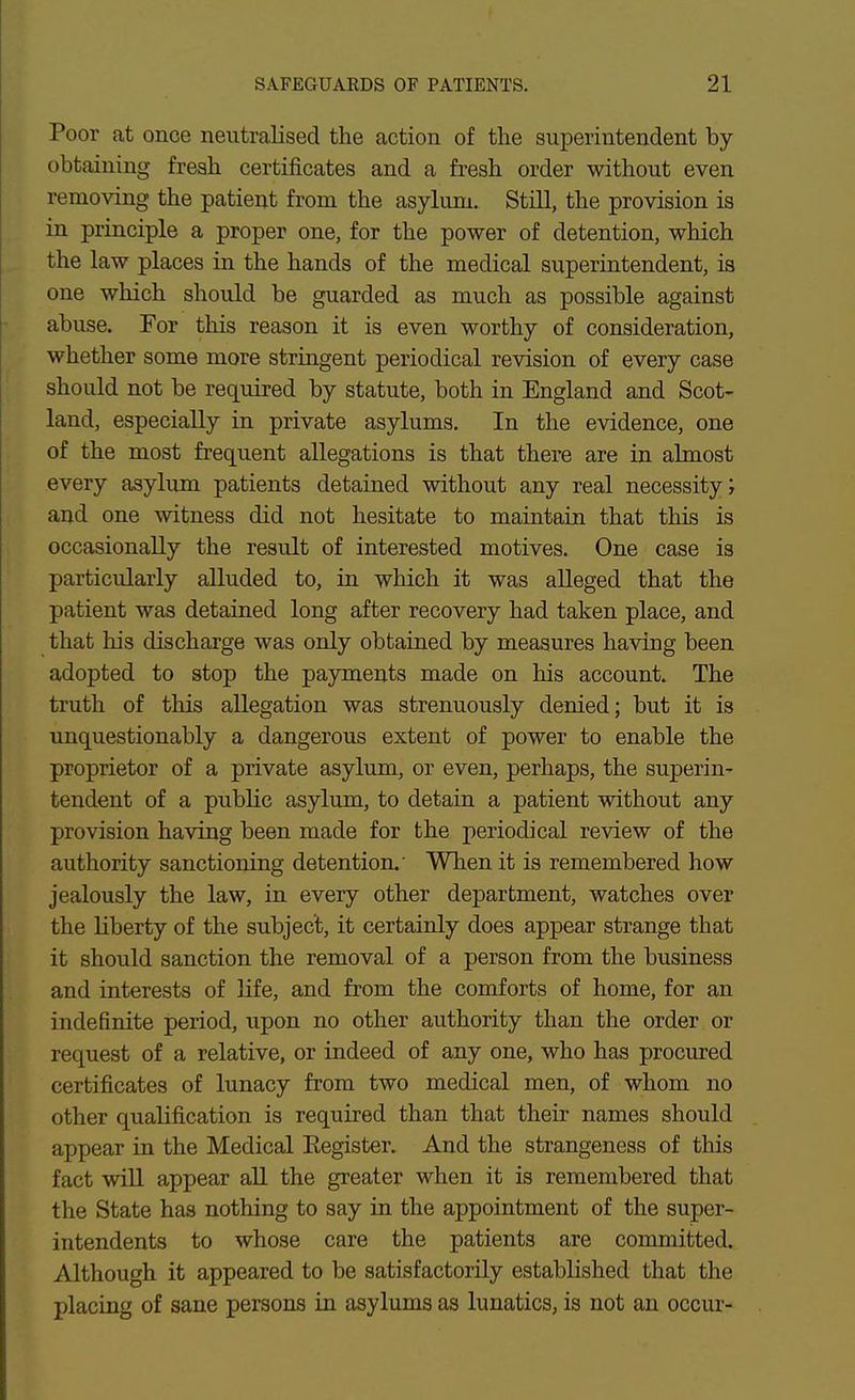 Poor at once neutralised the action of the superintendent by- obtaining fresh certificates and a fresh order without even removing the patient from the asylum. Still, the provision is in principle a proper one, for the power of detention, which the law places in the hands of the medical superintendent, is one which should be guarded as much as possible against abuse. For this reason it is even worthy of consideration, whether some more stringent periodical revision of every case should not be required by statute, both in England and Scot- land, especially in private asylums. In the evidence, one of the most frequent allegations is that there are in almost every asylum patients detained without any real necessity; and one witness did not hesitate to maintain that this is occasionally the result of interested motives. One case is particularly alluded to, in which it was alleged that the patient was detained long after recovery had taken place, and that his discharge was only obtained by measures having been adopted to stop the payments made on his account. The truth of this allegation was strenuously denied; but it is unquestionably a dangerous extent of power to enable the proprietor of a private asylum, or even, perhaps, the superin- tendent of a pubKc asylum, to detain a patient without any provision having been made for the periodical review of the authority sanctioning detention.' When it is remembered how jealously the law, in every other department, watches over the liberty of the subject, it certainly does appear strange that it should sanction the removal of a person from the business and interests of life, and from the comforts of home, for an indefinite period, upon no other authority than the order or request of a relative, or indeed of any one, who has procured certificates of lunacy from two medical men, of whom no other qualification is required than that their names should appear in the Medical Eegister. And the strangeness of this fact will appear all the greater when it is remembered that the State has nothing to say in the appointment of the super- intendents to whose care the patients are committed. Although it appeared to be satisfactorily established that the placing of sane persons in asylums as lunatics, is not an occur-