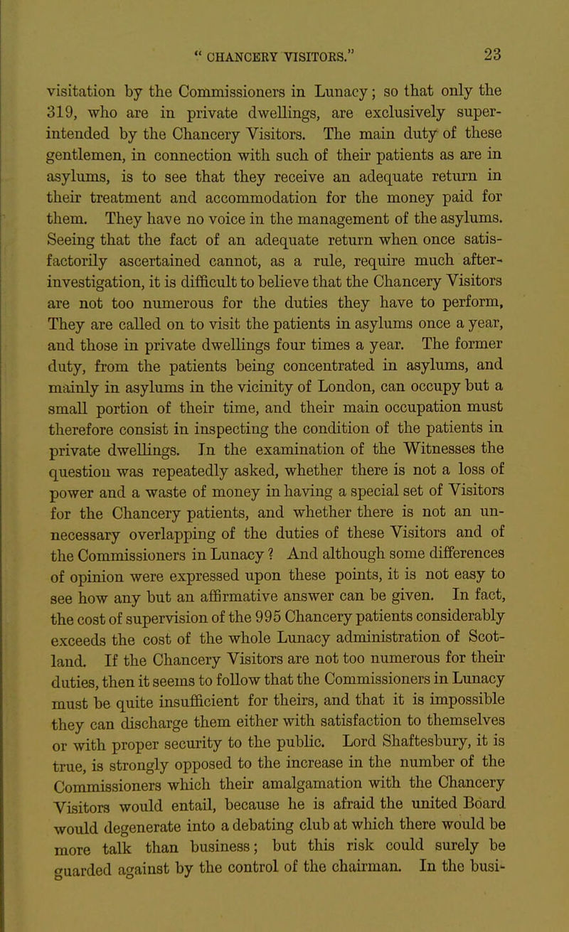 visitation by tlie Commissioners in Lunacy; so that only the 319, who are in private dwellings, are exclusively super- intended by the Chancery Visitors. The main duty of these gentlemen, in connection with such of their patients as are in asylums, is to see that they receive an adequate return in their treatment and accommodation for the money paid for them. They have no voice in the management of the asylums. Seeing that the fact of an adequate return when once satis- factorily ascertained cannot, as a rule, require much after- investigation, it is difficult to believe that the Chancery Visitors are not too numerous for the duties they have to perform. They are called on to visit the patients in asylums once a year, and those in private dwellings four times a year. The former duty, from the patients being concentrated in asylums, and mainly in asylums in the vicinity of London, can occupy but a small portion of their time, and their main occupation must therefore consist in inspecting the condition of the patients in private dwellings. In the examination of the Witnesses the question was repeatedly asked, whether there is not a loss of power and a waste of money in having a special set of Visitors for the Chancery patients, and whether there is not an un- necessary overlapping of the duties of these Visitors and of the Commissioners in Lunacy ? And although some differences of opinion were expressed upon these points, it is not easy to see how any but an affirmative answer can be given. In fact, the cost of supervision of the 995 Chancery patients considerably exceeds the cost of the whole Lunacy administration of Scot- land. If the Chancery Visitors are not too numerous for then- duties, then it seems to follow that the Commissioners in Lunacy must be quite insufficient for theirs, and that it is impossible they can discharge them either with satisfaction to themselves or with proper security to the public. Lord Shaftesbury, it is true, is strongly opposed to the increase in the number of the Commissioners which their amalgamation with the Chancery Visitors would entail, because he is afraid the imited Board would degenerate into a debating club at which there would be more talk than business; but this risk could surely be ouarded against by the control of the chairman. In the busi-