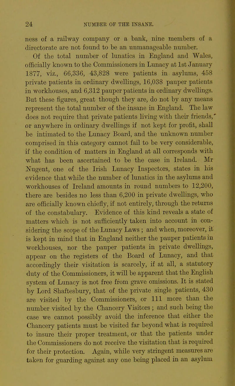 ness of a railway company or a bank, nine members of a directorate are not found to be an unmanageable number. Of tbe total number of lunatics in England and Wales, officially known to the Commissioners in Lunacy at 1st January 1877, viz., 66,336, 43,828 were patients in asylums, 458 private patients in ordinary dwellings, 16,038 pauper patients in workhouses, and 6,312 pauper patients in ordinary dwellings. But these figures, great though they are, do not by any means represent the total number of the insane in England. The law does not require that private patients living with their friends, or anywhere in ordinary dwellings if not kept for profit, shall be intimated to the Lunacy Board, and the unknown number comprised in this category cannot fail to be very considerable, if th^ condition of matters in England at all corresponds with what has been ascertained to be the case in Ireland. Mr Nugent, one of the Irish Lunacy Inspectors, states in his evidence that while the number of lunatics in the asylums and workhouses of Ireland amounts in round numbers to 12,200, there are besides no less than 6,200 in private dwellings, who are officially known chiefly, if not entirely, through the returns of the constabulary. Evidence of this kind reveals a state of matters which is not sufficiently taken into accoimt in con- sidering the scope of the Lunacy Laws ; and when, moreover, if is kept in mind that in England neither the pauper patients in workhouses, nor the pauper patients in private dwellings, appear on the registers of the Board of Lunacy, and that accordingly their visitation is scarcely, if at all, a statutory duty of the Commissioners, it wlU be apparent that the Enghsh system of Lunacy is not free from grave omissions. It is stated by Lord Shaftesbury, that of the private smgle patients, 430 are visited by the Commissioners, or 111 more than the number visited by the Chancery Visitors ; and such being the case we cannot possibly avoid the inference that either the Chancery patients must be visited far beyond what is required to insure their proper treatment, or that the patients under the Commissioners do not receive the visitation that is required for their protection. Again, while very stringent measures are taken for guarding against any one being placed in an asylum
