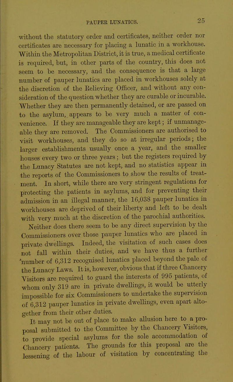 PAUPER LUNATICS. without the statutory order and certificates, neither order nor certificates are necessary for placing a lunatic in a workhouse. Within the MetropoKtan District, it is true, a medical certificate is required, but, in other parts of the country, tliis does not seem to he necessary, and the consequence is that a large number of pauper lunatics are placed in workhouses solely at the discretion of the Relieving Of&cer, and without any con- sideration of the question whether they are curable or incurable. Whether they are then permanently detained, or are passed on to the asylum,, appears to be very much a matter of con- venience. If they are manageable they are kept; if unmanage- able they are removed. The Commissioners are authorised to visit workhouses, and they do so at irregular periods; the larger establishments usually once a year, and the smaller houses every two or three years; but the registers required by the Lunacy Statutes are not kept, and no statistics appear in the reports of the Commissioners to show the results of treat- ment. In short, while there are very stringent regulations for protecting the patients in asylums, and for preventing their admission in an iUegal manner, the 16,038 pauper lunatics in workhouses are deprived of their liberty and left to be dealt with very much at the discretion of the parochial authorities. Neither does there seem to be any direct supervision by the Commissioners over those pauper lunatics who are placed in private dwellings. Indeed, the visitation of such cases does not faU within their duties, and we have thus a further 'number of 6,312 recognised lunatics placed beyond the pale of the Lunacy Laws. It is, however, obvious that if three Chancery Visitors are required to guard the interests of 995 patients, of whom only 319 are in private dwellings, it would be utterly impossible for six Commissioners to undertake the supervision of 6,312 pauper lunatics in private dweUings, even apart alto- gether from their other duties. It may not be out of place to make aUusion here to a pro- posal submitted to the Committee by the Chancery Visitors, to provide special asylums for the sole accommodation of Chancery patients. The grounds for this proposal are the lessening of the labour of visitation by concentrating the