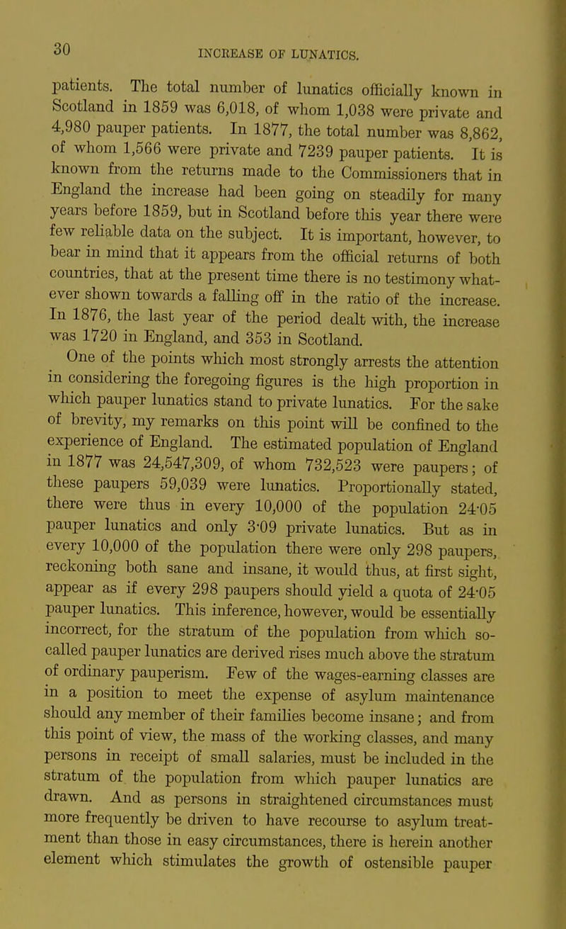 patients. The total number of limatics officially known in Scotland in 1859 was 6,018, of whom 1,038 were private and 4,980 pauper patients. In 1877, the total number was 8,862, of whom 1,566 were private and 7239 pauper patients. It is known from the returns made to the Commissioners that in England the increase had been going on steadily for many years before 1859, but in Scotland before this year there were few reliable data on the subject. It is important, however, to bear in mind that it appears from the official returns of both countries, that at the present time there is no testimony what- ever shown towards a falling off in the ratio of the increase. In 1876, the last year of the period dealt with, the increase was 1720 in England, and 353 in Scotland. One of the points which most strongly arrests the attention in considering the foregoing figures is the high proportion in which pauper lunatics stand to private lunatics. For the sake of brevity, my remarks on this point will be confined to the experience of England. The estimated population of England in 1877 was 24,547,309, of whom 732,523 were paupers; of these paupers 59,039 were lunatics. ProportionaUy stated, there were thus in every 10,000 of the population 24-05 pauper lunatics and only 3-09 private lunatics. But as in every 10,000 of the population there were only 298 paupers, reckoning both sane and insane, it would thus, at first sight, appear as if every 298 paupers should yield a quota of 24-05 pauper lunatics. This inference, however, would be essentially incorrect, for the stratum of the population from which so- called pauper lunatics are derived rises much above the stratum of ordinary pauperism. Few of the wages-earning classes are in a position to meet the expense of asylum maintenance should any member of their families become insane; and from this point of view, the mass of the working classes, and many persons in receipt of smaU salaries, must be included in the stratum of^ the population from which pauper lunatics are drawn. And as persons in straightened circumstances must more frequently be driven to have recourse to asylum treat- ment than those in easy circumstances, there is herein another element which stimulates the growth of ostensible pauper