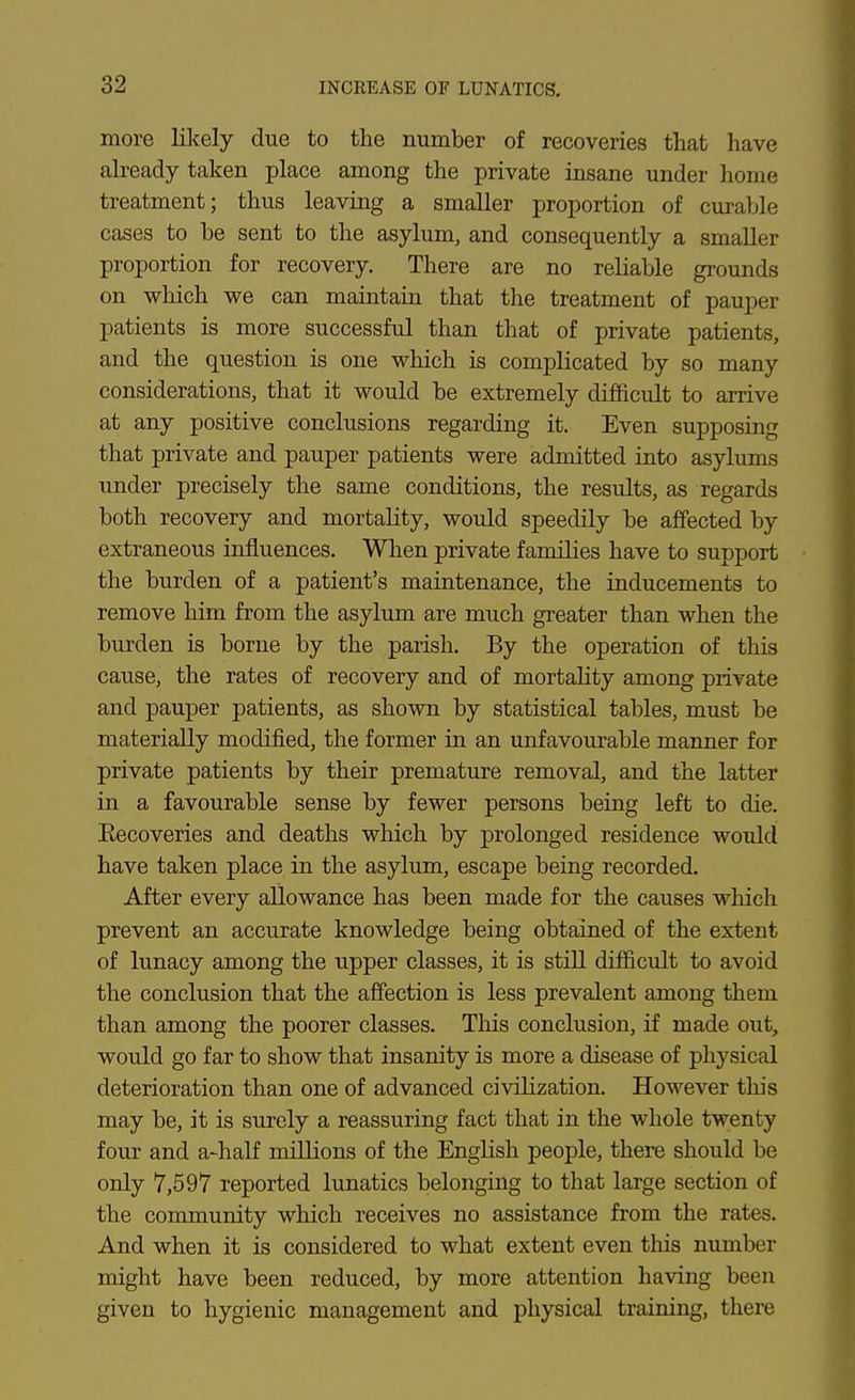 more likely due to the number of recoveries that have already taken place among the private insane under home treatment; thus leaving a smaller proportion of curable cases to be sent to the asylum, and consequently a smaller proportion for recovery. There are no reliable groimds on which we can maintain that the treatment of pauper patients is more successful than that of private patients, and the question is one which is complicated by so many considerations, that it would be extremely difficult to arrive at any positive conclusions regarding it. Even supposing that private and pauper patients were admitted into asylums under precisely the same conditions, the results, as regards both recovery and mortality, would speedily be affected by extraneous influences. When private families have to support the burden of a patient's maintenance, the inducements to remove him from the asylum are much greater than when the burden is borne by the parish. By the operation of this cause, the rates of recovery and of mortality among private and pauper patients, as shown by statistical tables, must be materially modified, the former in an unfavourable manner for private patients by their premature removal, and the latter in a favourable sense by fewer persons being left to die. Eecoveries and deaths which by prolonged residence would have taken place in the asylum, escape being recorded. After every allowance has been made for the causes which prevent an accurate knowledge being obtained of the extent of lunacy among the upper classes, it is still difficult to avoid the conclusion that the affection is less prevalent among them than among the poorer classes. This conclusion, if made out, would go far to show that insanity is more a disease of physical deterioration than one of advanced civilization. However this may be, it is surely a reassuring fact that in the whole twenty four and a-half millions of the English people, there should be only 7,597 reported lunatics belonging to that large section of the community which receives no assistance from the rates. And when it is considered to what extent even this number might have been reduced, by more attention having been given to hygienic management and physical training, there