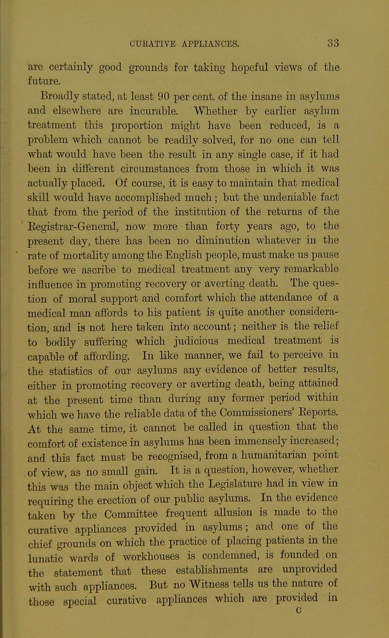 are certainly good grounds for taldng hopeful views of the future. Broadly stated, at least 90 per cent, of the insane in asylums and elsewhere are incurable. Whether by earlier asylum treatment this proportion might have been reduced, is a problem which cannot be readily solved, for no one can tell what would have been the result in any single case, if it had been in different circumstances from those in which it was actually placed. Of course, it is easy to maintain that medical skill would have accomplished much; but the undeniable fact that from the period of the institution of the returns of the Eegistrar-General, now more than forty years ago, to the present day, there has been no diminution whatever in the rate of mortality among the Enghsh people, must make us pause before we ascribe to medical treatment any very remarkable influence in promoting recovery or averting death. The ques- tion of moral support and comfort which the attendance of a medical man affords to his patient is quite another considera- tion, and is not here taken into account; neither is the relief to bodily suffering which judicious medical treatment is capable of affording. In like manner, we fail to perceive in the statistics of our asylums any evidence of better results, either in promoting recovery or averting death, being attained at the present time than during any former period within which we have the reliable data of the Commissioners' Eeports. At the same time, it cannot be called in question that the comfort of existence in asylums has been immensely increased; and this fact must be recognised, from a humanitarian point of view, as no small gain. It is a question, however, whether this was the main object which the Legislature had in view in requiring the erection of our pubhc asylums. In the evidence taken by the Committee frequent allusion is made to the curative appliances provided in asylums; and one of the chief grounds on which the practice of placing patients in the lunatic wards of workhouses is condemned, is founded on the statement that these establishments are unprovided with such appliances. But no Witness teUs us the nature of those special curative appliances which are provided in