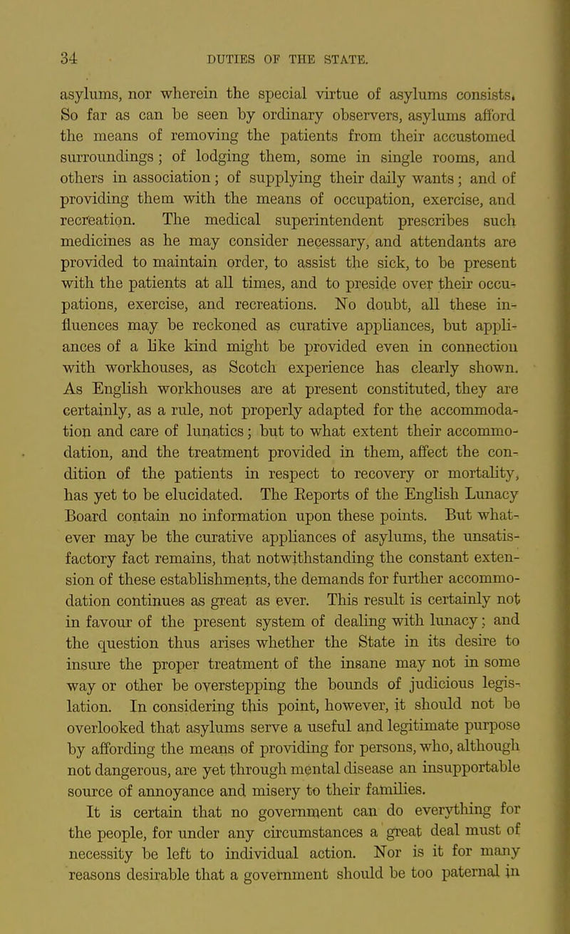 asylums, nor wherein the special virtue of asylums consists* So far as can be seen by ordinary observers, asylums afford the means of removing the patients from their accustomed surroundiags; of lodging them, some in single rooms, and others in association; of supplying their daily wants; and of providing them with the means of occupation, exercise, and recreation. The medical superintendent prescribes such medicines as he may consider necessary, and attendants are provided to maintain order, to assist the sick, to be present with the patients at all times, and to preside over their occu^ pations, exercise, and recreations. No doubt, all these in^ fluences may be reckoned as curative appliances, but appli- ances of a like kind might be provided even in connection with workhouses, as Scotch experience has clearly shown. As English workhouses are at present constituted, they are certainly, as a rule, not properly adapted for the accommoda- tioii and care of lunatics; but to what extent their accommo- dation, and the treatment provided in them, affect the con- ditioii of the patients in respect to recovery or mortality, has yet to be elucidated. The Eeports of the English Lunacy Board contain no information upon these points. But what- ever may be the curative appliances of asylums, the unsatis- factory fact remains, that notwithstanding the constant exten- sion of these establishments, the demands for further accommo- dation continues as great as ever. This result is certainly not in favour of the present system of dealing with lunacy; and the question thus arises whether the State in its desire to insure the proper treatment of the insane may not in some way or other be overstepping the bounds of judicious legis- lation. In considering this point, however, it should not be overlooked that asylums serve a useful and legitimate purpose by affording the means of providing for persons, who, althoiigh not dangerous, are yet through mental disease an insupportable source of annoyance and misery to their families. It is certain that no government can do everytliing for the people, for under any circumstances a great deal must of necessity be left to individual action. Nor is it for many reasons desirable that a government shoidd be too paternal in