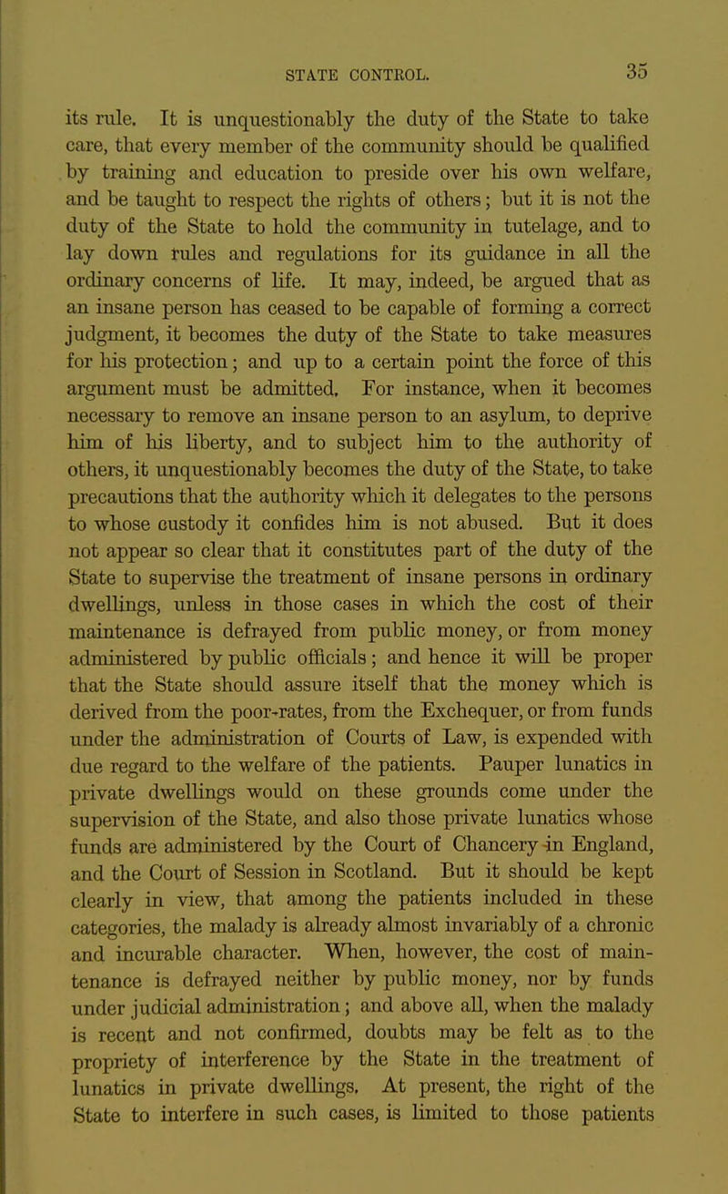 STATE CONTROL. its rale. It is unquestionably the duty of the State to take care, that every member of the community should be qualified by training and education to preside over his own welfare, and be taught to respect the rights of others; but it is not the duty of the State to hold the community in tutelage, and to lay down rules and regulations for its guidance in all the ordinary concerns of life. It may, indeed, be argued that as an insane person has ceased to be capable of forming a correct judgment, it becomes the duty of the State to take measures for liis protection; and up to a certain point the force of this argument must be admitted. For instance, when it becomes necessary to remove an insane person to an asylum, to deprive him of his liberty, and to subject him to the authority of others, it unquestionably becomes the duty of the State, to take precautions that the authority wliich it delegates to the persons to whose custody it confides him is not abused. But it does not appear so clear that it constitutes part of the duty of the State to supervise the treatment of insane persons in ordinary dwellings, unless in those cases in which the cost of their maintenance is defrayed from public money, or from money administered by public officials; and hence it will be proper that the State should assure itself that the money which is derived from the poor-rates, from the Exchequer, or from funds under the administration of Courts of Law, is expended with due regard to the welfare of the patients. Pauper lunatics in private dwellings would on these grounds come under the supervision of the State, and also those private lunatics whose funds are administered by the Court of Chancery in England, and the Court of Session in Scotland. But it should be kept clearly in view, that among the patients included in these categories, the malady is already almost invariably of a chronic and incurable character. When, however, the cost of main- tenance is defrayed neither by public money, nor by funds under judicial administration; and above all, when the malady is recent and not confirmed, doubts may be felt as to the propriety of interference by the State in the treatment of lunatics in private dwellings, At present, the right of the State to interfere in such cases, is limited to those patients