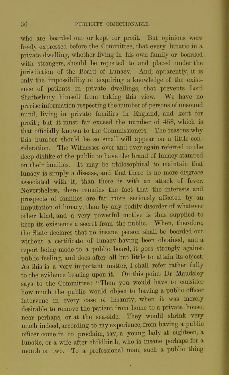 who are boarded out or kept for profit. But opinions were freely expressed before the Committee, that every lunatic in a private dweUing, whether living in his own family or boarded with strangers, should be reported to and placed under the jurisdiction of the Board of Lunacy. And, apparently, it is only the impossibility of acquiring a knowledge of the exist- ence of patients in private dwellings, that prevents Lord Shaftesbury himself from taking this view. We have no precise information respecting the number of persons of unsound mind, living in private families in England, and kept for profit; but it must far exceed the number of 458, which is that officially known to the Commissioners. The reasons why this number should be so small will appear on a little con- sideration. The Witnesses over and over again referred to the deep dislike of the public to have the brand of lunacy stamped on their families. It may be philosophical to maintain that lunacy is simply a disease, and that there is no more disgrace associated with it, than there is with an attack of fever. Nevertheless, there remains the fact that the interests and prospects of families are far more seriously afiected by an imputation of lunacy, than by any bodily disorder of whatever other kind, and a very powerful motive is thus supplied to keep its existence a secret from the public. When, therefore, the State declares that no insane person shall be boarded out without a certificate of lunacy having been obtained, and a report being made to a public board, it goes strongly against pubUc feeling, and does after all but little to attain its object. As this is a very important matter, I shall refer rather fully to the evidence bearing upon it. On this point Dr Maudsley says to the Committee: Then you would have to consider how much the public would object to having a public officer intervene in every case of insanity, when it was merely desirable to remove the patient from home to a private house, near perhaps, or at the sea-side. They would shrink very much indeed, according to my experience, from having a public officer come in to proclaim, say, a young lady at eighteen, a lunatic, or a wife after childbirth, who is insane perhaps for a month or two. To a professional man, such a public thing