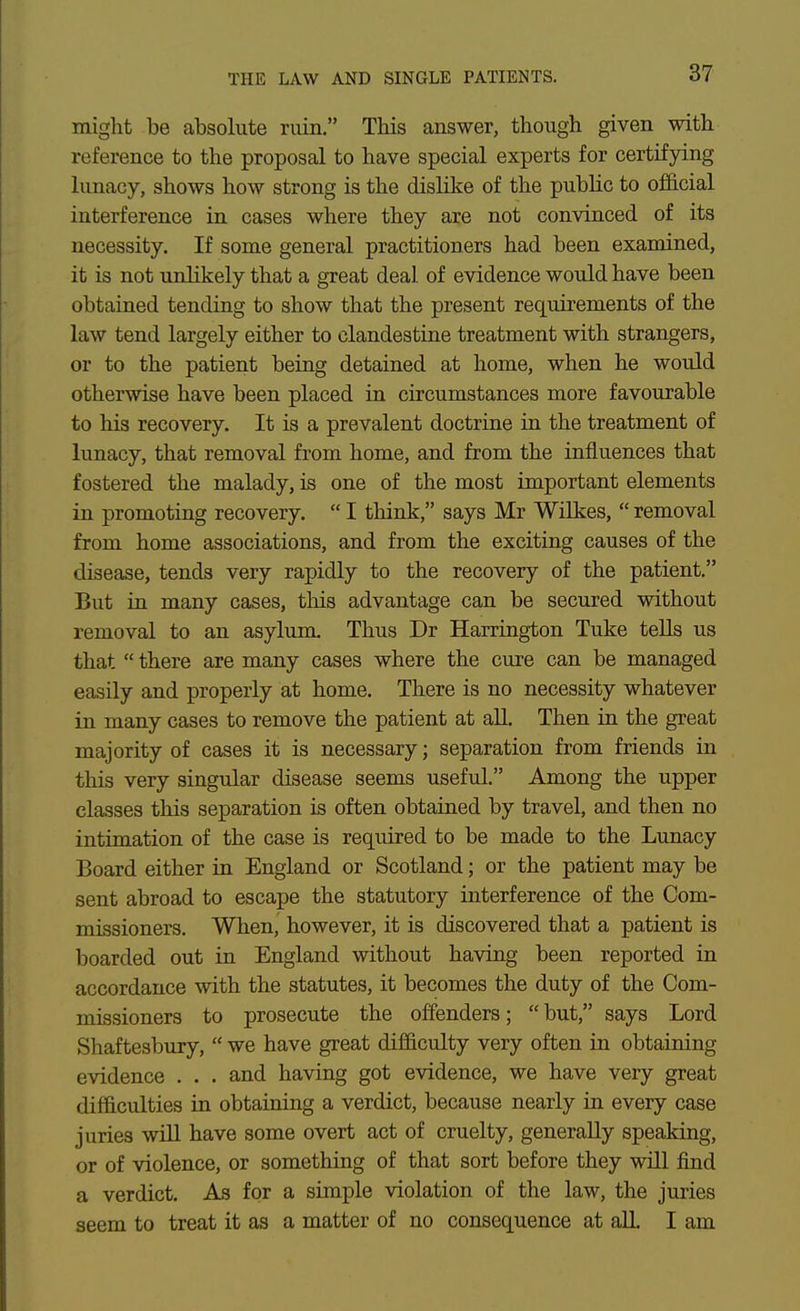 might be absolute ruin. This answer, though given with reference to the proposal to have special experts for certifying lunacy, shows how strong is the dislike of the public to official interference in cases where they are not convinced of its necessity. If some general practitioners had been examined, it is not rmlikely that a great deal of evidence would have been obtained tending to show that the present requirements of the law tend largely either to clandestine treatment with strangers, or to the patient being detained at home, when he would otherwise have been placed in circumstances more favourable to his recovery. It is a prevalent doctrine in the treatment of lunacy, that removal fi'om home, and from the influences that fostered the malady, is one of the most important elements in promoting recovery. I think, says Mr Wilkes, removal from home associations, and from the exciting causes of the disease, tends very rapidly to the recovery of the patient. But in many cases, this advantage can be secured without removal to an asylum Thus Dr Harrington Tuke teUs us that there are many cases where the cure can be managed easily and properly at home. There is no necessity whatever in many cases to remove the patient at all. Then in the great majority of cases it is necessary; separation from friends in this very singular disease seems useful. Among the upper classes this separation is often obtained by travel, and then no intimation of the case is required to be made to the Lunacy Board either in England or Scotland; or the patient may be sent abroad to escape the statutory interference of the Com- missioners. When, however, it is discovered that a patient is boarded out in England without having been reported in accordance with the statutes, it becomes the duty of the Com- missioners to prosecute the offenders; but, says Lord Shaftesbury, we have great difficulty very often in obtaining evidence . . . and having got evidence, we have very great difficulties in obtaining a verdict, because nearly in every case juries will have some overt act of cruelty, generally speaking, or of violence, or something of that sort before they will find a verdict. As for a simple violation of the law, the juries seem to treat it as a matter of no consequence at all. I am