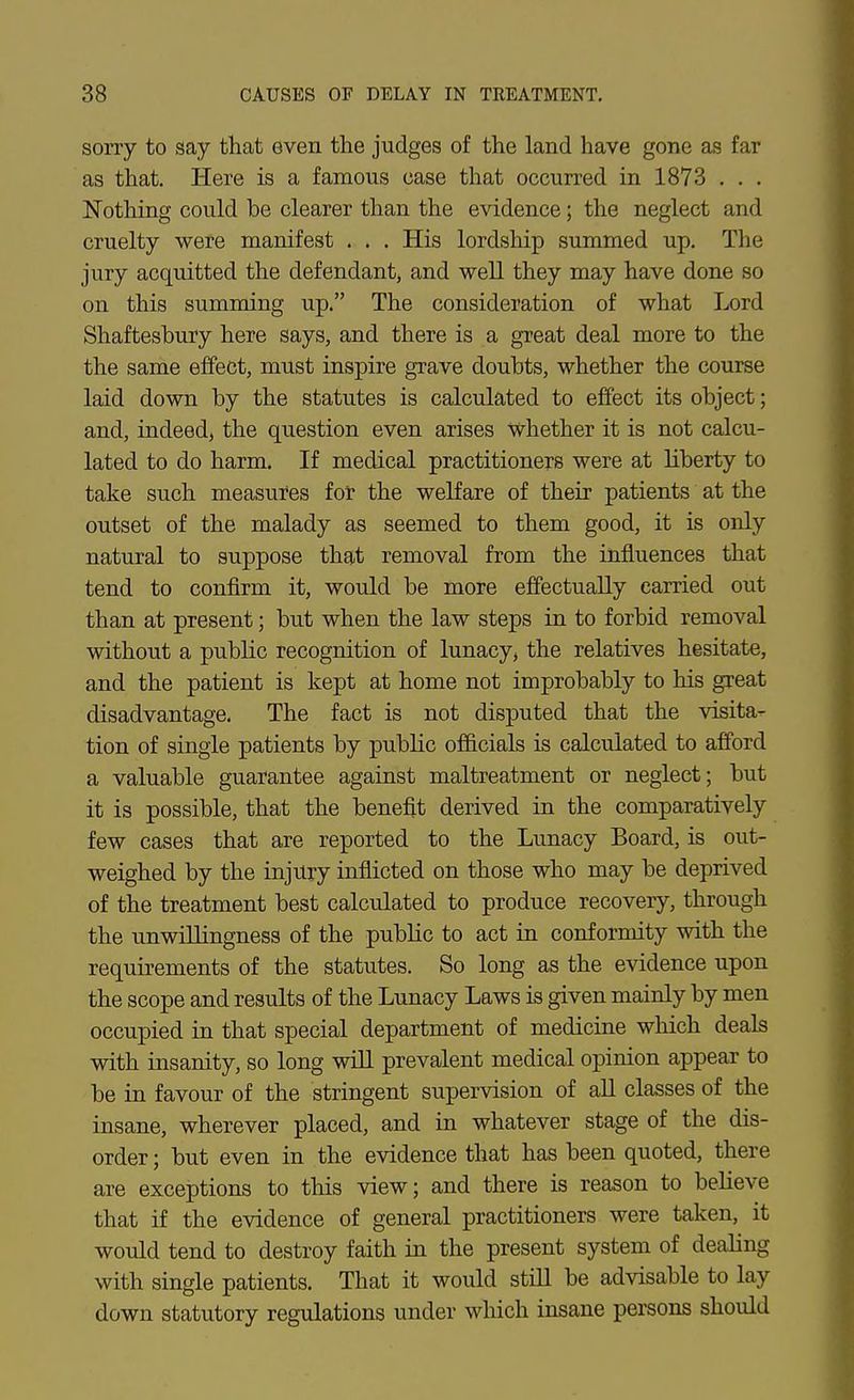 sorry to say that even the judges of the land have gone as far as that. Here is a famous case that occurred in 1873 . . . Nothing could be clearer than the evidence; the neglect and cruelty were manifest . . , His lordship summed up. The jury acquitted the defendant, and well they may have done so on this summing up. The consideration of what Ijord Shaftesbury here says, and there is a great deal more to the the same effect, must inspire grave doubts, whether the course laid down by the statutes is calculated to effect its object; and, indeed, the question even arises whether it is not calcu- lated to do harm. If medical practitioners were at liberty to take such measures fot the welfare of their patients at the outset of the malady as seemed to them good, it is only natural to suppose that removal from the influences that tend to confirm it, would be more effectually carried out than at present; but when the law steps in to forbid removal without a public recognition of lunacy, the relatives hesitate, and the patient is kept at home not improbably to his great disadvantage. The fact is not disputed that the visita- tion of single patients by public officials is calculated to afford a valuable guarantee against maltreatment or neglect; but it is possible, that the benefit derived in the comparatively few cases that are reported to the Lunacy Board, is out- weighed by the injury inflicted on those who may be deprived of the treatment best calculated to produce recovery, through the unwillingness of the public to act in conformity with the requirements of the statutes. So long as the evidence upon the scope and results of the Lunacy Laws is given mainly by men occupied in that special department of medicine which deals with insanity, so long wiU prevalent medical opinion appear to be in favour of the stringent supervision of all classes of the insane, wherever placed, and in whatever stage of the dis- order ; but even in the evidence that has been quoted, there are exceptions to this view; and there is reason to believe that if the evidence of general practitioners were taken, it would tend to destroy faith in the present system of dealing with single patients. That it would stiU be advisable to lay down statutory regulations under which insane persons should