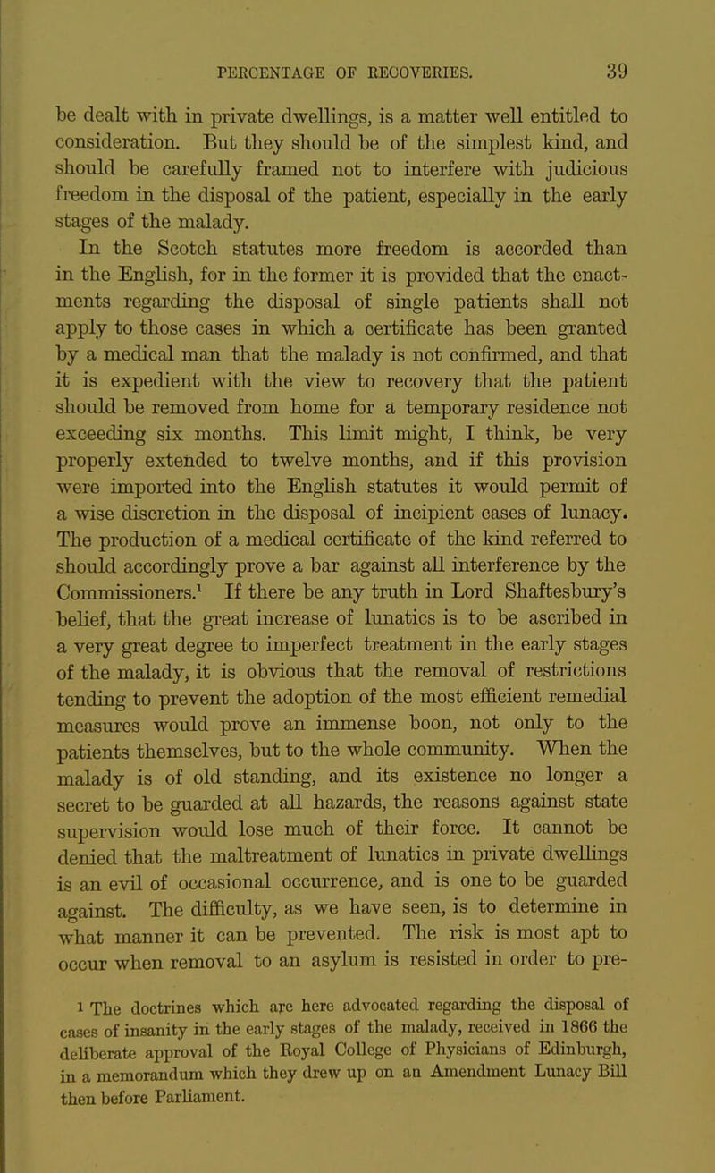 be dealt with in private dwellings, is a matter well entitled to consideration. But they should be of the simplest kind, and should be carefully framed not to interfere with judicious freedom in the disposal of the patient, especially in the early stages of the malady. In the Scotch statutes more freedom is accorded than in the English, for in the former it is provided that the enact- ments regarding the disposal of single patients shall not apply to those cases in which a certificate has been granted by a medical man that the malady is not confirmed, and that it is expedient with the view to recovery that the patient should be removed from home for a, temporary residence not exceeding six months. This limit might, I think, be very properly extended to twelve months, and if this provision were imported into the English statutes it would permit of a wise discretion in the disposal of incipient cases of lunacy. The production of a medical certificate of the kind referred to should accordingly prove a bar against all interference by the Commissioners.^ If there be any truth in Lord Shaftesbury's belief, that the great increase of lunatics is to be ascribed in a very great degree to imperfect treatment in the early stages of the malady, it is obvious that the removal of restrictions tending to prevent the adoption of the most efficient remedial measures would prove an immense boon, not only to the patients themselves, but to the whole community. When the malady is of old standing, and its existence no longer a secret to be guarded at aU hazards, the reasons against state supervision would lose much of their force. It cannot be denied that the maltreatment of lunatics in private dwellings is an evil of occasional occurrence, and is one to be guarded against. The difficulty, as we have seen, is to determine in what manner it can be prevented. The risk is most apt to occur when removal to an asylum is resisted in order to pre- 1 The doctrines which aj-e here advocated regarding the disposal of cases of insanity in the early stages of the malady, received in 1866 the deliberate approval of the Royal College of Physicians of Edinburgh, in a memorandum which they drew up on aa Amendment Lunacy Bill then before Parliament.