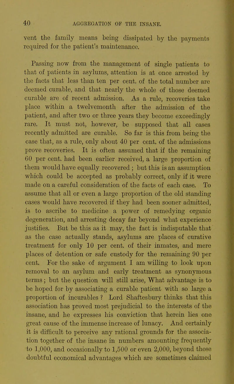 vent the family means being dissipated by the payments required for the patient's maintenance. Passing now from the management of single patients to that of patients in asylums, attention is at once arrested by the facts that less than ten per cent, of the total number are deemed curable, and that nearly the whole of those deemed curable are of recent admission. As a rule, recoveries take place within a twelvemonth after the admission of the patient, and after two or three years they become exceedingly rare. It must not, however, be supposed that all cases recently admitted are curable. So far is this from being the case that, as a rule, only about 40 per cent, of the admissions prove recoveries. It is often assumed that if the remaining 60 per cent, had been earlier received, a large proportion of them would have equally recovered ; but this is an assumption which could be accepted as probably correct, only if it were made on a careful consideration of the facts of each case. To assume that all or even a large proportion of the old standing cases would have recovered if they had been sooner admitted, is to ascribe to medicine a power of remedying organic degeneration, and arresting decay far beyond what experience justifies. But be this as it may, the fact is indisputable that as the case actually stands, asylums are places of curative treatment for only 10 per cent, of their inmates, and mere places of detention or safe custody for the remaining 90 per cent. For the sake of argument I am willing to look upon removal to an asylum and early treatment as s3nionymous terms; but the question will still arise. What advantage is to be hoped for by associating a curable patient with so large a proportion of incurables ? Lord Shaftesbury thinks that this association has proved most prejudicial to the interests of the insane, and he expresses his conviction that herein lies one great cause of the immense increase of lunacy. And certainly it is difficult to perceive any rational grounds for the associa- tion together of the insane in numbers amounting frequently to 1,000, and occasionally to 1,500 or even 2,000, beyond those doubtful economical advantages which are sometimes claimed